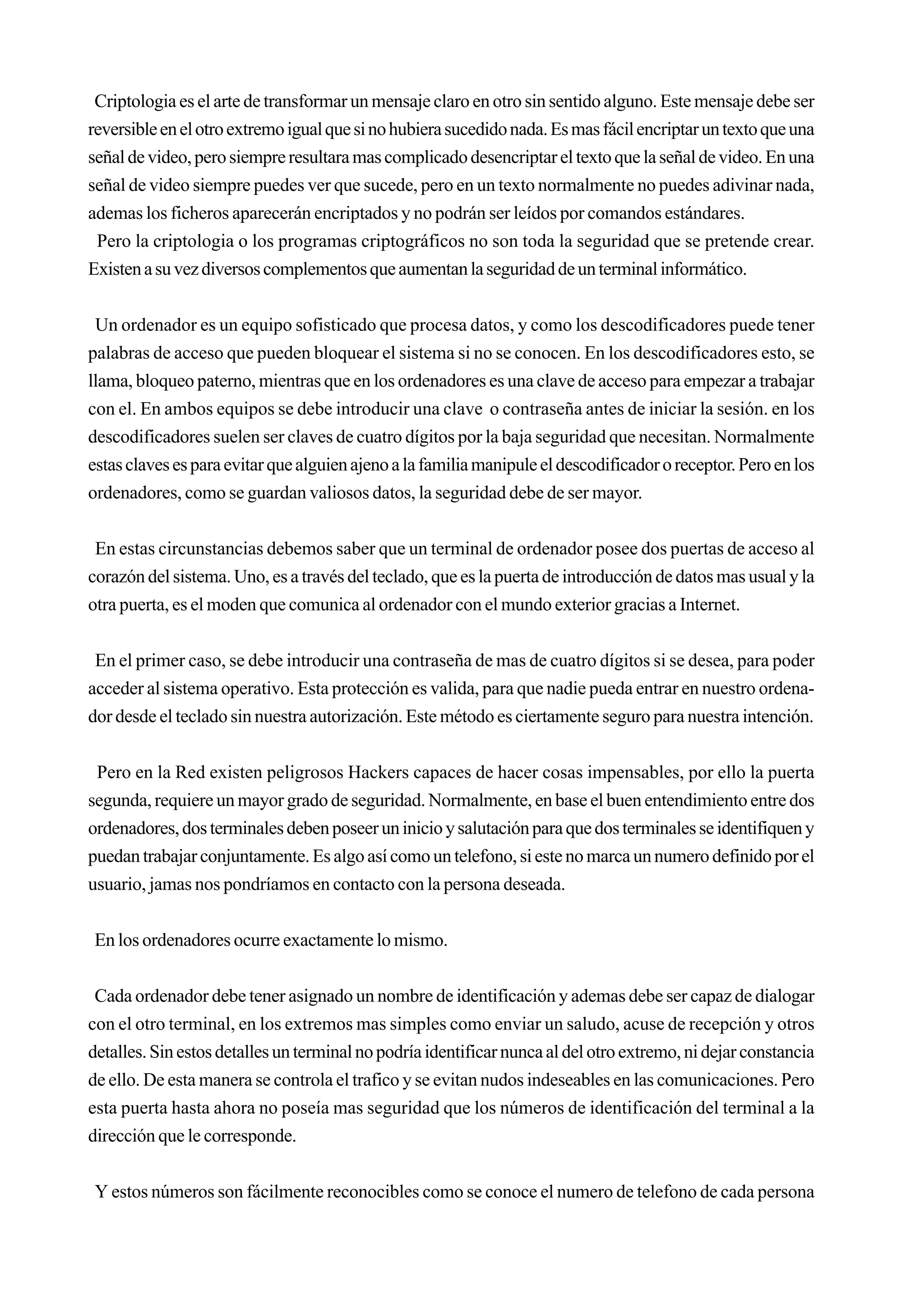 Criptologia es el arte de transformar un mensaje claro en otro sin sentido alguno. Este mensaje debe ser
reversible en el otro extremo igual que si no hubiera sucedido nada. Es mas fácil encriptar un texto que una
señal de video, pero siempre resultara mas complicado desencriptar el texto que la señal de video. En una
señal de video siempre puedes ver que sucede, pero en un texto normalmente no puedes adivinar nada,
ademas los ficheros aparecerán encriptados y no podrán ser leídos por comandos estándares.
 Pero la criptologia o los programas criptográficos no son toda la seguridad que se pretende crear.
Existen a su vez diversos complementos que aumentan la seguridad de un terminal informático.


 Un ordenador es un equipo sofisticado que procesa datos, y como los descodificadores puede tener
palabras de acceso que pueden bloquear el sistema si no se conocen. En los descodificadores esto, se
llama, bloqueo paterno, mientras que en los ordenadores es una clave de acceso para empezar a trabajar
con el. En ambos equipos se debe introducir una clave o contraseña antes de iniciar la sesión. en los
descodificadores suelen ser claves de cuatro dígitos por la baja seguridad que necesitan. Normalmente
estas claves es para evitar que alguien ajeno a la familia manipule el descodificador o receptor. Pero en los
ordenadores, como se guardan valiosos datos, la seguridad debe de ser mayor.


 En estas circunstancias debemos saber que un terminal de ordenador posee dos puertas de acceso al
corazón del sistema. Uno, es a través del teclado, que es la puerta de introducción de datos mas usual y la
otra puerta, es el moden que comunica al ordenador con el mundo exterior gracias a Internet.


 En el primer caso, se debe introducir una contraseña de mas de cuatro dígitos si se desea, para poder
acceder al sistema operativo. Esta protección es valida, para que nadie pueda entrar en nuestro ordena-
dor desde el teclado sin nuestra autorización. Este método es ciertamente seguro para nuestra intención.


 Pero en la Red existen peligrosos Hackers capaces de hacer cosas impensables, por ello la puerta
segunda, requiere un mayor grado de seguridad. Normalmente, en base el buen entendimiento entre dos
ordenadores, dos terminales deben poseer un inicio y salutación para que dos terminales se identifiquen y
puedan trabajar conjuntamente. Es algo así como un telefono, si este no marca un numero definido por el
usuario, jamas nos pondríamos en contacto con la persona deseada.


En los ordenadores ocurre exactamente lo mismo.


 Cada ordenador debe tener asignado un nombre de identificación y ademas debe ser capaz de dialogar
con el otro terminal, en los extremos mas simples como enviar un saludo, acuse de recepción y otros
detalles. Sin estos detalles un terminal no podría identificar nunca al del otro extremo, ni dejar constancia
de ello. De esta manera se controla el trafico y se evitan nudos indeseables en las comunicaciones. Pero
esta puerta hasta ahora no poseía mas seguridad que los números de identificación del terminal a la
dirección que le corresponde.


 Y estos números son fácilmente reconocibles como se conoce el numero de telefono de cada persona
 