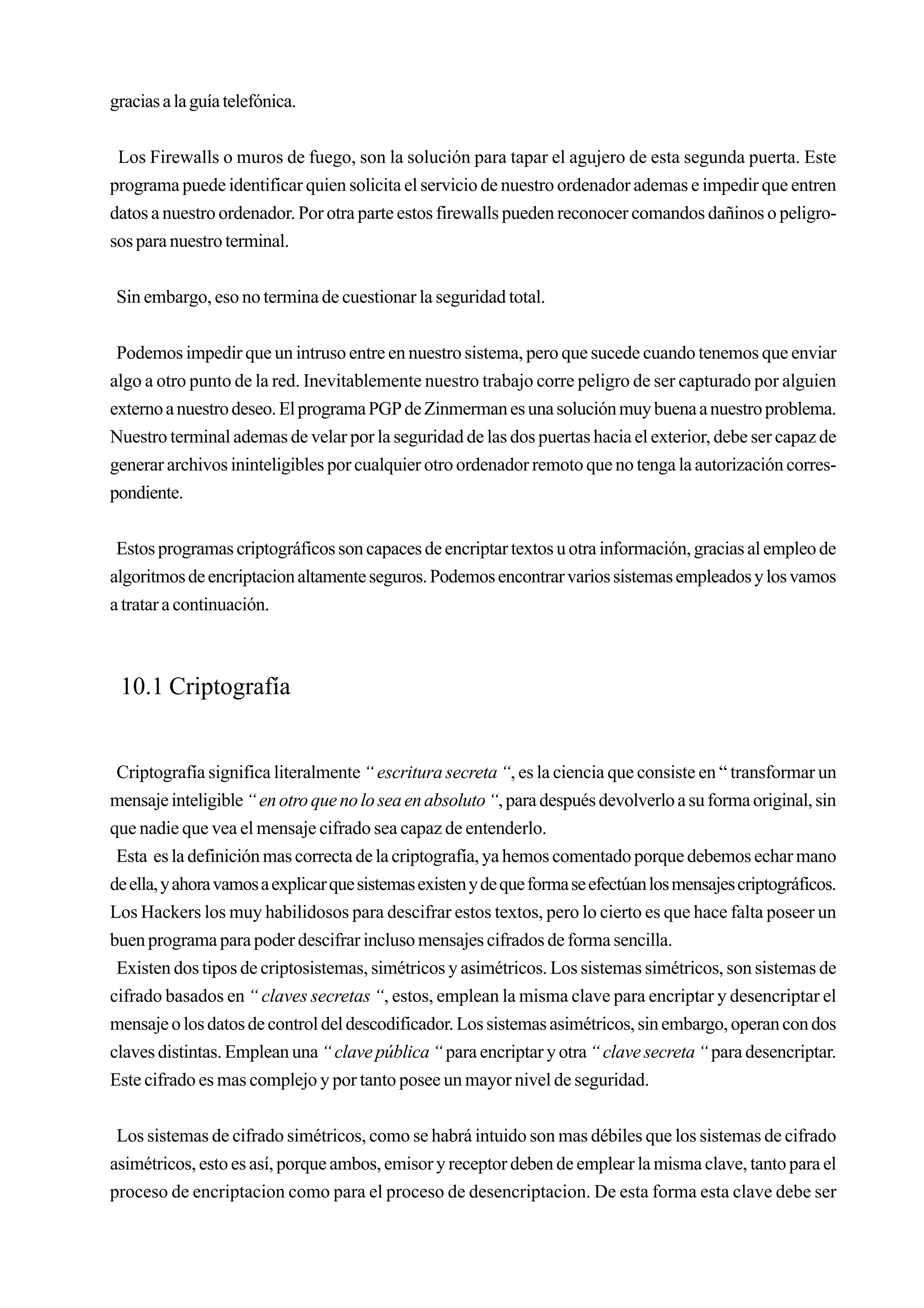 gracias a la guía telefónica.


 Los Firewalls o muros de fuego, son la solución para tapar el agujero de esta segunda puerta. Este
programa puede identificar quien solicita el servicio de nuestro ordenador ademas e impedir que entren
datos a nuestro ordenador. Por otra parte estos firewalls pueden reconocer comandos dañinos o peligro-
sos para nuestro terminal.


 Sin embargo, eso no termina de cuestionar la seguridad total.


 Podemos impedir que un intruso entre en nuestro sistema, pero que sucede cuando tenemos que enviar
algo a otro punto de la red. Inevitablemente nuestro trabajo corre peligro de ser capturado por alguien
externo a nuestro deseo. El programa PGP de Zinmerman es una solución muy buena a nuestro problema.
Nuestro terminal ademas de velar por la seguridad de las dos puertas hacia el exterior, debe ser capaz de
generar archivos ininteligibles por cualquier otro ordenador remoto que no tenga la autorización corres-
pondiente.


 Estos programas criptográficos son capaces de encriptar textos u otra información, gracias al empleo de
algoritmos de encriptacion altamente seguros. Podemos encontrar varios sistemas empleados y los vamos
a tratar a continuación.



 10.1 Criptografía


 Criptografía significa literalmente “ escritura secreta “, es la ciencia que consiste en “ transformar un
mensaje inteligible “ en otro que no lo sea en absoluto “, para después devolverlo a su forma original, sin
que nadie que vea el mensaje cifrado sea capaz de entenderlo.
 Esta es la definición mas correcta de la criptografía, ya hemos comentado porque debemos echar mano
de ella, y ahora vamos a explicar que sistemas existen y de que forma se efectúan los mensajes criptográficos.
Los Hackers los muy habilidosos para descifrar estos textos, pero lo cierto es que hace falta poseer un
buen programa para poder descifrar incluso mensajes cifrados de forma sencilla.
 Existen dos tipos de criptosistemas, simétricos y asimétricos. Los sistemas simétricos, son sistemas de
cifrado basados en “ claves secretas “, estos, emplean la misma clave para encriptar y desencriptar el
mensaje o los datos de control del descodificador. Los sistemas asimétricos, sin embargo, operan con dos
claves distintas. Emplean una “ clave pública “ para encriptar y otra “ clave secreta “ para desencriptar.
Este cifrado es mas complejo y por tanto posee un mayor nivel de seguridad.


 Los sistemas de cifrado simétricos, como se habrá intuido son mas débiles que los sistemas de cifrado
asimétricos, esto es así, porque ambos, emisor y receptor deben de emplear la misma clave, tanto para el
proceso de encriptacion como para el proceso de desencriptacion. De esta forma esta clave debe ser
 