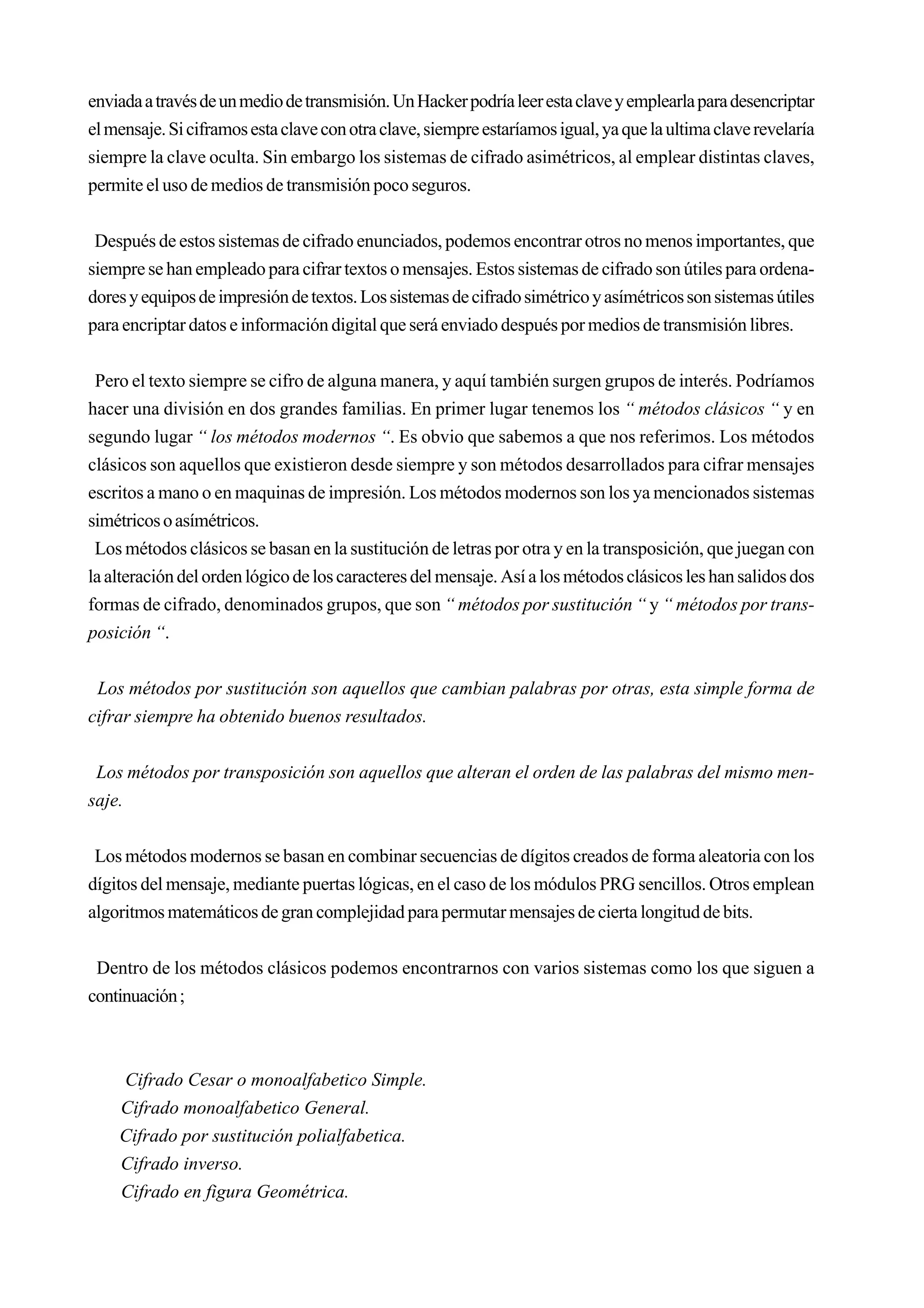 enviada a través de un medio de transmisión. Un Hacker podría leer esta clave y emplearla para desencriptar
el mensaje. Si ciframos esta clave con otra clave, siempre estaríamos igual, ya que la ultima clave revelaría
siempre la clave oculta. Sin embargo los sistemas de cifrado asimétricos, al emplear distintas claves,
permite el uso de medios de transmisión poco seguros.


 Después de estos sistemas de cifrado enunciados, podemos encontrar otros no menos importantes, que
siempre se han empleado para cifrar textos o mensajes. Estos sistemas de cifrado son útiles para ordena-
dores y equipos de impresión de textos. Los sistemas de cifrado simétrico y asímétricos son sistemas útiles
para encriptar datos e información digital que será enviado después por medios de transmisión libres.


 Pero el texto siempre se cifro de alguna manera, y aquí también surgen grupos de interés. Podríamos
hacer una división en dos grandes familias. En primer lugar tenemos los “ métodos clásicos “ y en
segundo lugar “ los métodos modernos “. Es obvio que sabemos a que nos referimos. Los métodos
clásicos son aquellos que existieron desde siempre y son métodos desarrollados para cifrar mensajes
escritos a mano o en maquinas de impresión. Los métodos modernos son los ya mencionados sistemas
simétricos o asímétricos.
 Los métodos clásicos se basan en la sustitución de letras por otra y en la transposición, que juegan con
la alteración del orden lógico de los caracteres del mensaje. Así a los métodos clásicos les han salidos dos
formas de cifrado, denominados grupos, que son “ métodos por sustitución “ y “ métodos por trans-
posición “.


 Los métodos por sustitución son aquellos que cambian palabras por otras, esta simple forma de
cifrar siempre ha obtenido buenos resultados.


 Los métodos por transposición son aquellos que alteran el orden de las palabras del mismo men-
saje.


 Los métodos modernos se basan en combinar secuencias de dígitos creados de forma aleatoria con los
dígitos del mensaje, mediante puertas lógicas, en el caso de los módulos PRG sencillos. Otros emplean
algoritmos matemáticos de gran complejidad para permutar mensajes de cierta longitud de bits.


 Dentro de los métodos clásicos podemos encontrarnos con varios sistemas como los que siguen a
continuación ;



    Cifrado Cesar o monoalfabetico Simple.
    Cifrado monoalfabetico General.
    Cifrado por sustitución polialfabetica.
    Cifrado inverso.
    Cifrado en figura Geométrica.
 