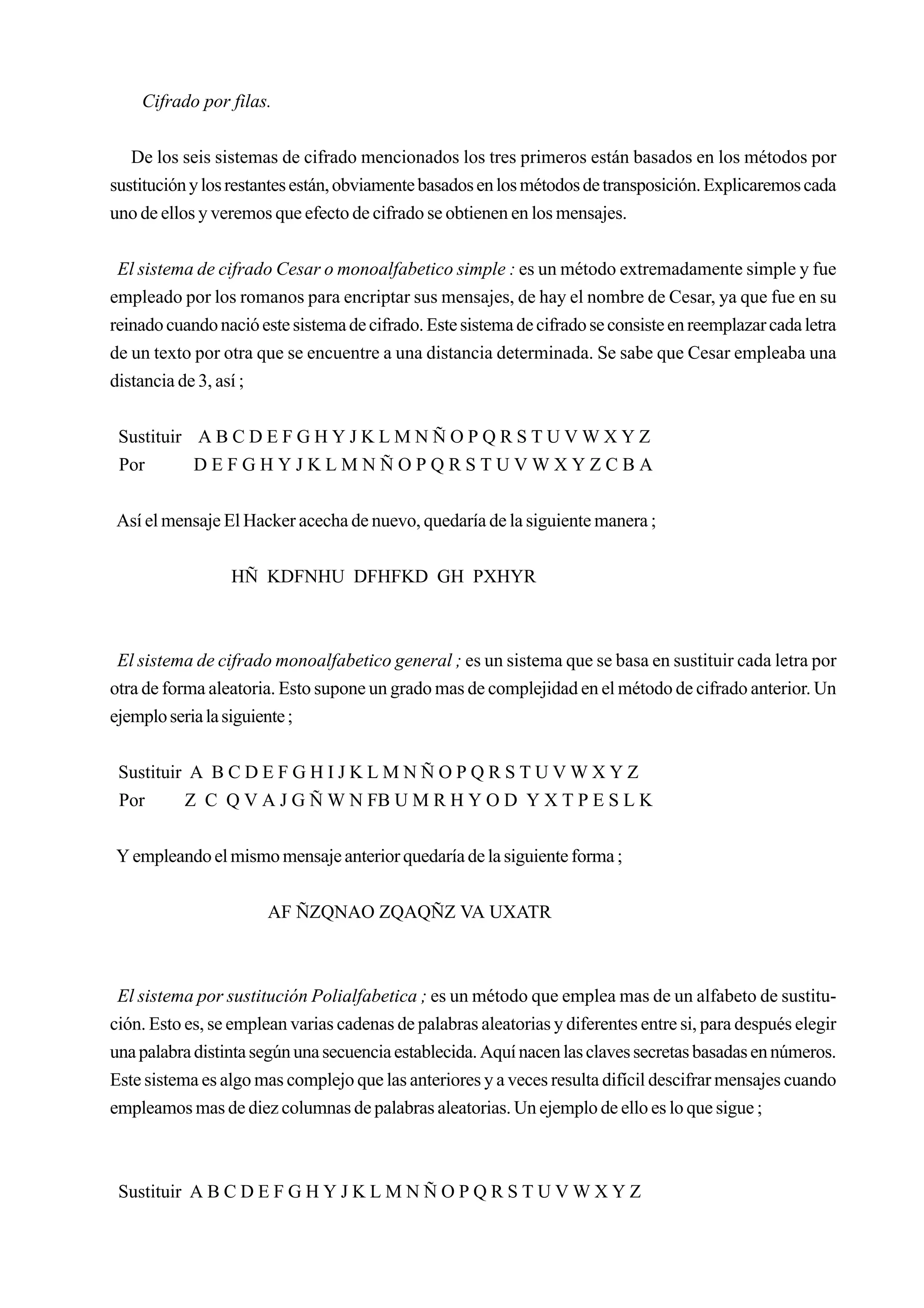 Cifrado por filas.


   De los seis sistemas de cifrado mencionados los tres primeros están basados en los métodos por
sustitución y los restantes están, obviamente basados en los métodos de transposición. Explicaremos cada
uno de ellos y veremos que efecto de cifrado se obtienen en los mensajes.


 El sistema de cifrado Cesar o monoalfabetico simple : es un método extremadamente simple y fue
empleado por los romanos para encriptar sus mensajes, de hay el nombre de Cesar, ya que fue en su
reinado cuando nació este sistema de cifrado. Este sistema de cifrado se consiste en reemplazar cada letra
de un texto por otra que se encuentre a una distancia determinada. Se sabe que Cesar empleaba una
distancia de 3, así ;


 Sustituir A B C D E F G H Y J K L M N Ñ O P Q R S T U V W X Y Z
 Por       DEFGHYJKLMNÑOPQRSTUVWXYZCBA


Así el mensaje El Hacker acecha de nuevo, quedaría de la siguiente manera ;


                 HÑ KDFNHU DFHFKD GH PXHYR



 El sistema de cifrado monoalfabetico general ; es un sistema que se basa en sustituir cada letra por
otra de forma aleatoria. Esto supone un grado mas de complejidad en el método de cifrado anterior. Un
ejemplo seria la siguiente ;


 Sustituir A B C D E F G H I J K L M N Ñ O P Q R S T U V W X Y Z
 Por      Z C Q V A J G Ñ W N FB U M R H Y O D Y X T P E S L K


Y empleando el mismo mensaje anterior quedaría de la siguiente forma ;


                       AF ÑZQNAO ZQAQÑZ VA UXATR



 El sistema por sustitución Polialfabetica ; es un método que emplea mas de un alfabeto de sustitu-
ción. Esto es, se emplean varias cadenas de palabras aleatorias y diferentes entre si, para después elegir
una palabra distinta según una secuencia establecida. Aquí nacen las claves secretas basadas en números.
Este sistema es algo mas complejo que las anteriores y a veces resulta difícil descifrar mensajes cuando
empleamos mas de diez columnas de palabras aleatorias. Un ejemplo de ello es lo que sigue ;



 Sustituir A B C D E F G H Y J K L M N Ñ O P Q R S T U V W X Y Z
 