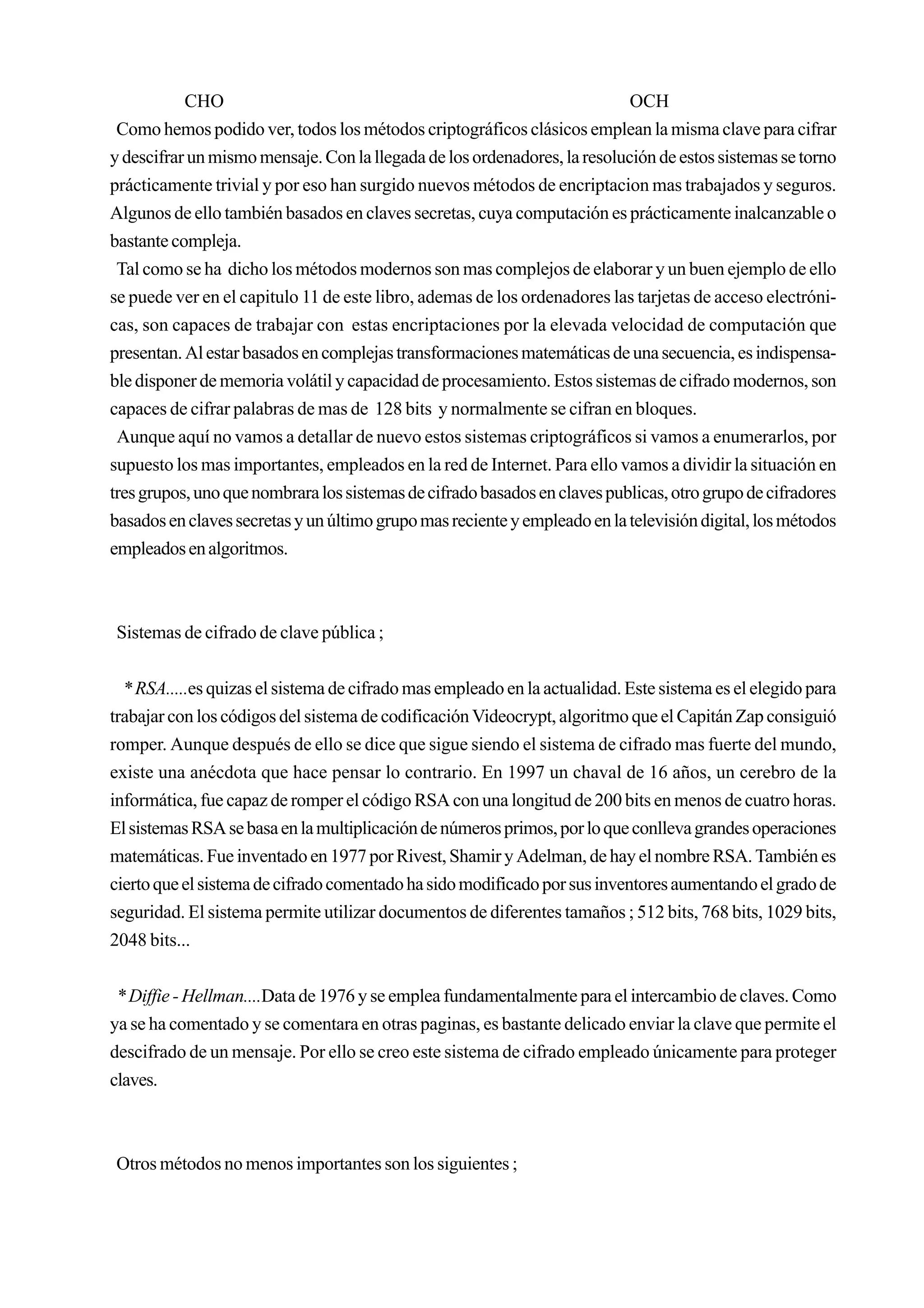 CHO                                                             OCH
 Como hemos podido ver, todos los métodos criptográficos clásicos emplean la misma clave para cifrar
y descifrar un mismo mensaje. Con la llegada de los ordenadores, la resolución de estos sistemas se torno
prácticamente trivial y por eso han surgido nuevos métodos de encriptacion mas trabajados y seguros.
Algunos de ello también basados en claves secretas, cuya computación es prácticamente inalcanzable o
bastante compleja.
 Tal como se ha dicho los métodos modernos son mas complejos de elaborar y un buen ejemplo de ello
se puede ver en el capitulo 11 de este libro, ademas de los ordenadores las tarjetas de acceso electróni-
cas, son capaces de trabajar con estas encriptaciones por la elevada velocidad de computación que
presentan. Al estar basados en complejas transformaciones matemáticas de una secuencia, es indispensa-
ble disponer de memoria volátil y capacidad de procesamiento. Estos sistemas de cifrado modernos, son
capaces de cifrar palabras de mas de 128 bits y normalmente se cifran en bloques.
 Aunque aquí no vamos a detallar de nuevo estos sistemas criptográficos si vamos a enumerarlos, por
supuesto los mas importantes, empleados en la red de Internet. Para ello vamos a dividir la situación en
tres grupos, uno que nombrara los sistemas de cifrado basados en claves publicas, otro grupo de cifradores
basados en claves secretas y un último grupo mas reciente y empleado en la televisión digital, los métodos
empleados en algoritmos.



Sistemas de cifrado de clave pública ;


  * RSA.....es quizas el sistema de cifrado mas empleado en la actualidad. Este sistema es el elegido para
trabajar con los códigos del sistema de codificación Videocrypt, algoritmo que el Capitán Zap consiguió
romper. Aunque después de ello se dice que sigue siendo el sistema de cifrado mas fuerte del mundo,
existe una anécdota que hace pensar lo contrario. En 1997 un chaval de 16 años, un cerebro de la
informática, fue capaz de romper el código RSA con una longitud de 200 bits en menos de cuatro horas.
El sistemas RSA se basa en la multiplicación de números primos, por lo que conlleva grandes operaciones
matemáticas. Fue inventado en 1977 por Rivest, Shamir y Adelman, de hay el nombre RSA. También es
cierto que el sistema de cifrado comentado ha sido modificado por sus inventores aumentando el grado de
seguridad. El sistema permite utilizar documentos de diferentes tamaños ; 512 bits, 768 bits, 1029 bits,
2048 bits...


 * Diffie - Hellman....Data de 1976 y se emplea fundamentalmente para el intercambio de claves. Como
ya se ha comentado y se comentara en otras paginas, es bastante delicado enviar la clave que permite el
descifrado de un mensaje. Por ello se creo este sistema de cifrado empleado únicamente para proteger
claves.



Otros métodos no menos importantes son los siguientes ;
 