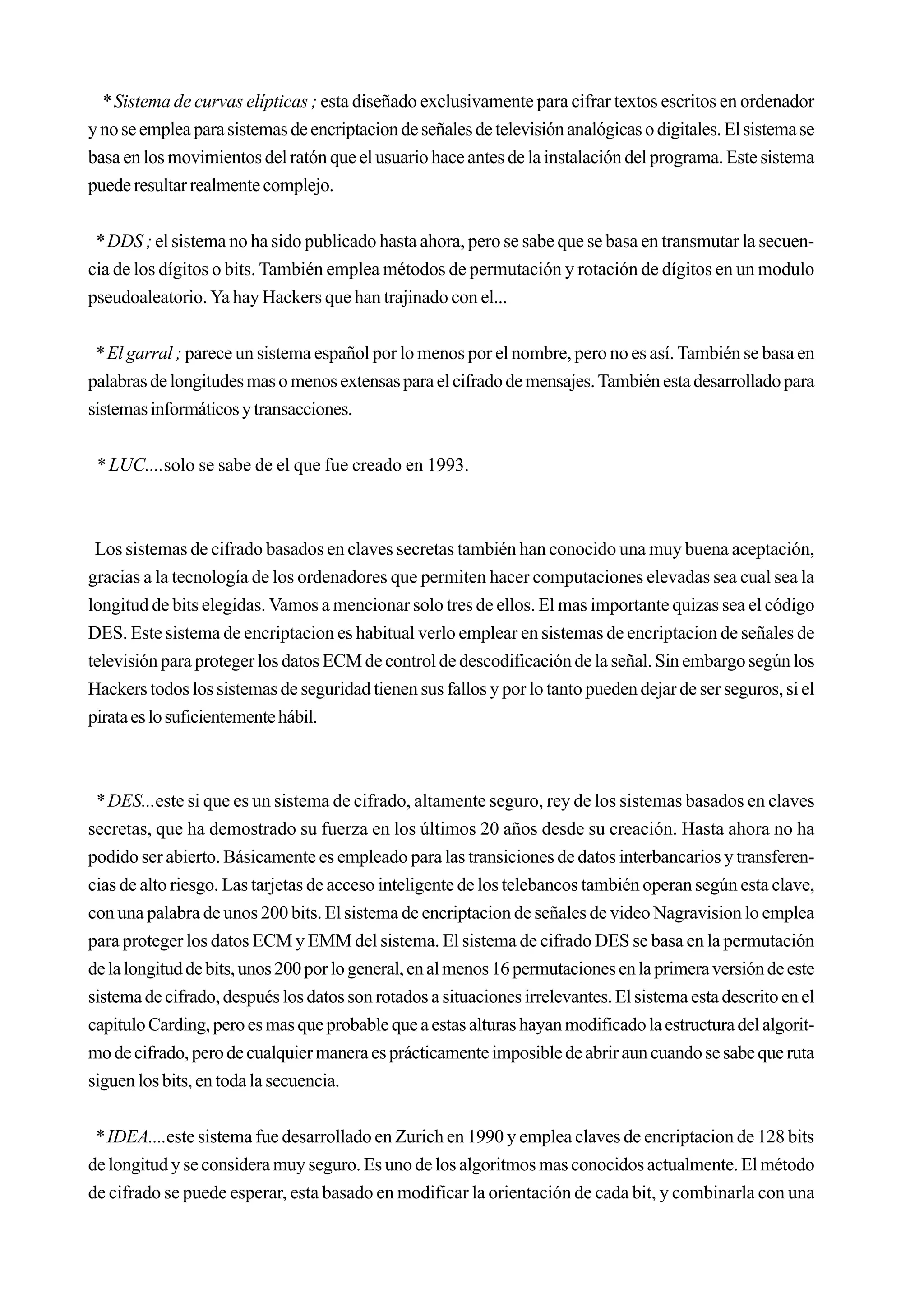* Sistema de curvas elípticas ; esta diseñado exclusivamente para cifrar textos escritos en ordenador
y no se emplea para sistemas de encriptacion de señales de televisión analógicas o digitales. El sistema se
basa en los movimientos del ratón que el usuario hace antes de la instalación del programa. Este sistema
puede resultar realmente complejo.


 * DDS ; el sistema no ha sido publicado hasta ahora, pero se sabe que se basa en transmutar la secuen-
cia de los dígitos o bits. También emplea métodos de permutación y rotación de dígitos en un modulo
pseudoaleatorio. Ya hay Hackers que han trajinado con el...


 * El garral ; parece un sistema español por lo menos por el nombre, pero no es así. También se basa en
palabras de longitudes mas o menos extensas para el cifrado de mensajes. También esta desarrollado para
sistemas informáticos y transacciones.


 * LUC....solo se sabe de el que fue creado en 1993.



 Los sistemas de cifrado basados en claves secretas también han conocido una muy buena aceptación,
gracias a la tecnología de los ordenadores que permiten hacer computaciones elevadas sea cual sea la
longitud de bits elegidas. Vamos a mencionar solo tres de ellos. El mas importante quizas sea el código
DES. Este sistema de encriptacion es habitual verlo emplear en sistemas de encriptacion de señales de
televisión para proteger los datos ECM de control de descodificación de la señal. Sin embargo según los
Hackers todos los sistemas de seguridad tienen sus fallos y por lo tanto pueden dejar de ser seguros, si el
pirata es lo suficientemente hábil.



 * DES...este si que es un sistema de cifrado, altamente seguro, rey de los sistemas basados en claves
secretas, que ha demostrado su fuerza en los últimos 20 años desde su creación. Hasta ahora no ha
podido ser abierto. Básicamente es empleado para las transiciones de datos interbancarios y transferen-
cias de alto riesgo. Las tarjetas de acceso inteligente de los telebancos también operan según esta clave,
con una palabra de unos 200 bits. El sistema de encriptacion de señales de video Nagravision lo emplea
para proteger los datos ECM y EMM del sistema. El sistema de cifrado DES se basa en la permutación
de la longitud de bits, unos 200 por lo general, en al menos 16 permutaciones en la primera versión de este
sistema de cifrado, después los datos son rotados a situaciones irrelevantes. El sistema esta descrito en el
capitulo Carding, pero es mas que probable que a estas alturas hayan modificado la estructura del algorit-
mo de cifrado, pero de cualquier manera es prácticamente imposible de abrir aun cuando se sabe que ruta
siguen los bits, en toda la secuencia.


 * IDEA....este sistema fue desarrollado en Zurich en 1990 y emplea claves de encriptacion de 128 bits
de longitud y se considera muy seguro. Es uno de los algoritmos mas conocidos actualmente. El método
de cifrado se puede esperar, esta basado en modificar la orientación de cada bit, y combinarla con una
 
