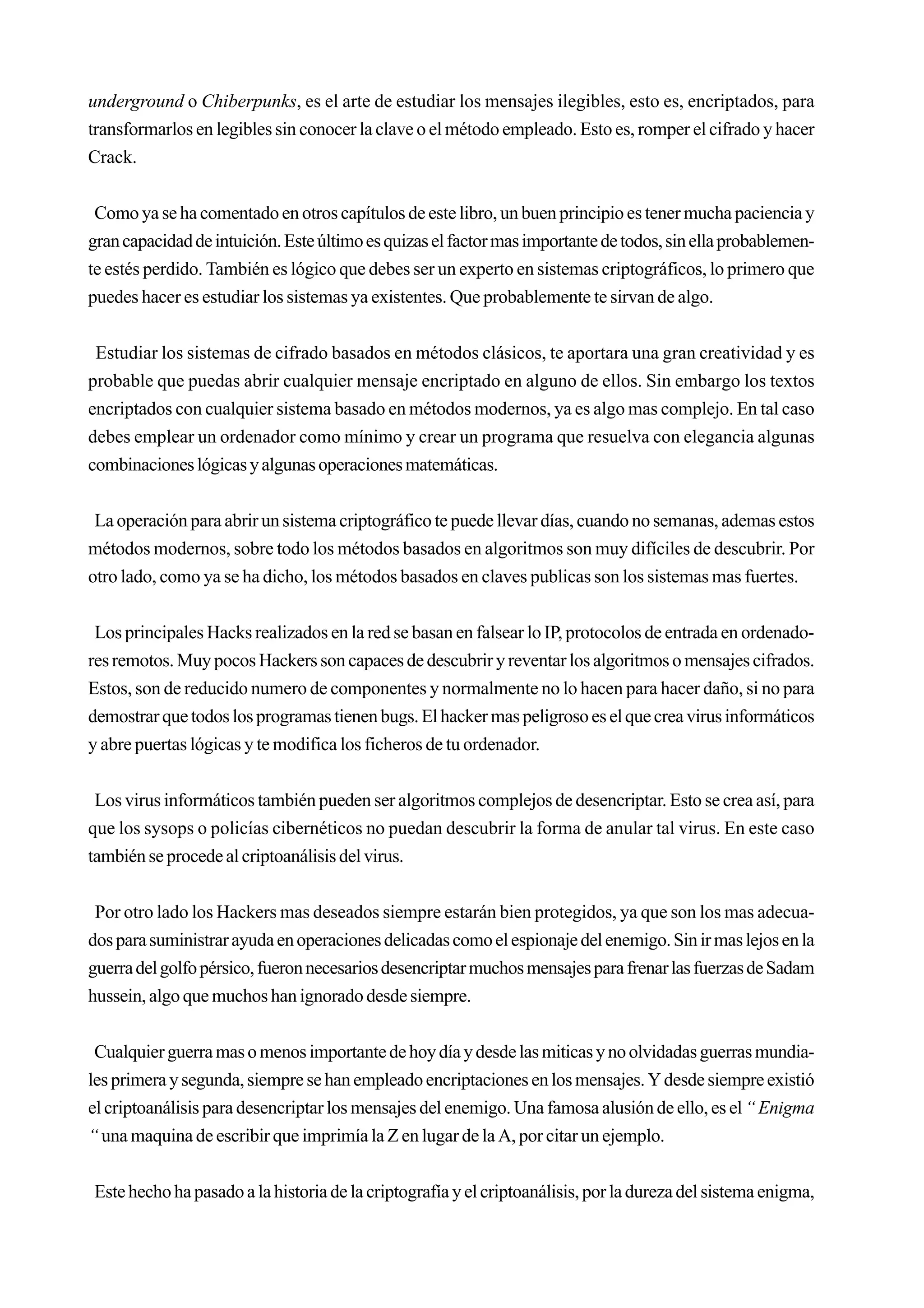 underground o Chiberpunks, es el arte de estudiar los mensajes ilegibles, esto es, encriptados, para
transformarlos en legibles sin conocer la clave o el método empleado. Esto es, romper el cifrado y hacer
Crack.


 Como ya se ha comentado en otros capítulos de este libro, un buen principio es tener mucha paciencia y
gran capacidad de intuición. Este último es quizas el factor mas importante de todos, sin ella probablemen-
te estés perdido. También es lógico que debes ser un experto en sistemas criptográficos, lo primero que
puedes hacer es estudiar los sistemas ya existentes. Que probablemente te sirvan de algo.


 Estudiar los sistemas de cifrado basados en métodos clásicos, te aportara una gran creatividad y es
probable que puedas abrir cualquier mensaje encriptado en alguno de ellos. Sin embargo los textos
encriptados con cualquier sistema basado en métodos modernos, ya es algo mas complejo. En tal caso
debes emplear un ordenador como mínimo y crear un programa que resuelva con elegancia algunas
combinaciones lógicas y algunas operaciones matemáticas.


 La operación para abrir un sistema criptográfico te puede llevar días, cuando no semanas, ademas estos
métodos modernos, sobre todo los métodos basados en algoritmos son muy difíciles de descubrir. Por
otro lado, como ya se ha dicho, los métodos basados en claves publicas son los sistemas mas fuertes.


 Los principales Hacks realizados en la red se basan en falsear lo IP, protocolos de entrada en ordenado-
res remotos. Muy pocos Hackers son capaces de descubrir y reventar los algoritmos o mensajes cifrados.
Estos, son de reducido numero de componentes y normalmente no lo hacen para hacer daño, si no para
demostrar que todos los programas tienen bugs. El hacker mas peligroso es el que crea virus informáticos
y abre puertas lógicas y te modifica los ficheros de tu ordenador.


 Los virus informáticos también pueden ser algoritmos complejos de desencriptar. Esto se crea así, para
que los sysops o policías cibernéticos no puedan descubrir la forma de anular tal virus. En este caso
también se procede al criptoanálisis del virus.


 Por otro lado los Hackers mas deseados siempre estarán bien protegidos, ya que son los mas adecua-
dos para suministrar ayuda en operaciones delicadas como el espionaje del enemigo. Sin ir mas lejos en la
guerra del golfo pérsico, fueron necesarios desencriptar muchos mensajes para frenar las fuerzas de Sadam
hussein, algo que muchos han ignorado desde siempre.


 Cualquier guerra mas o menos importante de hoy día y desde las miticas y no olvidadas guerras mundia-
les primera y segunda, siempre se han empleado encriptaciones en los mensajes. Y desde siempre existió
el criptoanálisis para desencriptar los mensajes del enemigo. Una famosa alusión de ello, es el “ Enigma
“ una maquina de escribir que imprimía la Z en lugar de la A, por citar un ejemplo.


Este hecho ha pasado a la historia de la criptografía y el criptoanálisis, por la dureza del sistema enigma,
 