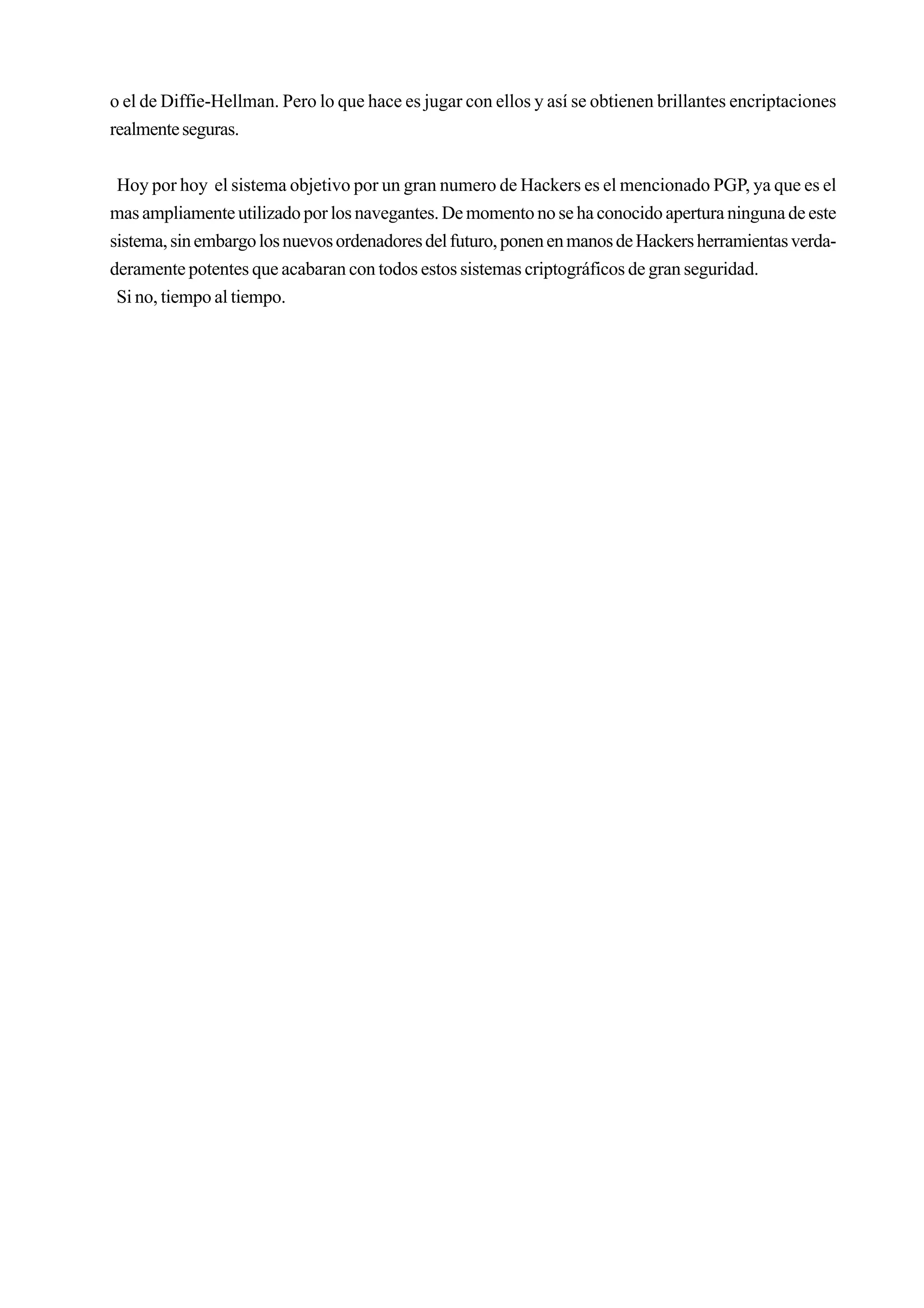 o el de Diffie-Hellman. Pero lo que hace es jugar con ellos y así se obtienen brillantes encriptaciones
realmente seguras.


 Hoy por hoy el sistema objetivo por un gran numero de Hackers es el mencionado PGP, ya que es el
mas ampliamente utilizado por los navegantes. De momento no se ha conocido apertura ninguna de este
sistema, sin embargo los nuevos ordenadores del futuro, ponen en manos de Hackers herramientas verda-
deramente potentes que acabaran con todos estos sistemas criptográficos de gran seguridad.
 Si no, tiempo al tiempo.
 