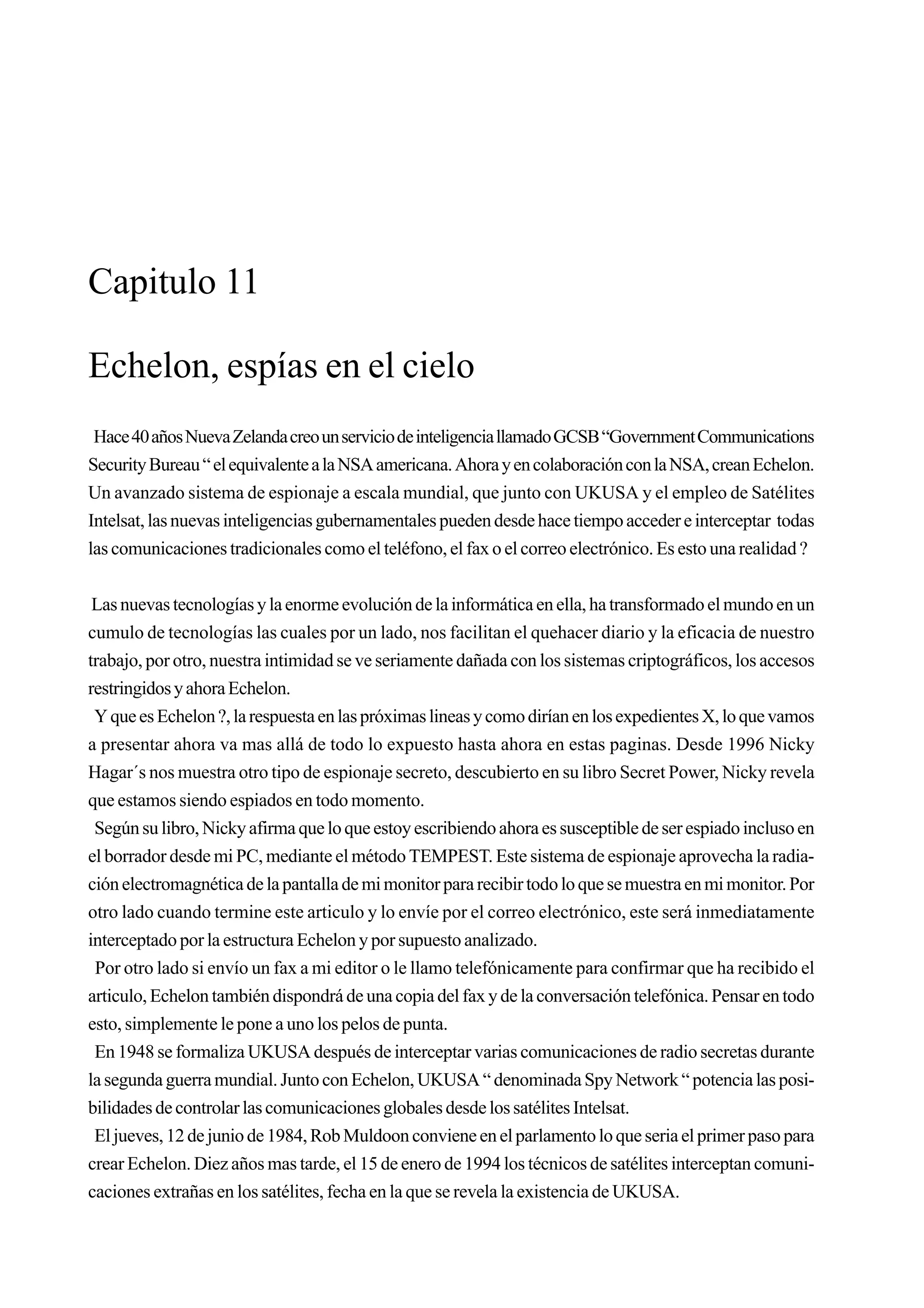 Capitulo 11

Echelon, espías en el cielo
 Hace 40 años Nueva Zelanda creo un servicio de inteligencia llamado GCSB “Government Communications
Security Bureau “ el equivalente a la NSA americana. Ahora y en colaboración con la NSA, crean Echelon.
Un avanzado sistema de espionaje a escala mundial, que junto con UKUSA y el empleo de Satélites
Intelsat, las nuevas inteligencias gubernamentales pueden desde hace tiempo acceder e interceptar todas
las comunicaciones tradicionales como el teléfono, el fax o el correo electrónico. Es esto una realidad ?


 Las nuevas tecnologías y la enorme evolución de la informática en ella, ha transformado el mundo en un
cumulo de tecnologías las cuales por un lado, nos facilitan el quehacer diario y la eficacia de nuestro
trabajo, por otro, nuestra intimidad se ve seriamente dañada con los sistemas criptográficos, los accesos
restringidos y ahora Echelon.
 Y que es Echelon ?, la respuesta en las próximas lineas y como dirían en los expedientes X, lo que vamos
a presentar ahora va mas allá de todo lo expuesto hasta ahora en estas paginas. Desde 1996 Nicky
Hagar´s nos muestra otro tipo de espionaje secreto, descubierto en su libro Secret Power, Nicky revela
que estamos siendo espiados en todo momento.
 Según su libro, Nicky afirma que lo que estoy escribiendo ahora es susceptible de ser espiado incluso en
el borrador desde mi PC, mediante el método TEMPEST. Este sistema de espionaje aprovecha la radia-
ción electromagnética de la pantalla de mi monitor para recibir todo lo que se muestra en mi monitor. Por
otro lado cuando termine este articulo y lo envíe por el correo electrónico, este será inmediatamente
interceptado por la estructura Echelon y por supuesto analizado.
 Por otro lado si envío un fax a mi editor o le llamo telefónicamente para confirmar que ha recibido el
articulo, Echelon también dispondrá de una copia del fax y de la conversación telefónica. Pensar en todo
esto, simplemente le pone a uno los pelos de punta.
 En 1948 se formaliza UKUSA después de interceptar varias comunicaciones de radio secretas durante
la segunda guerra mundial. Junto con Echelon, UKUSA “ denominada Spy Network “ potencia las posi-
bilidades de controlar las comunicaciones globales desde los satélites Intelsat.
 El jueves, 12 de junio de 1984, Rob Muldoon conviene en el parlamento lo que seria el primer paso para
crear Echelon. Diez años mas tarde, el 15 de enero de 1994 los técnicos de satélites interceptan comuni-
caciones extrañas en los satélites, fecha en la que se revela la existencia de UKUSA.
 