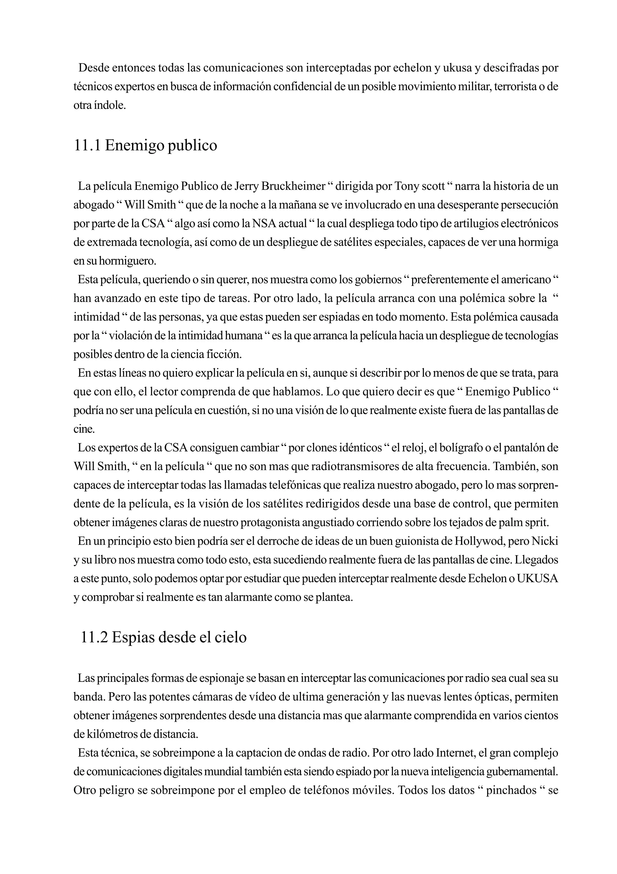 Desde entonces todas las comunicaciones son interceptadas por echelon y ukusa y descifradas por
técnicos expertos en busca de información confidencial de un posible movimiento militar, terrorista o de
otra índole.


11.1 Enemigo publico

 La película Enemigo Publico de Jerry Bruckheimer “ dirigida por Tony scott “ narra la historia de un
abogado “ Will Smith “ que de la noche a la mañana se ve involucrado en una desesperante persecución
por parte de la CSA “ algo así como la NSA actual “ la cual despliega todo tipo de artilugios electrónicos
de extremada tecnología, así como de un despliegue de satélites especiales, capaces de ver una hormiga
en su hormiguero.
 Esta película, queriendo o sin querer, nos muestra como los gobiernos “ preferentemente el americano “
han avanzado en este tipo de tareas. Por otro lado, la película arranca con una polémica sobre la “
intimidad “ de las personas, ya que estas pueden ser espiadas en todo momento. Esta polémica causada
por la “ violación de la intimidad humana “ es la que arranca la película hacia un despliegue de tecnologías
posibles dentro de la ciencia ficción.
 En estas líneas no quiero explicar la película en si, aunque si describir por lo menos de que se trata, para
que con ello, el lector comprenda de que hablamos. Lo que quiero decir es que “ Enemigo Publico “
podría no ser una película en cuestión, si no una visión de lo que realmente existe fuera de las pantallas de
cine.
 Los expertos de la CSA consiguen cambiar “ por clones idénticos “ el reloj, el bolígrafo o el pantalón de
Will Smith, “ en la película “ que no son mas que radiotransmisores de alta frecuencia. También, son
capaces de interceptar todas las llamadas telefónicas que realiza nuestro abogado, pero lo mas sorpren-
dente de la película, es la visión de los satélites redirigidos desde una base de control, que permiten
obtener imágenes claras de nuestro protagonista angustiado corriendo sobre los tejados de palm sprit.
 En un principio esto bien podría ser el derroche de ideas de un buen guionista de Hollywod, pero Nicki
y su libro nos muestra como todo esto, esta sucediendo realmente fuera de las pantallas de cine. Llegados
a este punto, solo podemos optar por estudiar que pueden interceptar realmente desde Echelon o UKUSA
y comprobar si realmente es tan alarmante como se plantea.


 11.2 Espias desde el cielo

 Las principales formas de espionaje se basan en interceptar las comunicaciones por radio sea cual sea su
banda. Pero las potentes cámaras de vídeo de ultima generación y las nuevas lentes ópticas, permiten
obtener imágenes sorprendentes desde una distancia mas que alarmante comprendida en varios cientos
de kilómetros de distancia.
 Esta técnica, se sobreimpone a la captacion de ondas de radio. Por otro lado Internet, el gran complejo
de comunicaciones digitales mundial también esta siendo espiado por la nueva inteligencia gubernamental.
Otro peligro se sobreimpone por el empleo de teléfonos móviles. Todos los datos “ pinchados “ se
 