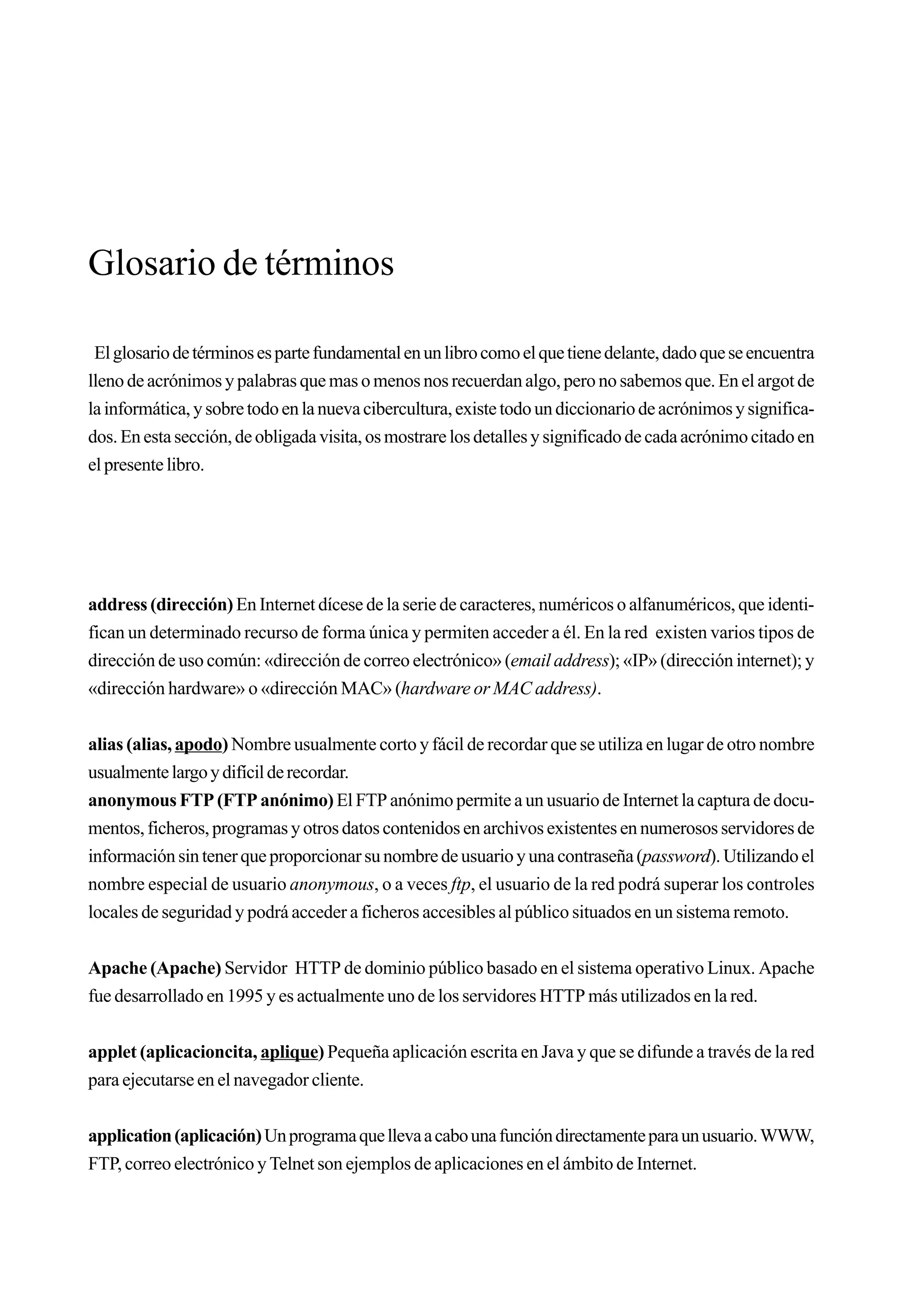 Glosario de términos

 El glosario de términos es parte fundamental en un libro como el que tiene delante, dado que se encuentra
lleno de acrónimos y palabras que mas o menos nos recuerdan algo, pero no sabemos que. En el argot de
la informática, y sobre todo en la nueva cibercultura, existe todo un diccionario de acrónimos y significa-
dos. En esta sección, de obligada visita, os mostrare los detalles y significado de cada acrónimo citado en
el presente libro.




address (dirección) En Internet dícese de la serie de caracteres, numéricos o alfanuméricos, que identi-
fican un determinado recurso de forma única y permiten acceder a él. En la red existen varios tipos de
dirección de uso común: «dirección de correo electrónico» (email address); «IP» (dirección internet); y
«dirección hardware» o «dirección MAC» (hardware or MAC address).


alias (alias, apodo) Nombre usualmente corto y fácil de recordar que se utiliza en lugar de otro nombre
usualmente largo y difícil de recordar.
anonymous FTP (FTP anónimo) El FTP anónimo permite a un usuario de Internet la captura de docu-
mentos, ficheros, programas y otros datos contenidos en archivos existentes en numerosos servidores de
información sin tener que proporcionar su nombre de usuario y una contraseña (password). Utilizando el
nombre especial de usuario anonymous, o a veces ftp, el usuario de la red podrá superar los controles
locales de seguridad y podrá acceder a ficheros accesibles al público situados en un sistema remoto.


Apache (Apache) Servidor HTTP de dominio público basado en el sistema operativo Linux. Apache
fue desarrollado en 1995 y es actualmente uno de los servidores HTTP más utilizados en la red.


applet (aplicacioncita, aplique) Pequeña aplicación escrita en Java y que se difunde a través de la red
para ejecutarse en el navegador cliente.


application (aplicación) Un programa que lleva a cabo una función directamente para un usuario. WWW,
FTP, correo electrónico y Telnet son ejemplos de aplicaciones en el ámbito de Internet.
 