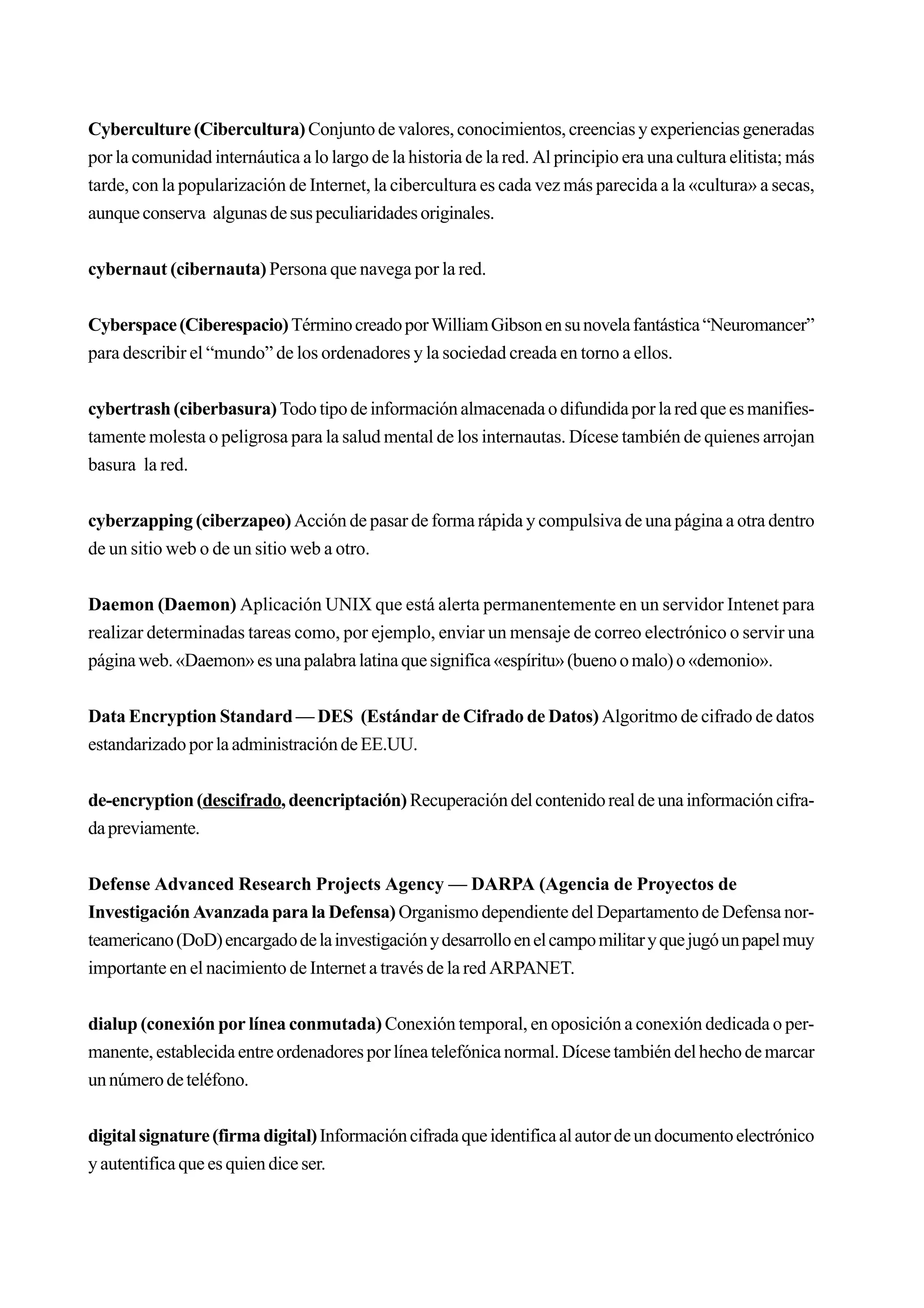 Cyberculture (Cibercultura) Conjunto de valores, conocimientos, creencias y experiencias generadas
por la comunidad internáutica a lo largo de la historia de la red. Al principio era una cultura elitista; más
tarde, con la popularización de Internet, la cibercultura es cada vez más parecida a la «cultura» a secas,
aunque conserva algunas de sus peculiaridades originales.


cybernaut (cibernauta) Persona que navega por la red.


Cyberspace (Ciberespacio) Término creado por William Gibson en su novela fantástica “Neuromancer”
para describir el “mundo” de los ordenadores y la sociedad creada en torno a ellos.


cybertrash (ciberbasura) Todo tipo de información almacenada o difundida por la red que es manifies-
tamente molesta o peligrosa para la salud mental de los internautas. Dícese también de quienes arrojan
basura la red.


cyberzapping (ciberzapeo) Acción de pasar de forma rápida y compulsiva de una página a otra dentro
de un sitio web o de un sitio web a otro.


Daemon (Daemon) Aplicación UNIX que está alerta permanentemente en un servidor Intenet para
realizar determinadas tareas como, por ejemplo, enviar un mensaje de correo electrónico o servir una
página web. «Daemon» es una palabra latina que significa «espíritu» (bueno o malo) o «demonio».


Data Encryption Standard — DES (Estándar de Cifrado de Datos) Algoritmo de cifrado de datos
estandarizado por la administración de EE.UU.


de-encryption (descifrado, deencriptación) Recuperación del contenido real de una información cifra-
da previamente.


Defense Advanced Research Projects Agency — DARPA (Agencia de Proyectos de
Investigación Avanzada para la Defensa) Organismo dependiente del Departamento de Defensa nor-
teamericano (DoD) encargado de la investigación y desarrollo en el campo militar y que jugó un papel muy
importante en el nacimiento de Internet a través de la red ARPANET.


dialup (conexión por línea conmutada) Conexión temporal, en oposición a conexión dedicada o per-
manente, establecida entre ordenadores por línea telefónica normal. Dícese también del hecho de marcar
un número de teléfono.


digital signature (firma digital) Información cifrada que identifica al autor de un documento electrónico
y autentifica que es quien dice ser.
 