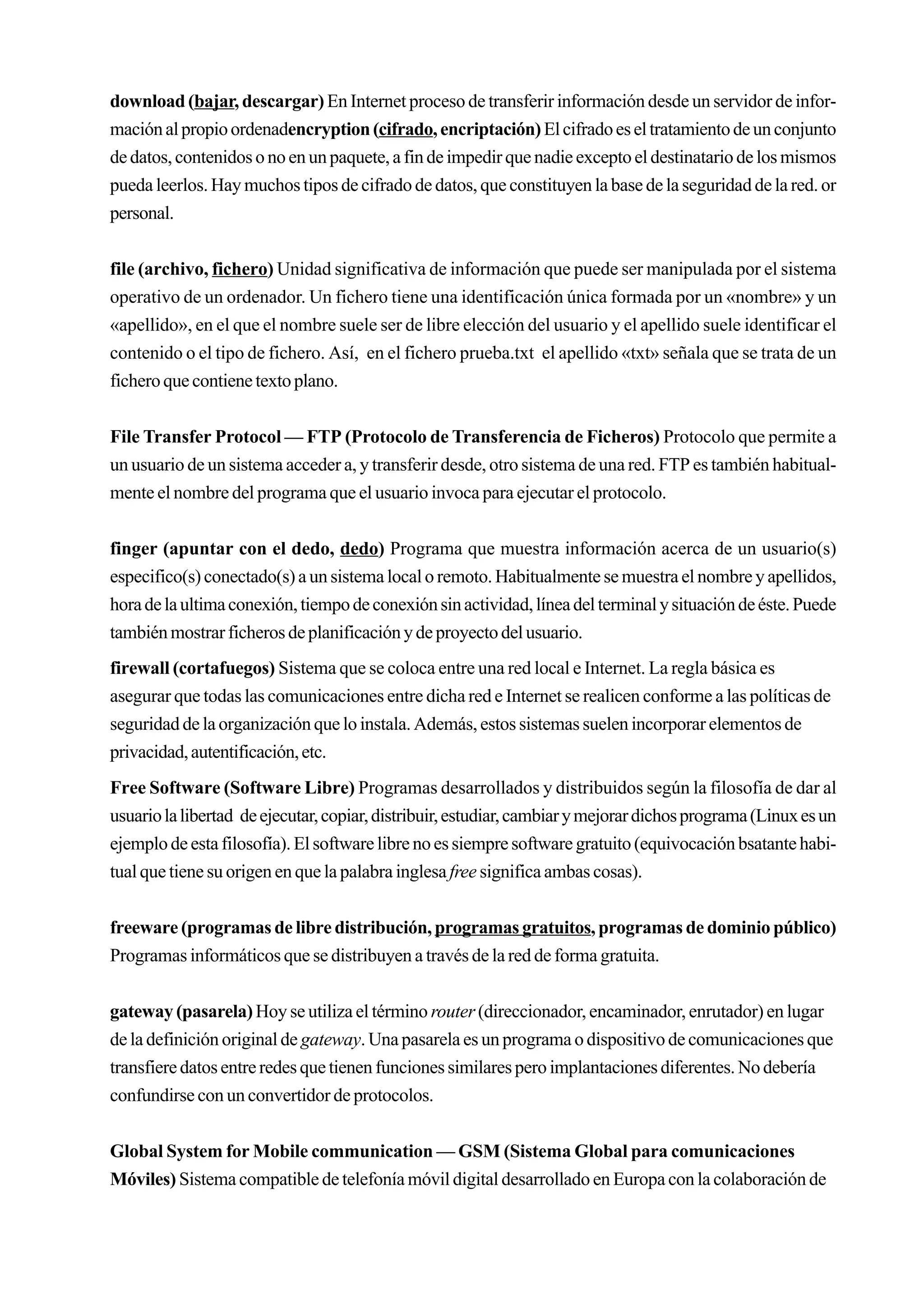 download (bajar, descargar) En Internet proceso de transferir información desde un servidor de infor-
mación al propio ordenadencryption (cifrado, encriptación) El cifrado es el tratamiento de un conjunto
de datos, contenidos o no en un paquete, a fin de impedir que nadie excepto el destinatario de los mismos
pueda leerlos. Hay muchos tipos de cifrado de datos, que constituyen la base de la seguridad de la red. or
personal.


file (archivo, fichero) Unidad significativa de información que puede ser manipulada por el sistema
operativo de un ordenador. Un fichero tiene una identificación única formada por un «nombre» y un
«apellido», en el que el nombre suele ser de libre elección del usuario y el apellido suele identificar el
contenido o el tipo de fichero. Así, en el fichero prueba.txt el apellido «txt» señala que se trata de un
fichero que contiene texto plano.


File Transfer Protocol — FTP (Protocolo de Transferencia de Ficheros) Protocolo que permite a
un usuario de un sistema acceder a, y transferir desde, otro sistema de una red. FTP es también habitual-
mente el nombre del programa que el usuario invoca para ejecutar el protocolo.


finger (apuntar con el dedo, dedo) Programa que muestra información acerca de un usuario(s)
especifico(s) conectado(s) a un sistema local o remoto. Habitualmente se muestra el nombre y apellidos,
hora de la ultima conexión, tiempo de conexión sin actividad, línea del terminal y situación de éste. Puede
también mostrar ficheros de planificación y de proyecto del usuario.
firewall (cortafuegos) Sistema que se coloca entre una red local e Internet. La regla básica es
asegurar que todas las comunicaciones entre dicha red e Internet se realicen conforme a las políticas de
seguridad de la organización que lo instala. Además, estos sistemas suelen incorporar elementos de
privacidad, autentificación, etc.
Free Software (Software Libre) Programas desarrollados y distribuidos según la filosofía de dar al
usuario la libertad de ejecutar, copiar, distribuir, estudiar, cambiar y mejorar dichos programa (Linux es un
ejemplo de esta filosofía). El software libre no es siempre software gratuito (equivocación bsatante habi-
tual que tiene su origen en que la palabra inglesa free significa ambas cosas).


freeware (programas de libre distribución, programas gratuitos, programas de dominio público)
Programas informáticos que se distribuyen a través de la red de forma gratuita.


gateway (pasarela) Hoy se utiliza el término router (direccionador, encaminador, enrutador) en lugar
de la definición original de gateway. Una pasarela es un programa o dispositivo de comunicaciones que
transfiere datos entre redes que tienen funciones similares pero implantaciones diferentes. No debería
confundirse con un convertidor de protocolos.


Global System for Mobile communication — GSM (Sistema Global para comunicaciones
Móviles) Sistema compatible de telefonía móvil digital desarrollado en Europa con la colaboración de
 