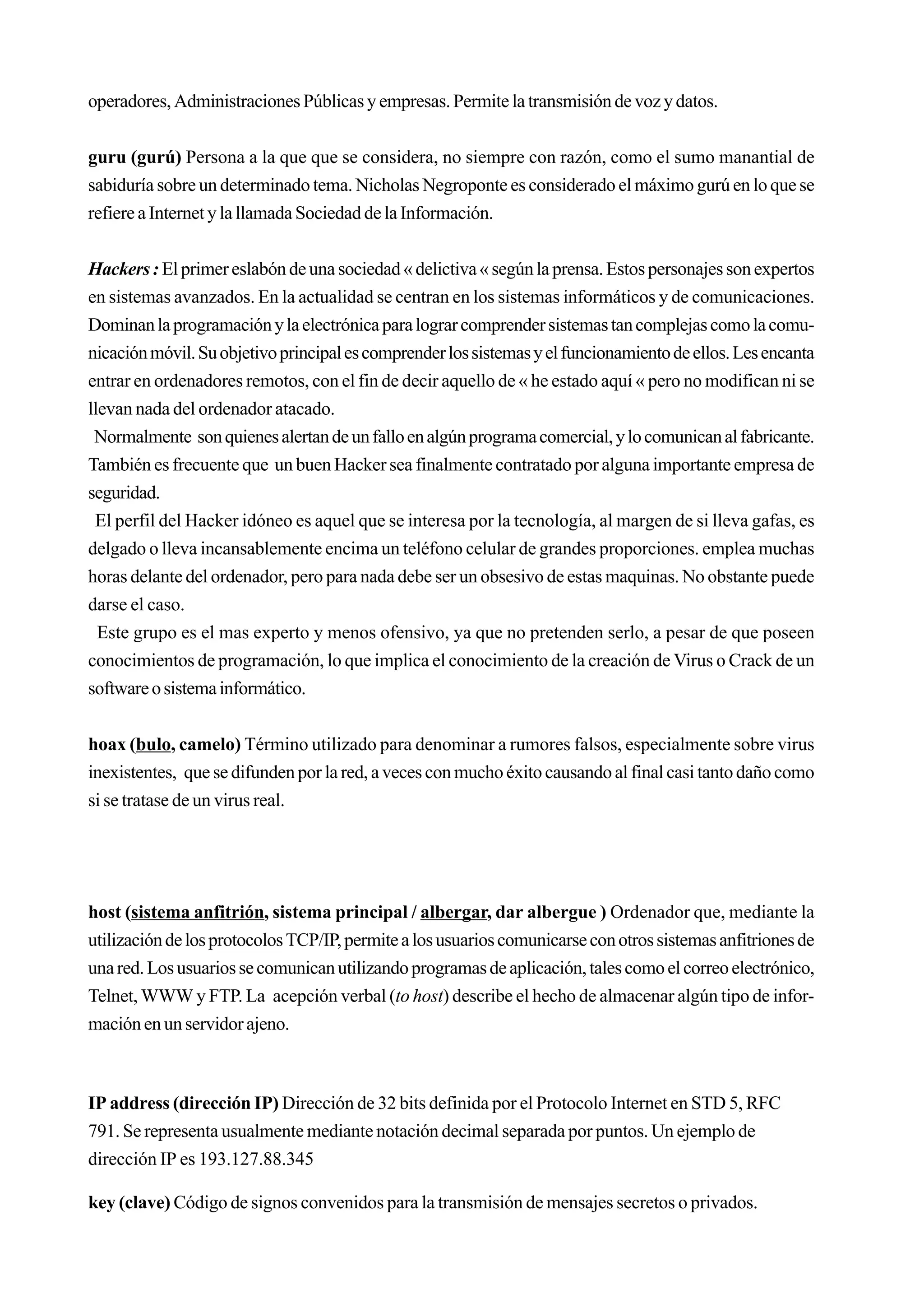 operadores, Administraciones Públicas y empresas. Permite la transmisión de voz y datos.


guru (gurú) Persona a la que que se considera, no siempre con razón, como el sumo manantial de
sabiduría sobre un determinado tema. Nicholas Negroponte es considerado el máximo gurú en lo que se
refiere a Internet y la llamada Sociedad de la Información.


Hackers : El primer eslabón de una sociedad « delictiva « según la prensa. Estos personajes son expertos
en sistemas avanzados. En la actualidad se centran en los sistemas informáticos y de comunicaciones.
Dominan la programación y la electrónica para lograr comprender sistemas tan complejas como la comu-
nicación móvil. Su objetivo principal es comprender los sistemas y el funcionamiento de ellos. Les encanta
entrar en ordenadores remotos, con el fin de decir aquello de « he estado aquí « pero no modifican ni se
llevan nada del ordenador atacado.
 Normalmente son quienes alertan de un fallo en algún programa comercial, y lo comunican al fabricante.
También es frecuente que un buen Hacker sea finalmente contratado por alguna importante empresa de
seguridad.
 El perfil del Hacker idóneo es aquel que se interesa por la tecnología, al margen de si lleva gafas, es
delgado o lleva incansablemente encima un teléfono celular de grandes proporciones. emplea muchas
horas delante del ordenador, pero para nada debe ser un obsesivo de estas maquinas. No obstante puede
darse el caso.
  Este grupo es el mas experto y menos ofensivo, ya que no pretenden serlo, a pesar de que poseen
conocimientos de programación, lo que implica el conocimiento de la creación de Virus o Crack de un
software o sistema informático.


hoax (bulo, camelo) Término utilizado para denominar a rumores falsos, especialmente sobre virus
inexistentes, que se difunden por la red, a veces con mucho éxito causando al final casi tanto daño como
si se tratase de un virus real.




host (sistema anfitrión, sistema principal / albergar, dar albergue ) Ordenador que, mediante la
utilización de los protocolos TCP/IP, permite a los usuarios comunicarse con otros sistemas anfitriones de
una red. Los usuarios se comunican utilizando programas de aplicación, tales como el correo electrónico,
Telnet, WWW y FTP. La acepción verbal (to host) describe el hecho de almacenar algún tipo de infor-
mación en un servidor ajeno.



IP address (dirección IP) Dirección de 32 bits definida por el Protocolo Internet en STD 5, RFC
791. Se representa usualmente mediante notación decimal separada por puntos. Un ejemplo de
dirección IP es 193.127.88.345

key (clave) Código de signos convenidos para la transmisión de mensajes secretos o privados.
 