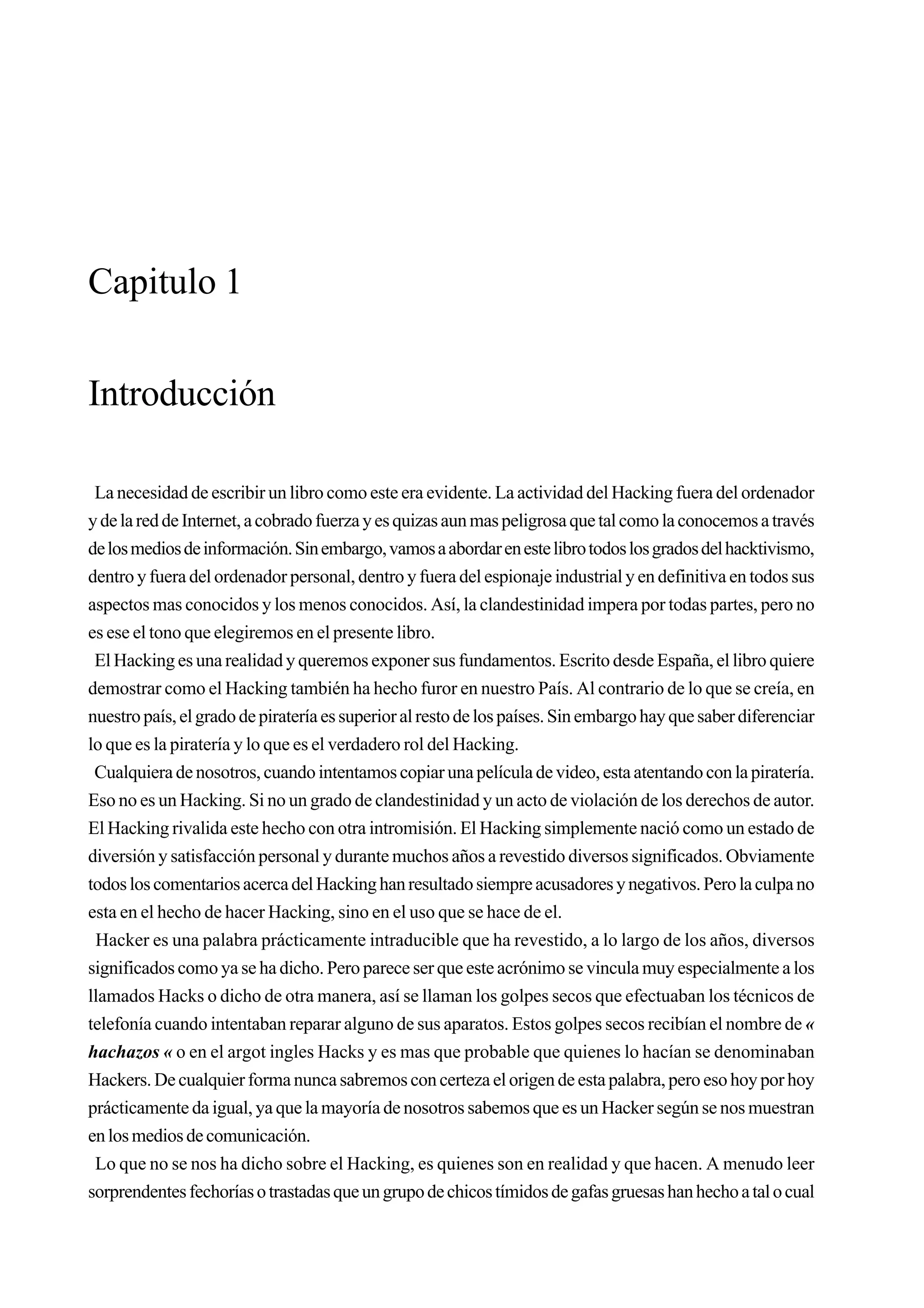 Capitulo 1


Introducción

 La necesidad de escribir un libro como este era evidente. La actividad del Hacking fuera del ordenador
y de la red de Internet, a cobrado fuerza y es quizas aun mas peligrosa que tal como la conocemos a través
de los medios de información. Sin embargo, vamos a abordar en este libro todos los grados del hacktivismo,
dentro y fuera del ordenador personal, dentro y fuera del espionaje industrial y en definitiva en todos sus
aspectos mas conocidos y los menos conocidos. Así, la clandestinidad impera por todas partes, pero no
es ese el tono que elegiremos en el presente libro.
 El Hacking es una realidad y queremos exponer sus fundamentos. Escrito desde España, el libro quiere
demostrar como el Hacking también ha hecho furor en nuestro País. Al contrario de lo que se creía, en
nuestro país, el grado de piratería es superior al resto de los países. Sin embargo hay que saber diferenciar
lo que es la piratería y lo que es el verdadero rol del Hacking.
 Cualquiera de nosotros, cuando intentamos copiar una película de video, esta atentando con la piratería.
Eso no es un Hacking. Si no un grado de clandestinidad y un acto de violación de los derechos de autor.
El Hacking rivalida este hecho con otra intromisión. El Hacking simplemente nació como un estado de
diversión y satisfacción personal y durante muchos años a revestido diversos significados. Obviamente
todos los comentarios acerca del Hacking han resultado siempre acusadores y negativos. Pero la culpa no
esta en el hecho de hacer Hacking, sino en el uso que se hace de el.
 Hacker es una palabra prácticamente intraducible que ha revestido, a lo largo de los años, diversos
significados como ya se ha dicho. Pero parece ser que este acrónimo se vincula muy especialmente a los
llamados Hacks o dicho de otra manera, así se llaman los golpes secos que efectuaban los técnicos de
telefonía cuando intentaban reparar alguno de sus aparatos. Estos golpes secos recibían el nombre de «
hachazos « o en el argot ingles Hacks y es mas que probable que quienes lo hacían se denominaban
Hackers. De cualquier forma nunca sabremos con certeza el origen de esta palabra, pero eso hoy por hoy
prácticamente da igual, ya que la mayoría de nosotros sabemos que es un Hacker según se nos muestran
en los medios de comunicación.
 Lo que no se nos ha dicho sobre el Hacking, es quienes son en realidad y que hacen. A menudo leer
sorprendentes fechorías o trastadas que un grupo de chicos tímidos de gafas gruesas han hecho a tal o cual
 