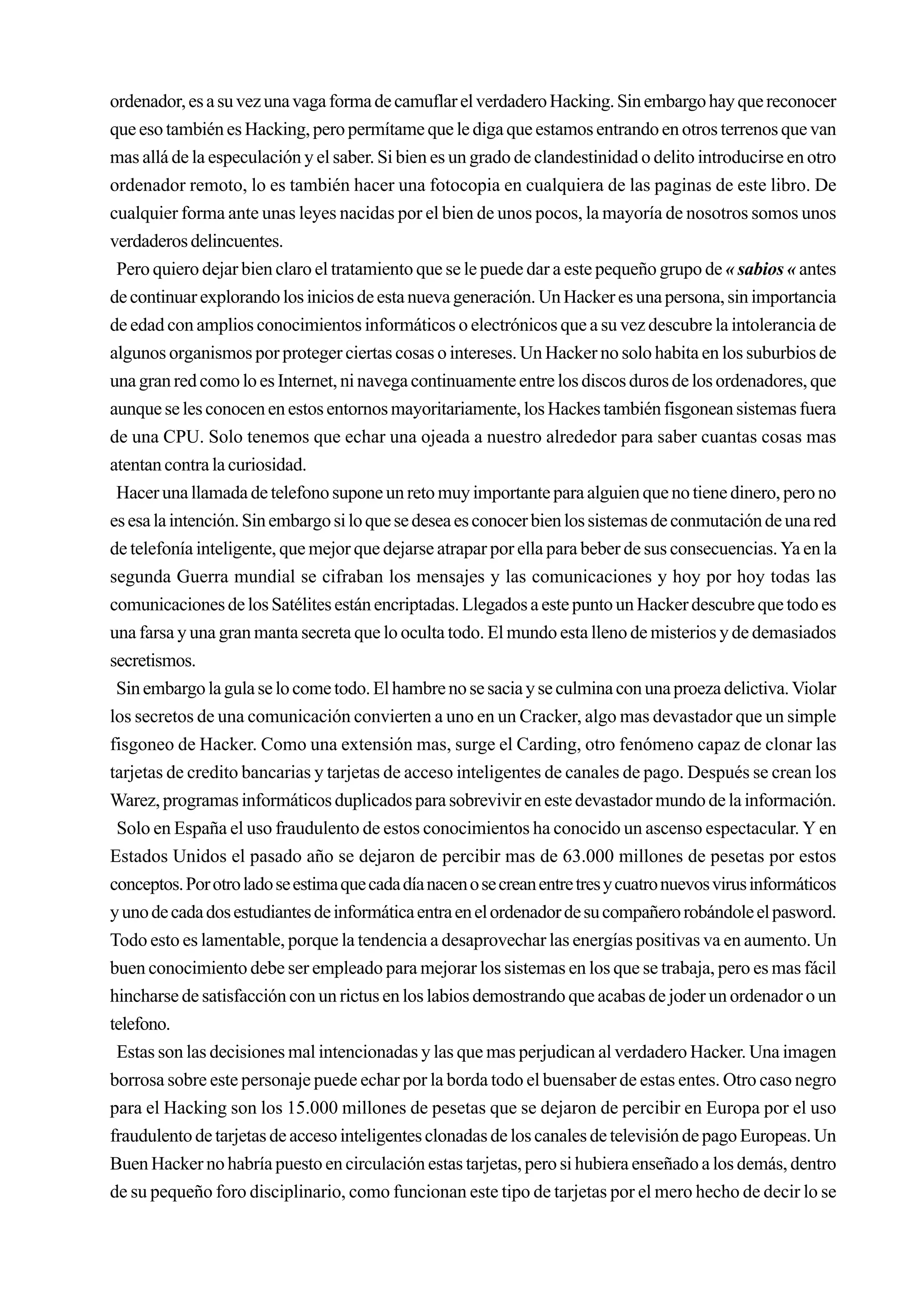ordenador, es a su vez una vaga forma de camuflar el verdadero Hacking. Sin embargo hay que reconocer
que eso también es Hacking, pero permítame que le diga que estamos entrando en otros terrenos que van
mas allá de la especulación y el saber. Si bien es un grado de clandestinidad o delito introducirse en otro
ordenador remoto, lo es también hacer una fotocopia en cualquiera de las paginas de este libro. De
cualquier forma ante unas leyes nacidas por el bien de unos pocos, la mayoría de nosotros somos unos
verdaderos delincuentes.
 Pero quiero dejar bien claro el tratamiento que se le puede dar a este pequeño grupo de « sabios « antes
de continuar explorando los inicios de esta nueva generación. Un Hacker es una persona, sin importancia
de edad con amplios conocimientos informáticos o electrónicos que a su vez descubre la intolerancia de
algunos organismos por proteger ciertas cosas o intereses. Un Hacker no solo habita en los suburbios de
una gran red como lo es Internet, ni navega continuamente entre los discos duros de los ordenadores, que
aunque se les conocen en estos entornos mayoritariamente, los Hackes también fisgonean sistemas fuera
de una CPU. Solo tenemos que echar una ojeada a nuestro alrededor para saber cuantas cosas mas
atentan contra la curiosidad.
 Hacer una llamada de telefono supone un reto muy importante para alguien que no tiene dinero, pero no
es esa la intención. Sin embargo si lo que se desea es conocer bien los sistemas de conmutación de una red
de telefonía inteligente, que mejor que dejarse atrapar por ella para beber de sus consecuencias. Ya en la
segunda Guerra mundial se cifraban los mensajes y las comunicaciones y hoy por hoy todas las
comunicaciones de los Satélites están encriptadas. Llegados a este punto un Hacker descubre que todo es
una farsa y una gran manta secreta que lo oculta todo. El mundo esta lleno de misterios y de demasiados
secretismos.
 Sin embargo la gula se lo come todo. El hambre no se sacia y se culmina con una proeza delictiva. Violar
los secretos de una comunicación convierten a uno en un Cracker, algo mas devastador que un simple
fisgoneo de Hacker. Como una extensión mas, surge el Carding, otro fenómeno capaz de clonar las
tarjetas de credito bancarias y tarjetas de acceso inteligentes de canales de pago. Después se crean los
Warez, programas informáticos duplicados para sobrevivir en este devastador mundo de la información.
 Solo en España el uso fraudulento de estos conocimientos ha conocido un ascenso espectacular. Y en
Estados Unidos el pasado año se dejaron de percibir mas de 63.000 millones de pesetas por estos
conceptos. Por otro lado se estima que cada día nacen o se crean entre tres y cuatro nuevos virus informáticos
y uno de cada dos estudiantes de informática entra en el ordenador de su compañero robándole el pasword.
Todo esto es lamentable, porque la tendencia a desaprovechar las energías positivas va en aumento. Un
buen conocimiento debe ser empleado para mejorar los sistemas en los que se trabaja, pero es mas fácil
hincharse de satisfacción con un rictus en los labios demostrando que acabas de joder un ordenador o un
telefono.
 Estas son las decisiones mal intencionadas y las que mas perjudican al verdadero Hacker. Una imagen
borrosa sobre este personaje puede echar por la borda todo el buensaber de estas entes. Otro caso negro
para el Hacking son los 15.000 millones de pesetas que se dejaron de percibir en Europa por el uso
fraudulento de tarjetas de acceso inteligentes clonadas de los canales de televisión de pago Europeas. Un
Buen Hacker no habría puesto en circulación estas tarjetas, pero si hubiera enseñado a los demás, dentro
de su pequeño foro disciplinario, como funcionan este tipo de tarjetas por el mero hecho de decir lo se
 