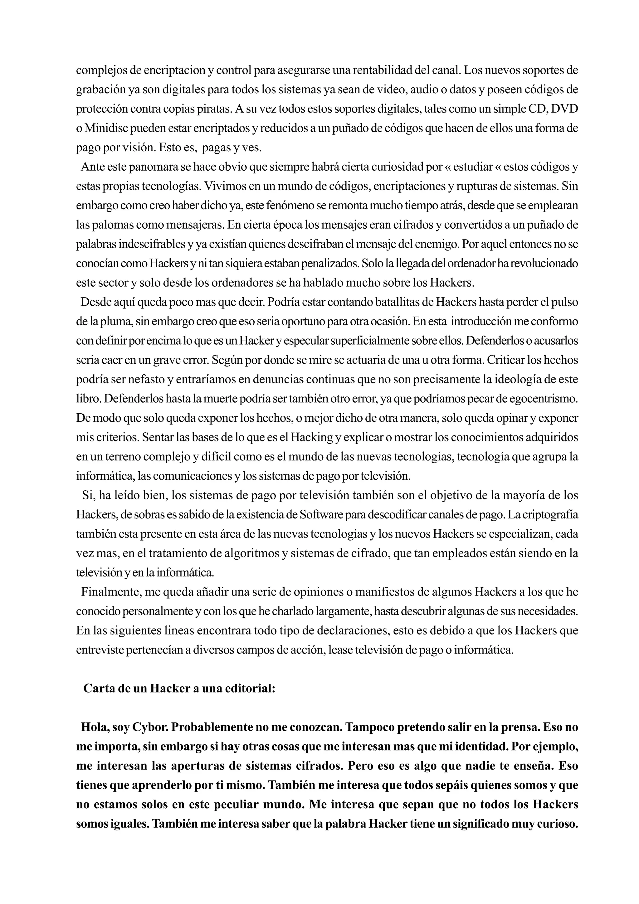 complejos de encriptacion y control para asegurarse una rentabilidad del canal. Los nuevos soportes de
grabación ya son digitales para todos los sistemas ya sean de video, audio o datos y poseen códigos de
protección contra copias piratas. A su vez todos estos soportes digitales, tales como un simple CD, DVD
o Minidisc pueden estar encriptados y reducidos a un puñado de códigos que hacen de ellos una forma de
pago por visión. Esto es, pagas y ves.
 Ante este panomara se hace obvio que siempre habrá cierta curiosidad por « estudiar « estos códigos y
estas propias tecnologías. Vivimos en un mundo de códigos, encriptaciones y rupturas de sistemas. Sin
embargo como creo haber dicho ya, este fenómeno se remonta mucho tiempo atrás, desde que se emplearan
las palomas como mensajeras. En cierta época los mensajes eran cifrados y convertidos a un puñado de
palabras indescifrables y ya existían quienes descifraban el mensaje del enemigo. Por aquel entonces no se
conocían como Hackers y ni tan siquiera estaban penalizados. Solo la llegada del ordenador ha revolucionado
este sector y solo desde los ordenadores se ha hablado mucho sobre los Hackers.
 Desde aquí queda poco mas que decir. Podría estar contando batallitas de Hackers hasta perder el pulso
de la pluma, sin embargo creo que eso seria oportuno para otra ocasión. En esta introducción me conformo
con definir por encima lo que es un Hacker y especular superficialmente sobre ellos. Defenderlos o acusarlos
seria caer en un grave error. Según por donde se mire se actuaria de una u otra forma. Criticar los hechos
podría ser nefasto y entraríamos en denuncias continuas que no son precisamente la ideología de este
libro. Defenderlos hasta la muerte podría ser también otro error, ya que podríamos pecar de egocentrismo.
De modo que solo queda exponer los hechos, o mejor dicho de otra manera, solo queda opinar y exponer
mis criterios. Sentar las bases de lo que es el Hacking y explicar o mostrar los conocimientos adquiridos
en un terreno complejo y difícil como es el mundo de las nuevas tecnologías, tecnología que agrupa la
informática, las comunicaciones y los sistemas de pago por televisión.
  Si, ha leído bien, los sistemas de pago por televisión también son el objetivo de la mayoría de los
Hackers, de sobras es sabido de la existencia de Software para descodificar canales de pago. La criptografía
también esta presente en esta área de las nuevas tecnologías y los nuevos Hackers se especializan, cada
vez mas, en el tratamiento de algoritmos y sistemas de cifrado, que tan empleados están siendo en la
televisión y en la informática.
  Finalmente, me queda añadir una serie de opiniones o manifiestos de algunos Hackers a los que he
conocido personalmente y con los que he charlado largamente, hasta descubrir algunas de sus necesidades.
En las siguientes lineas encontrara todo tipo de declaraciones, esto es debido a que los Hackers que
entreviste pertenecían a diversos campos de acción, lease televisión de pago o informática.


 Carta de un Hacker a una editorial:


 Hola, soy Cybor. Probablemente no me conozcan. Tampoco pretendo salir en la prensa. Eso no
me importa, sin embargo si hay otras cosas que me interesan mas que mi identidad. Por ejemplo,
me interesan las aperturas de sistemas cifrados. Pero eso es algo que nadie te enseña. Eso
tienes que aprenderlo por ti mismo. También me interesa que todos sepáis quienes somos y que
no estamos solos en este peculiar mundo. Me interesa que sepan que no todos los Hackers
somos iguales. También me interesa saber que la palabra Hacker tiene un significado muy curioso.
 