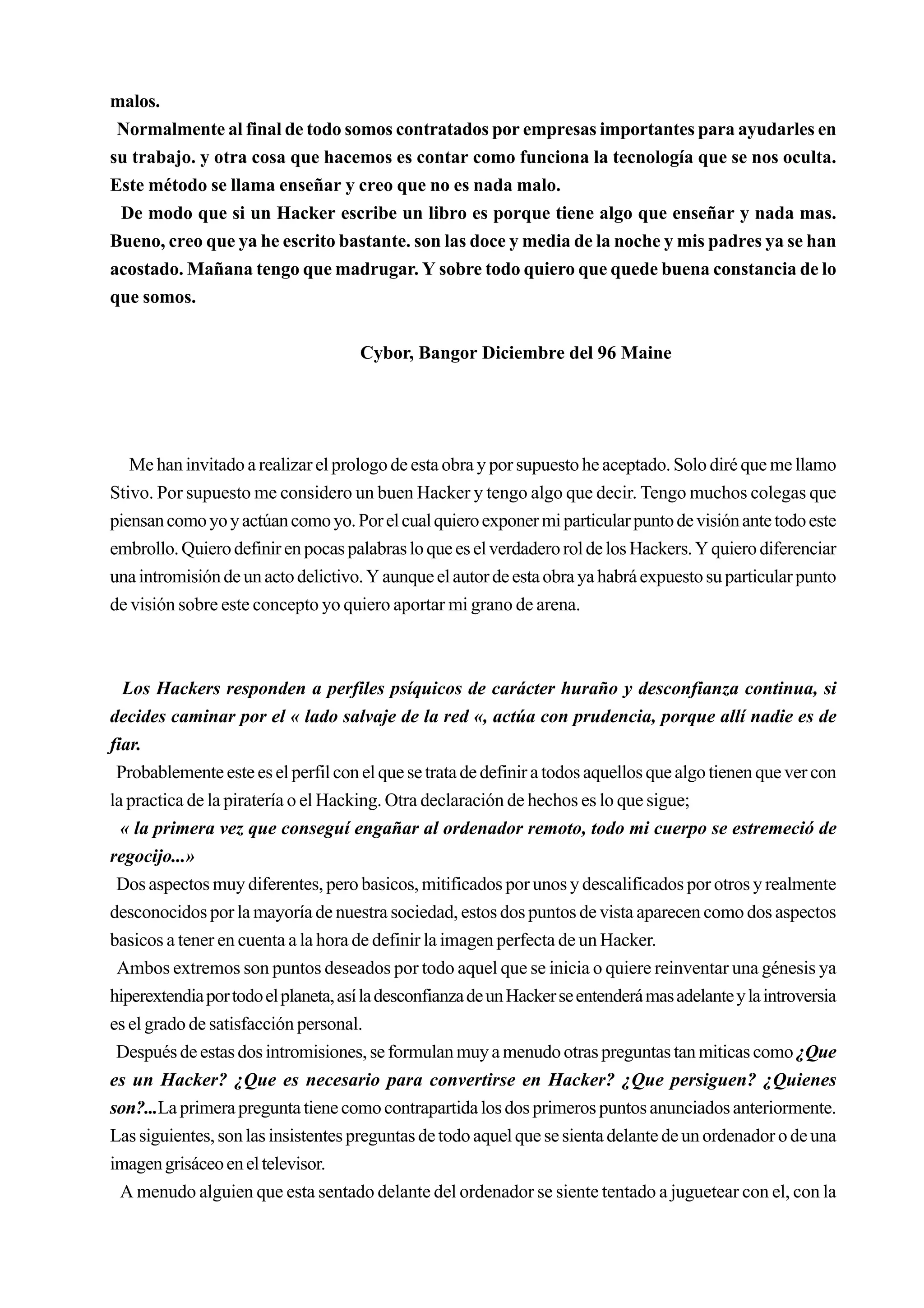 malos.
 Normalmente al final de todo somos contratados por empresas importantes para ayudarles en
su trabajo. y otra cosa que hacemos es contar como funciona la tecnología que se nos oculta.
Este método se llama enseñar y creo que no es nada malo.
 De modo que si un Hacker escribe un libro es porque tiene algo que enseñar y nada mas.
Bueno, creo que ya he escrito bastante. son las doce y media de la noche y mis padres ya se han
acostado. Mañana tengo que madrugar. Y sobre todo quiero que quede buena constancia de lo
que somos.


                                     Cybor, Bangor Diciembre del 96 Maine




   Me han invitado a realizar el prologo de esta obra y por supuesto he aceptado. Solo diré que me llamo
Stivo. Por supuesto me considero un buen Hacker y tengo algo que decir. Tengo muchos colegas que
piensan como yo y actúan como yo. Por el cual quiero exponer mi particular punto de visión ante todo este
embrollo. Quiero definir en pocas palabras lo que es el verdadero rol de los Hackers. Y quiero diferenciar
una intromisión de un acto delictivo. Y aunque el autor de esta obra ya habrá expuesto su particular punto
de visión sobre este concepto yo quiero aportar mi grano de arena.



  Los Hackers responden a perfiles psíquicos de carácter huraño y desconfianza continua, si
decides caminar por el « lado salvaje de la red «, actúa con prudencia, porque allí nadie es de
fiar.
 Probablemente este es el perfil con el que se trata de definir a todos aquellos que algo tienen que ver con
la practica de la piratería o el Hacking. Otra declaración de hechos es lo que sigue;
  « la primera vez que conseguí engañar al ordenador remoto, todo mi cuerpo se estremeció de
regocijo...»
 Dos aspectos muy diferentes, pero basicos, mitificados por unos y descalificados por otros y realmente
desconocidos por la mayoría de nuestra sociedad, estos dos puntos de vista aparecen como dos aspectos
basicos a tener en cuenta a la hora de definir la imagen perfecta de un Hacker.
 Ambos extremos son puntos deseados por todo aquel que se inicia o quiere reinventar una génesis ya
hiperextendia por todo el planeta, así la desconfianza de un Hacker se entenderá mas adelante y la introversia
es el grado de satisfacción personal.
 Después de estas dos intromisiones, se formulan muy a menudo otras preguntas tan miticas como ¿Que
es un Hacker? ¿Que es necesario para convertirse en Hacker? ¿Que persiguen? ¿Quienes
son?...La primera pregunta tiene como contrapartida los dos primeros puntos anunciados anteriormente.
Las siguientes, son las insistentes preguntas de todo aquel que se sienta delante de un ordenador o de una
imagen grisáceo en el televisor.
  A menudo alguien que esta sentado delante del ordenador se siente tentado a juguetear con el, con la
 