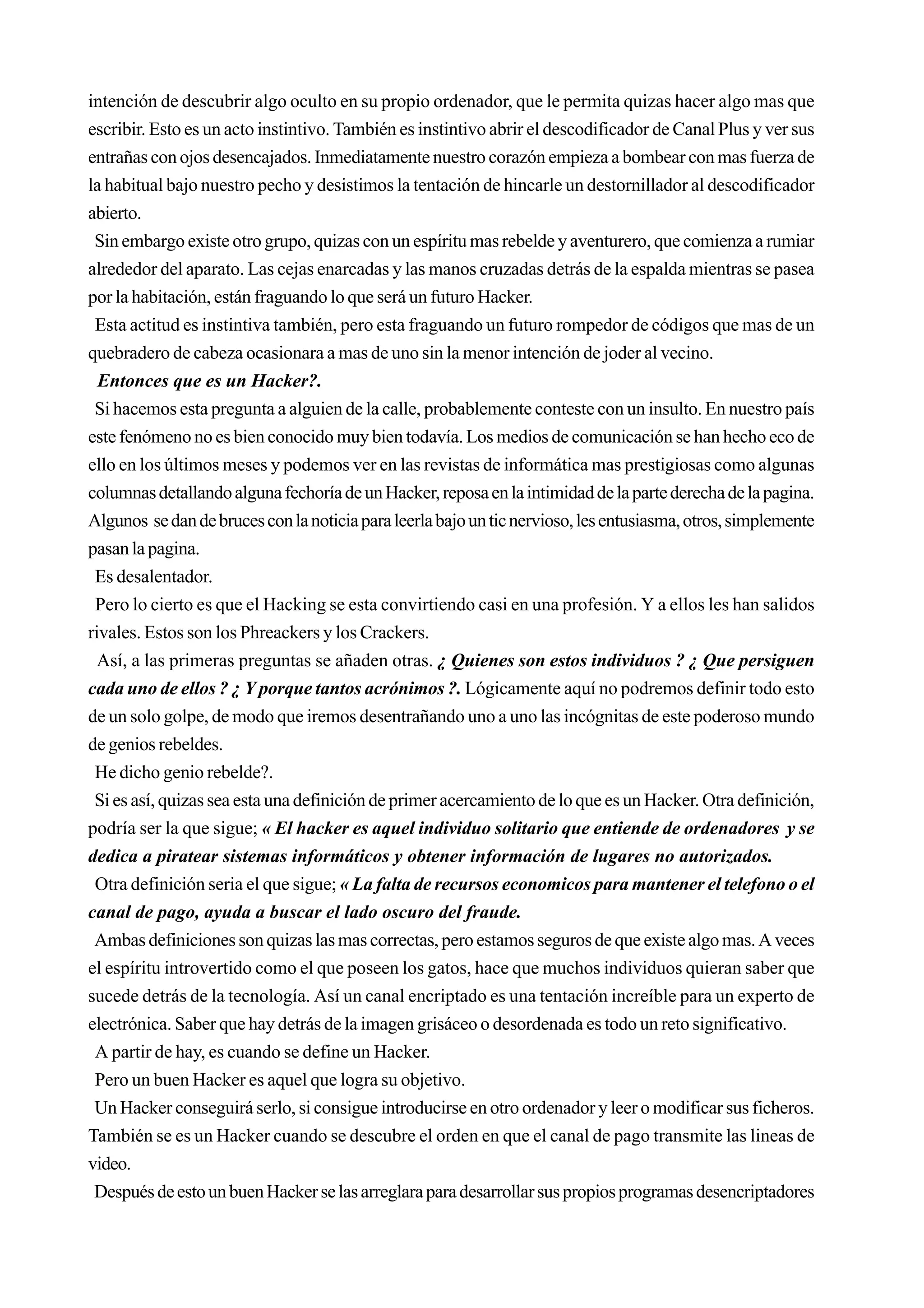 intención de descubrir algo oculto en su propio ordenador, que le permita quizas hacer algo mas que
escribir. Esto es un acto instintivo. También es instintivo abrir el descodificador de Canal Plus y ver sus
entrañas con ojos desencajados. Inmediatamente nuestro corazón empieza a bombear con mas fuerza de
la habitual bajo nuestro pecho y desistimos la tentación de hincarle un destornillador al descodificador
abierto.
 Sin embargo existe otro grupo, quizas con un espíritu mas rebelde y aventurero, que comienza a rumiar
alrededor del aparato. Las cejas enarcadas y las manos cruzadas detrás de la espalda mientras se pasea
por la habitación, están fraguando lo que será un futuro Hacker.
 Esta actitud es instintiva también, pero esta fraguando un futuro rompedor de códigos que mas de un
quebradero de cabeza ocasionara a mas de uno sin la menor intención de joder al vecino.
  Entonces que es un Hacker?.
 Si hacemos esta pregunta a alguien de la calle, probablemente conteste con un insulto. En nuestro país
este fenómeno no es bien conocido muy bien todavía. Los medios de comunicación se han hecho eco de
ello en los últimos meses y podemos ver en las revistas de informática mas prestigiosas como algunas
columnas detallando alguna fechoría de un Hacker, reposa en la intimidad de la parte derecha de la pagina.
Algunos se dan de bruces con la noticia para leerla bajo un tic nervioso, les entusiasma, otros, simplemente
pasan la pagina.
 Es desalentador.
 Pero lo cierto es que el Hacking se esta convirtiendo casi en una profesión. Y a ellos les han salidos
rivales. Estos son los Phreackers y los Crackers.
  Así, a las primeras preguntas se añaden otras. ¿ Quienes son estos individuos ? ¿ Que persiguen
cada uno de ellos ? ¿ Y porque tantos acrónimos ?. Lógicamente aquí no podremos definir todo esto
de un solo golpe, de modo que iremos desentrañando uno a uno las incógnitas de este poderoso mundo
de genios rebeldes.
 He dicho genio rebelde?.
 Si es así, quizas sea esta una definición de primer acercamiento de lo que es un Hacker. Otra definición,
podría ser la que sigue; « El hacker es aquel individuo solitario que entiende de ordenadores y se
dedica a piratear sistemas informáticos y obtener información de lugares no autorizados.
 Otra definición seria el que sigue; « La falta de recursos economicos para mantener el telefono o el
canal de pago, ayuda a buscar el lado oscuro del fraude.
 Ambas definiciones son quizas las mas correctas, pero estamos seguros de que existe algo mas. A veces
el espíritu introvertido como el que poseen los gatos, hace que muchos individuos quieran saber que
sucede detrás de la tecnología. Así un canal encriptado es una tentación increíble para un experto de
electrónica. Saber que hay detrás de la imagen grisáceo o desordenada es todo un reto significativo.
 A partir de hay, es cuando se define un Hacker.
 Pero un buen Hacker es aquel que logra su objetivo.
 Un Hacker conseguirá serlo, si consigue introducirse en otro ordenador y leer o modificar sus ficheros.
También se es un Hacker cuando se descubre el orden en que el canal de pago transmite las lineas de
video.
 Después de esto un buen Hacker se las arreglara para desarrollar sus propios programas desencriptadores
 