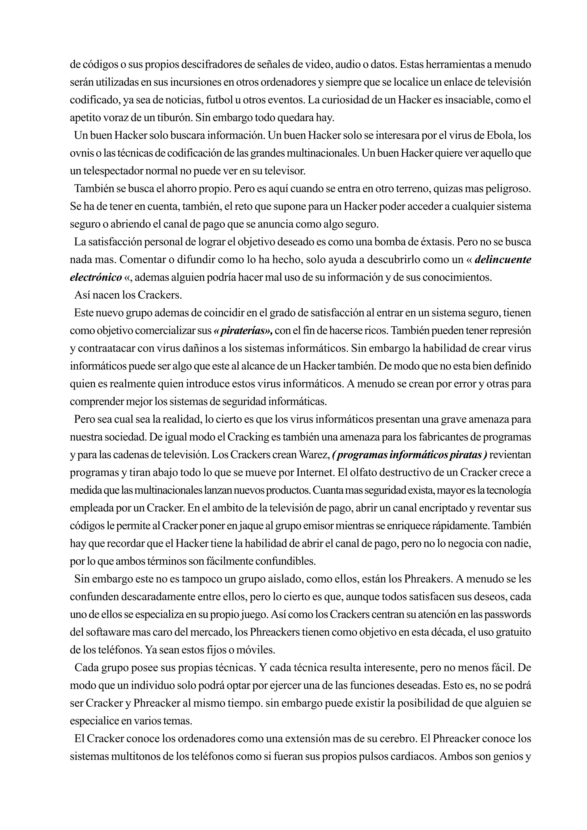 de códigos o sus propios descifradores de señales de video, audio o datos. Estas herramientas a menudo
serán utilizadas en sus incursiones en otros ordenadores y siempre que se localice un enlace de televisión
codificado, ya sea de noticias, futbol u otros eventos. La curiosidad de un Hacker es insaciable, como el
apetito voraz de un tiburón. Sin embargo todo quedara hay.
 Un buen Hacker solo buscara información. Un buen Hacker solo se interesara por el virus de Ebola, los
ovnis o las técnicas de codificación de las grandes multinacionales. Un buen Hacker quiere ver aquello que
un telespectador normal no puede ver en su televisor.
 También se busca el ahorro propio. Pero es aquí cuando se entra en otro terreno, quizas mas peligroso.
Se ha de tener en cuenta, también, el reto que supone para un Hacker poder acceder a cualquier sistema
seguro o abriendo el canal de pago que se anuncia como algo seguro.
 La satisfacción personal de lograr el objetivo deseado es como una bomba de éxtasis. Pero no se busca
nada mas. Comentar o difundir como lo ha hecho, solo ayuda a descubrirlo como un « delincuente
electrónico «, ademas alguien podría hacer mal uso de su información y de sus conocimientos.
 Así nacen los Crackers.
 Este nuevo grupo ademas de coincidir en el grado de satisfacción al entrar en un sistema seguro, tienen
como objetivo comercializar sus « piraterías», con el fin de hacerse ricos. También pueden tener represión
y contraatacar con virus dañinos a los sistemas informáticos. Sin embargo la habilidad de crear virus
informáticos puede ser algo que este al alcance de un Hacker también. De modo que no esta bien definido
quien es realmente quien introduce estos virus informáticos. A menudo se crean por error y otras para
comprender mejor los sistemas de seguridad informáticas.
 Pero sea cual sea la realidad, lo cierto es que los virus informáticos presentan una grave amenaza para
nuestra sociedad. De igual modo el Cracking es también una amenaza para los fabricantes de programas
y para las cadenas de televisión. Los Crackers crean Warez, ( programas informáticos piratas ) revientan
programas y tiran abajo todo lo que se mueve por Internet. El olfato destructivo de un Cracker crece a
medida que las multinacionales lanzan nuevos productos. Cuanta mas seguridad exista, mayor es la tecnología
empleada por un Cracker. En el ambito de la televisión de pago, abrir un canal encriptado y reventar sus
códigos le permite al Cracker poner en jaque al grupo emisor mientras se enriquece rápidamente. También
hay que recordar que el Hacker tiene la habilidad de abrir el canal de pago, pero no lo negocia con nadie,
por lo que ambos términos son fácilmente confundibles.
 Sin embargo este no es tampoco un grupo aislado, como ellos, están los Phreakers. A menudo se les
confunden descaradamente entre ellos, pero lo cierto es que, aunque todos satisfacen sus deseos, cada
uno de ellos se especializa en su propio juego. Así como los Crackers centran su atención en las passwords
del softaware mas caro del mercado, los Phreackers tienen como objetivo en esta década, el uso gratuito
de los teléfonos. Ya sean estos fijos o móviles.
 Cada grupo posee sus propias técnicas. Y cada técnica resulta interesente, pero no menos fácil. De
modo que un individuo solo podrá optar por ejercer una de las funciones deseadas. Esto es, no se podrá
ser Cracker y Phreacker al mismo tiempo. sin embargo puede existir la posibilidad de que alguien se
especialice en varios temas.
 El Cracker conoce los ordenadores como una extensión mas de su cerebro. El Phreacker conoce los
sistemas multitonos de los teléfonos como si fueran sus propios pulsos cardiacos. Ambos son genios y
 