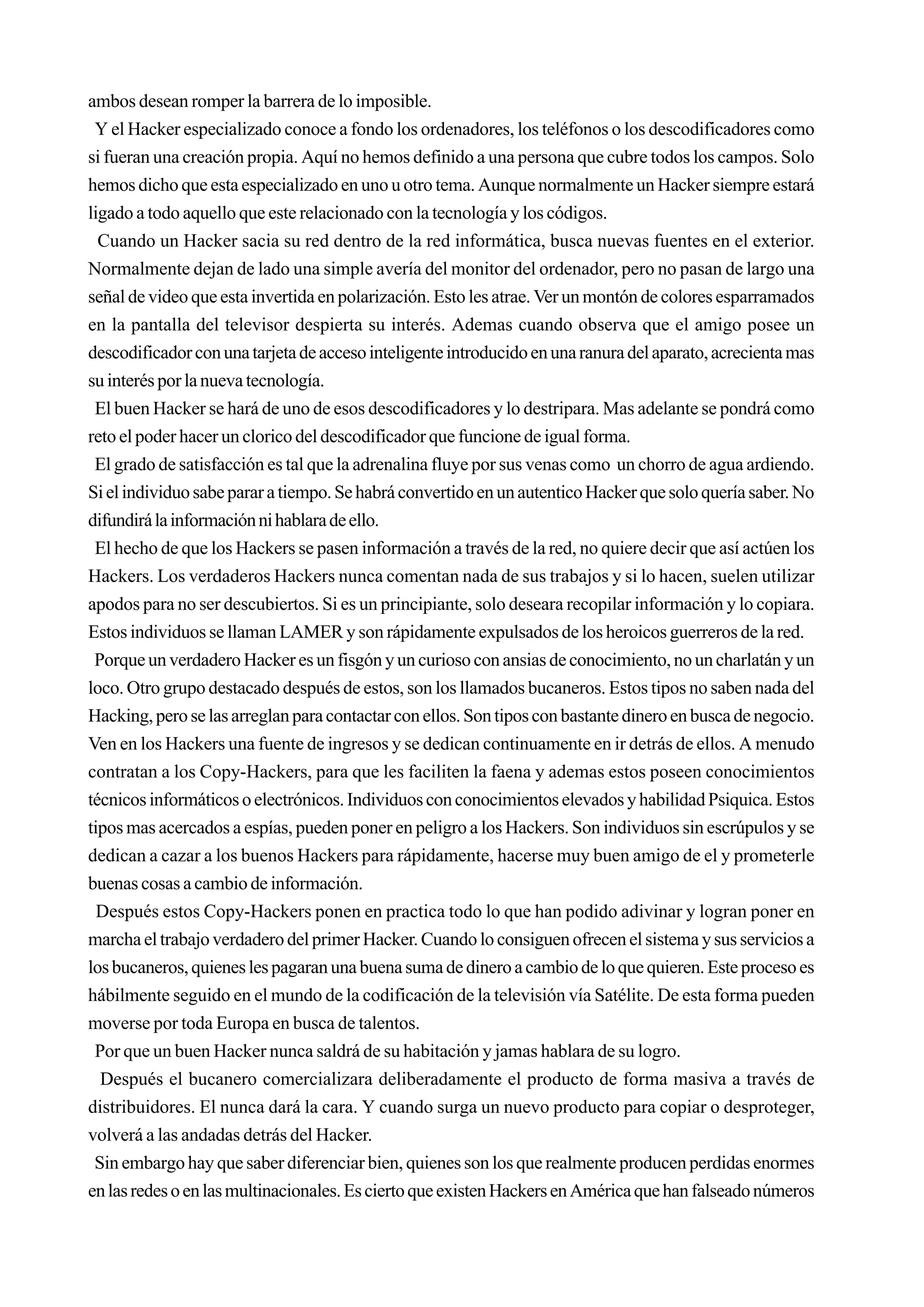 ambos desean romper la barrera de lo imposible.
 Y el Hacker especializado conoce a fondo los ordenadores, los teléfonos o los descodificadores como
si fueran una creación propia. Aquí no hemos definido a una persona que cubre todos los campos. Solo
hemos dicho que esta especializado en uno u otro tema. Aunque normalmente un Hacker siempre estará
ligado a todo aquello que este relacionado con la tecnología y los códigos.
  Cuando un Hacker sacia su red dentro de la red informática, busca nuevas fuentes en el exterior.
Normalmente dejan de lado una simple avería del monitor del ordenador, pero no pasan de largo una
señal de video que esta invertida en polarización. Esto les atrae. Ver un montón de colores esparramados
en la pantalla del televisor despierta su interés. Ademas cuando observa que el amigo posee un
descodificador con una tarjeta de acceso inteligente introducido en una ranura del aparato, acrecienta mas
su interés por la nueva tecnología.
 El buen Hacker se hará de uno de esos descodificadores y lo destripara. Mas adelante se pondrá como
reto el poder hacer un clorico del descodificador que funcione de igual forma.
 El grado de satisfacción es tal que la adrenalina fluye por sus venas como un chorro de agua ardiendo.
Si el individuo sabe parar a tiempo. Se habrá convertido en un autentico Hacker que solo quería saber. No
difundirá la información ni hablara de ello.
 El hecho de que los Hackers se pasen información a través de la red, no quiere decir que así actúen los
Hackers. Los verdaderos Hackers nunca comentan nada de sus trabajos y si lo hacen, suelen utilizar
apodos para no ser descubiertos. Si es un principiante, solo deseara recopilar información y lo copiara.
Estos individuos se llaman LAMER y son rápidamente expulsados de los heroicos guerreros de la red.
 Porque un verdadero Hacker es un fisgón y un curioso con ansias de conocimiento, no un charlatán y un
loco. Otro grupo destacado después de estos, son los llamados bucaneros. Estos tipos no saben nada del
Hacking, pero se las arreglan para contactar con ellos. Son tipos con bastante dinero en busca de negocio.
Ven en los Hackers una fuente de ingresos y se dedican continuamente en ir detrás de ellos. A menudo
contratan a los Copy-Hackers, para que les faciliten la faena y ademas estos poseen conocimientos
técnicos informáticos o electrónicos. Individuos con conocimientos elevados y habilidad Psiquica. Estos
tipos mas acercados a espías, pueden poner en peligro a los Hackers. Son individuos sin escrúpulos y se
dedican a cazar a los buenos Hackers para rápidamente, hacerse muy buen amigo de el y prometerle
buenas cosas a cambio de información.
  Después estos Copy-Hackers ponen en practica todo lo que han podido adivinar y logran poner en
marcha el trabajo verdadero del primer Hacker. Cuando lo consiguen ofrecen el sistema y sus servicios a
los bucaneros, quienes les pagaran una buena suma de dinero a cambio de lo que quieren. Este proceso es
hábilmente seguido en el mundo de la codificación de la televisión vía Satélite. De esta forma pueden
moverse por toda Europa en busca de talentos.
 Por que un buen Hacker nunca saldrá de su habitación y jamas hablara de su logro.
  Después el bucanero comercializara deliberadamente el producto de forma masiva a través de
distribuidores. El nunca dará la cara. Y cuando surga un nuevo producto para copiar o desproteger,
volverá a las andadas detrás del Hacker.
 Sin embargo hay que saber diferenciar bien, quienes son los que realmente producen perdidas enormes
en las redes o en las multinacionales. Es cierto que existen Hackers en América que han falseado números
 