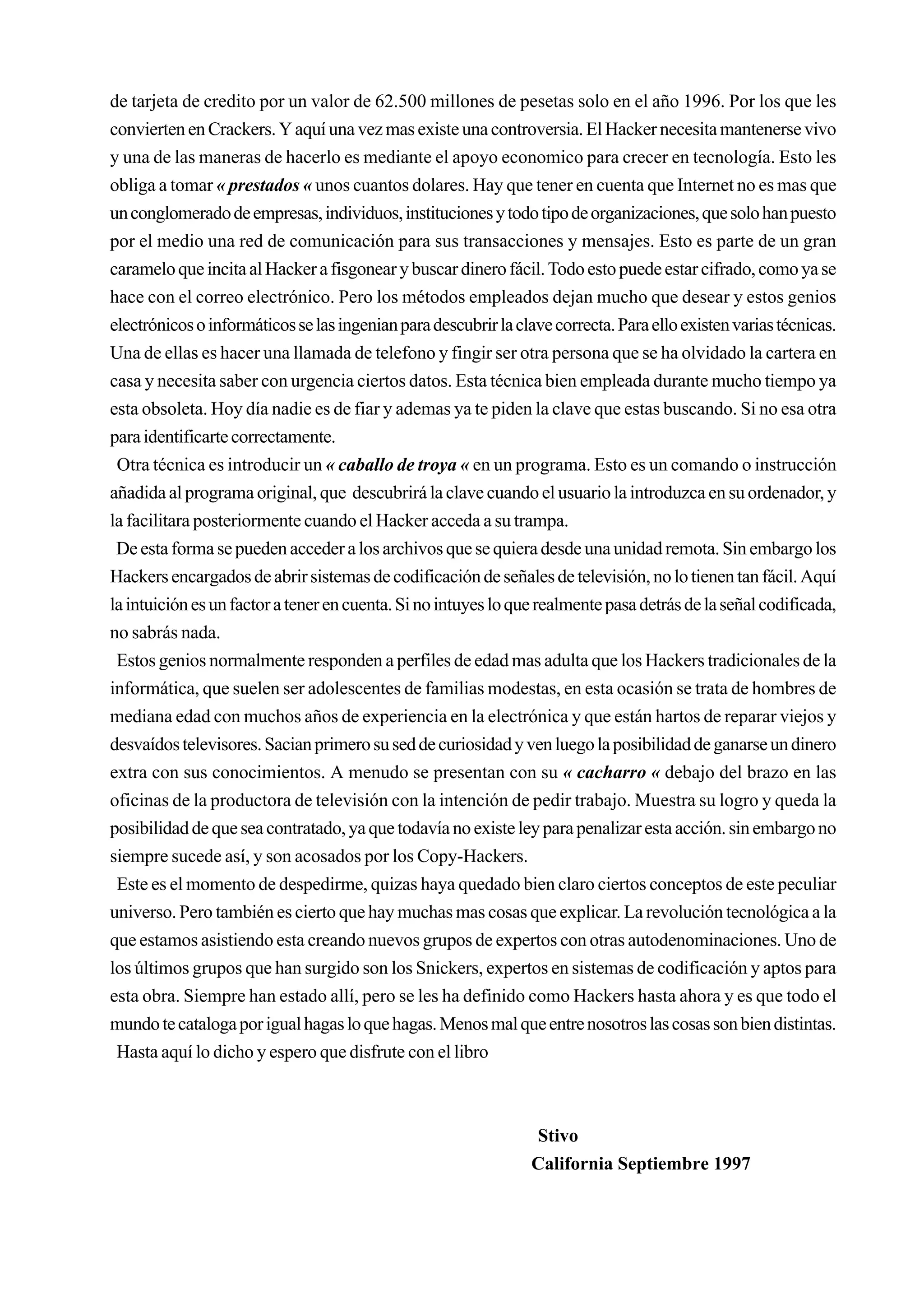de tarjeta de credito por un valor de 62.500 millones de pesetas solo en el año 1996. Por los que les
convierten en Crackers. Y aquí una vez mas existe una controversia. El Hacker necesita mantenerse vivo
y una de las maneras de hacerlo es mediante el apoyo economico para crecer en tecnología. Esto les
obliga a tomar « prestados « unos cuantos dolares. Hay que tener en cuenta que Internet no es mas que
un conglomerado de empresas, individuos, instituciones y todo tipo de organizaciones, que solo han puesto
por el medio una red de comunicación para sus transacciones y mensajes. Esto es parte de un gran
caramelo que incita al Hacker a fisgonear y buscar dinero fácil. Todo esto puede estar cifrado, como ya se
hace con el correo electrónico. Pero los métodos empleados dejan mucho que desear y estos genios
electrónicos o informáticos se las ingenian para descubrir la clave correcta. Para ello existen varias técnicas.
Una de ellas es hacer una llamada de telefono y fingir ser otra persona que se ha olvidado la cartera en
casa y necesita saber con urgencia ciertos datos. Esta técnica bien empleada durante mucho tiempo ya
esta obsoleta. Hoy día nadie es de fiar y ademas ya te piden la clave que estas buscando. Si no esa otra
para identificarte correctamente.
 Otra técnica es introducir un « caballo de troya « en un programa. Esto es un comando o instrucción
añadida al programa original, que descubrirá la clave cuando el usuario la introduzca en su ordenador, y
la facilitara posteriormente cuando el Hacker acceda a su trampa.
 De esta forma se pueden acceder a los archivos que se quiera desde una unidad remota. Sin embargo los
Hackers encargados de abrir sistemas de codificación de señales de televisión, no lo tienen tan fácil. Aquí
la intuición es un factor a tener en cuenta. Si no intuyes lo que realmente pasa detrás de la señal codificada,
no sabrás nada.
 Estos genios normalmente responden a perfiles de edad mas adulta que los Hackers tradicionales de la
informática, que suelen ser adolescentes de familias modestas, en esta ocasión se trata de hombres de
mediana edad con muchos años de experiencia en la electrónica y que están hartos de reparar viejos y
desvaídos televisores. Sacian primero su sed de curiosidad y ven luego la posibilidad de ganarse un dinero
extra con sus conocimientos. A menudo se presentan con su « cacharro « debajo del brazo en las
oficinas de la productora de televisión con la intención de pedir trabajo. Muestra su logro y queda la
posibilidad de que sea contratado, ya que todavía no existe ley para penalizar esta acción. sin embargo no
siempre sucede así, y son acosados por los Copy-Hackers.
 Este es el momento de despedirme, quizas haya quedado bien claro ciertos conceptos de este peculiar
universo. Pero también es cierto que hay muchas mas cosas que explicar. La revolución tecnológica a la
que estamos asistiendo esta creando nuevos grupos de expertos con otras autodenominaciones. Uno de
los últimos grupos que han surgido son los Snickers, expertos en sistemas de codificación y aptos para
esta obra. Siempre han estado allí, pero se les ha definido como Hackers hasta ahora y es que todo el
mundo te cataloga por igual hagas lo que hagas. Menos mal que entre nosotros las cosas son bien distintas.
 Hasta aquí lo dicho y espero que disfrute con el libro



                                                                Stivo
                                                                California Septiembre 1997
 