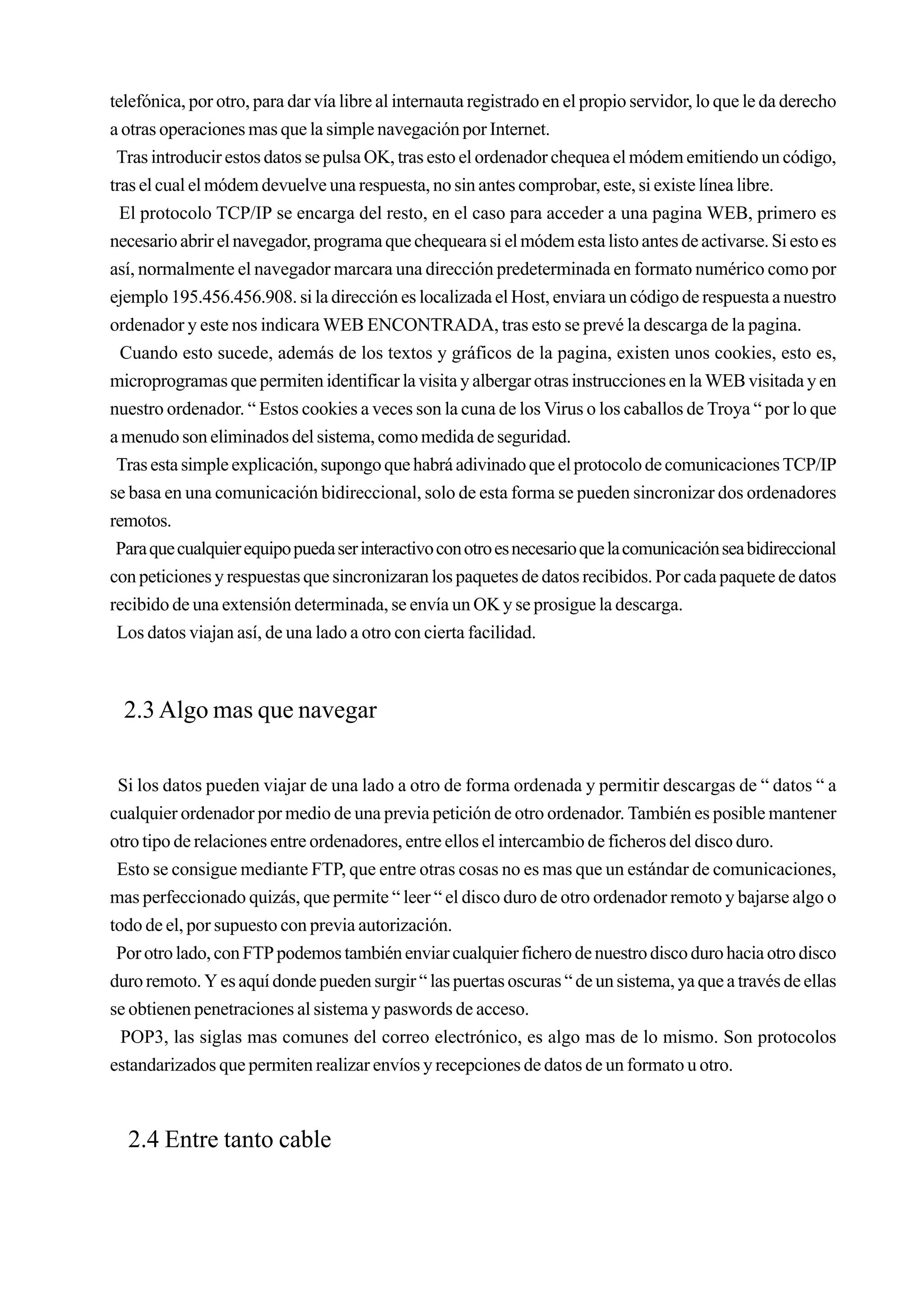 telefónica, por otro, para dar vía libre al internauta registrado en el propio servidor, lo que le da derecho
a otras operaciones mas que la simple navegación por Internet.
 Tras introducir estos datos se pulsa OK, tras esto el ordenador chequea el módem emitiendo un código,
tras el cual el módem devuelve una respuesta, no sin antes comprobar, este, si existe línea libre.
  El protocolo TCP/IP se encarga del resto, en el caso para acceder a una pagina WEB, primero es
necesario abrir el navegador, programa que chequeara si el módem esta listo antes de activarse. Si esto es
así, normalmente el navegador marcara una dirección predeterminada en formato numérico como por
ejemplo 195.456.456.908. si la dirección es localizada el Host, enviara un código de respuesta a nuestro
ordenador y este nos indicara WEB ENCONTRADA, tras esto se prevé la descarga de la pagina.
  Cuando esto sucede, además de los textos y gráficos de la pagina, existen unos cookies, esto es,
microprogramas que permiten identificar la visita y albergar otras instrucciones en la WEB visitada y en
nuestro ordenador. “ Estos cookies a veces son la cuna de los Virus o los caballos de Troya “ por lo que
a menudo son eliminados del sistema, como medida de seguridad.
 Tras esta simple explicación, supongo que habrá adivinado que el protocolo de comunicaciones TCP/IP
se basa en una comunicación bidireccional, solo de esta forma se pueden sincronizar dos ordenadores
remotos.
 Para que cualquier equipo pueda ser interactivo con otro es necesario que la comunicación sea bidireccional
con peticiones y respuestas que sincronizaran los paquetes de datos recibidos. Por cada paquete de datos
recibido de una extensión determinada, se envía un OK y se prosigue la descarga.
 Los datos viajan así, de una lado a otro con cierta facilidad.



  2.3 Algo mas que navegar

 Si los datos pueden viajar de una lado a otro de forma ordenada y permitir descargas de “ datos “ a
cualquier ordenador por medio de una previa petición de otro ordenador. También es posible mantener
otro tipo de relaciones entre ordenadores, entre ellos el intercambio de ficheros del disco duro.
 Esto se consigue mediante FTP, que entre otras cosas no es mas que un estándar de comunicaciones,
mas perfeccionado quizás, que permite “ leer “ el disco duro de otro ordenador remoto y bajarse algo o
todo de el, por supuesto con previa autorización.
 Por otro lado, con FTP podemos también enviar cualquier fichero de nuestro disco duro hacia otro disco
duro remoto. Y es aquí donde pueden surgir “ las puertas oscuras “ de un sistema, ya que a través de ellas
se obtienen penetraciones al sistema y paswords de acceso.
  POP3, las siglas mas comunes del correo electrónico, es algo mas de lo mismo. Son protocolos
estandarizados que permiten realizar envíos y recepciones de datos de un formato u otro.



  2.4 Entre tanto cable
 