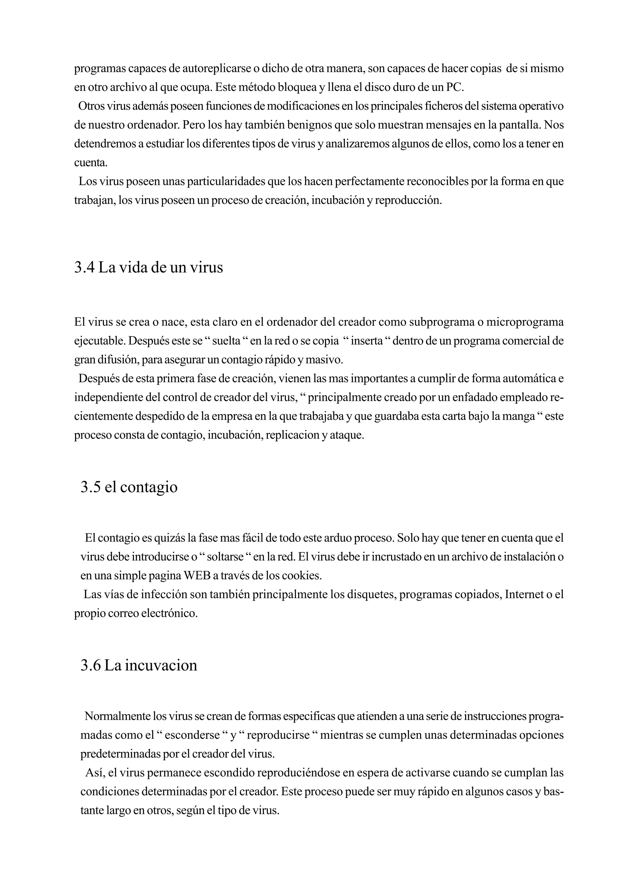 programas capaces de autoreplicarse o dicho de otra manera, son capaces de hacer copias de si mismo
en otro archivo al que ocupa. Este método bloquea y llena el disco duro de un PC.
 Otros virus además poseen funciones de modificaciones en los principales ficheros del sistema operativo
de nuestro ordenador. Pero los hay también benignos que solo muestran mensajes en la pantalla. Nos
detendremos a estudiar los diferentes tipos de virus y analizaremos algunos de ellos, como los a tener en
cuenta.
 Los virus poseen unas particularidades que los hacen perfectamente reconocibles por la forma en que
trabajan, los virus poseen un proceso de creación, incubación y reproducción.




3.4 La vida de un virus


El virus se crea o nace, esta claro en el ordenador del creador como subprograma o microprograma
ejecutable. Después este se “ suelta “ en la red o se copia “ inserta “ dentro de un programa comercial de
gran difusión, para asegurar un contagio rápido y masivo.
 Después de esta primera fase de creación, vienen las mas importantes a cumplir de forma automática e
independiente del control de creador del virus, “ principalmente creado por un enfadado empleado re-
cientemente despedido de la empresa en la que trabajaba y que guardaba esta carta bajo la manga “ este
proceso consta de contagio, incubación, replicacion y ataque.



 3.5 el contagio

  El contagio es quizás la fase mas fácil de todo este arduo proceso. Solo hay que tener en cuenta que el
 virus debe introducirse o “ soltarse “ en la red. El virus debe ir incrustado en un archivo de instalación o
 en una simple pagina WEB a través de los cookies.
  Las vías de infección son también principalmente los disquetes, programas copiados, Internet o el
propio correo electrónico.



 3.6 La incuvacion

  Normalmente los virus se crean de formas especificas que atienden a una serie de instrucciones progra-
 madas como el “ esconderse “ y “ reproducirse “ mientras se cumplen unas determinadas opciones
 predeterminadas por el creador del virus.
  Así, el virus permanece escondido reproduciéndose en espera de activarse cuando se cumplan las
 condiciones determinadas por el creador. Este proceso puede ser muy rápido en algunos casos y bas-
 tante largo en otros, según el tipo de virus.
 