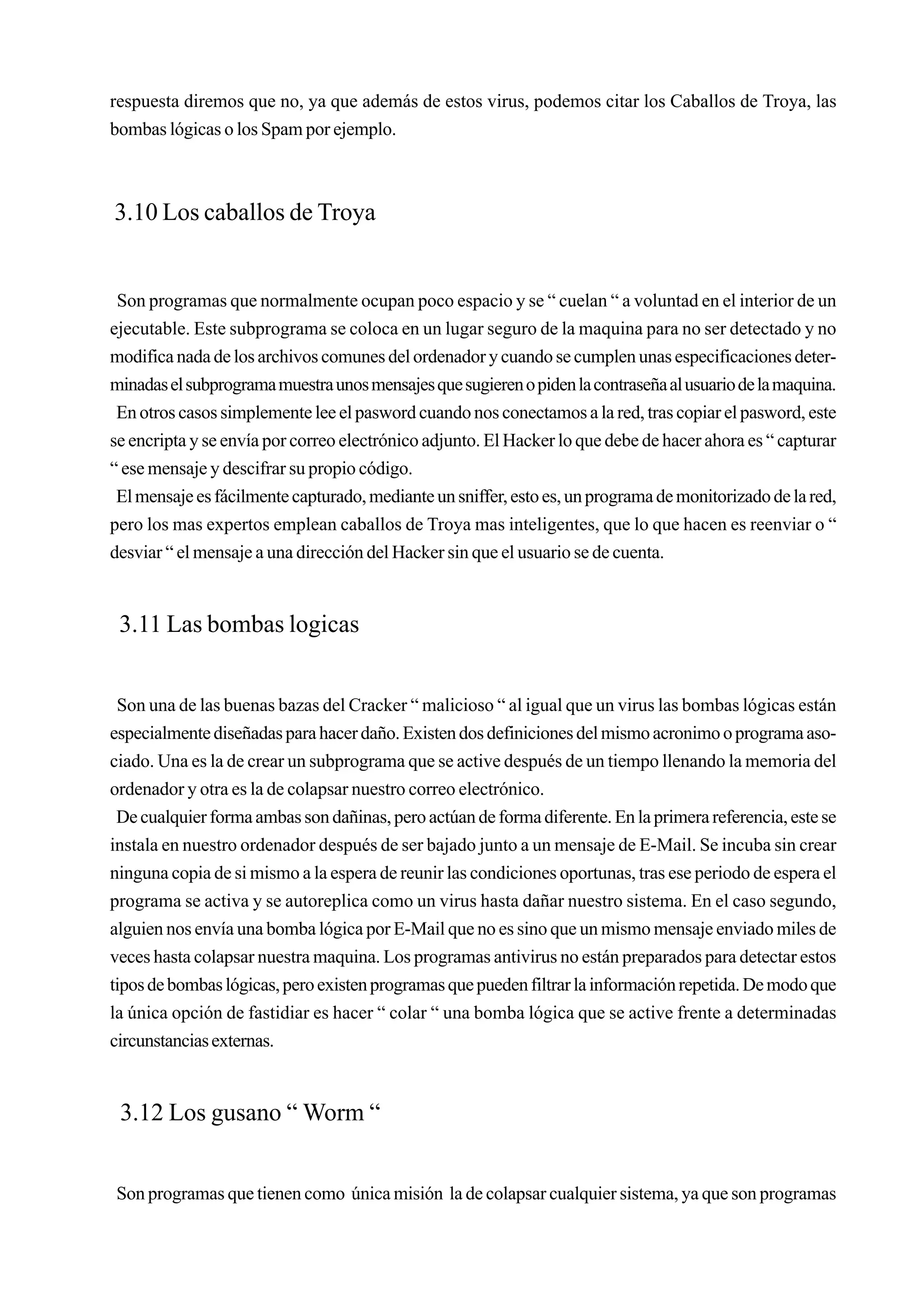 respuesta diremos que no, ya que además de estos virus, podemos citar los Caballos de Troya, las
bombas lógicas o los Spam por ejemplo.



3.10 Los caballos de Troya


 Son programas que normalmente ocupan poco espacio y se “ cuelan “ a voluntad en el interior de un
ejecutable. Este subprograma se coloca en un lugar seguro de la maquina para no ser detectado y no
modifica nada de los archivos comunes del ordenador y cuando se cumplen unas especificaciones deter-
minadas el subprograma muestra unos mensajes que sugieren o piden la contraseña al usuario de la maquina.
 En otros casos simplemente lee el pasword cuando nos conectamos a la red, tras copiar el pasword, este
se encripta y se envía por correo electrónico adjunto. El Hacker lo que debe de hacer ahora es “ capturar
“ ese mensaje y descifrar su propio código.
 El mensaje es fácilmente capturado, mediante un sniffer, esto es, un programa de monitorizado de la red,
pero los mas expertos emplean caballos de Troya mas inteligentes, que lo que hacen es reenviar o “
desviar “ el mensaje a una dirección del Hacker sin que el usuario se de cuenta.


 3.11 Las bombas logicas


 Son una de las buenas bazas del Cracker “ malicioso “ al igual que un virus las bombas lógicas están
especialmente diseñadas para hacer daño. Existen dos definiciones del mismo acronimo o programa aso-
ciado. Una es la de crear un subprograma que se active después de un tiempo llenando la memoria del
ordenador y otra es la de colapsar nuestro correo electrónico.
 De cualquier forma ambas son dañinas, pero actúan de forma diferente. En la primera referencia, este se
instala en nuestro ordenador después de ser bajado junto a un mensaje de E-Mail. Se incuba sin crear
ninguna copia de si mismo a la espera de reunir las condiciones oportunas, tras ese periodo de espera el
programa se activa y se autoreplica como un virus hasta dañar nuestro sistema. En el caso segundo,
alguien nos envía una bomba lógica por E-Mail que no es sino que un mismo mensaje enviado miles de
veces hasta colapsar nuestra maquina. Los programas antivirus no están preparados para detectar estos
tipos de bombas lógicas, pero existen programas que pueden filtrar la información repetida. De modo que
la única opción de fastidiar es hacer “ colar “ una bomba lógica que se active frente a determinadas
circunstancias externas.


 3.12 Los gusano “ Worm “


Son programas que tienen como única misión la de colapsar cualquier sistema, ya que son programas
 
