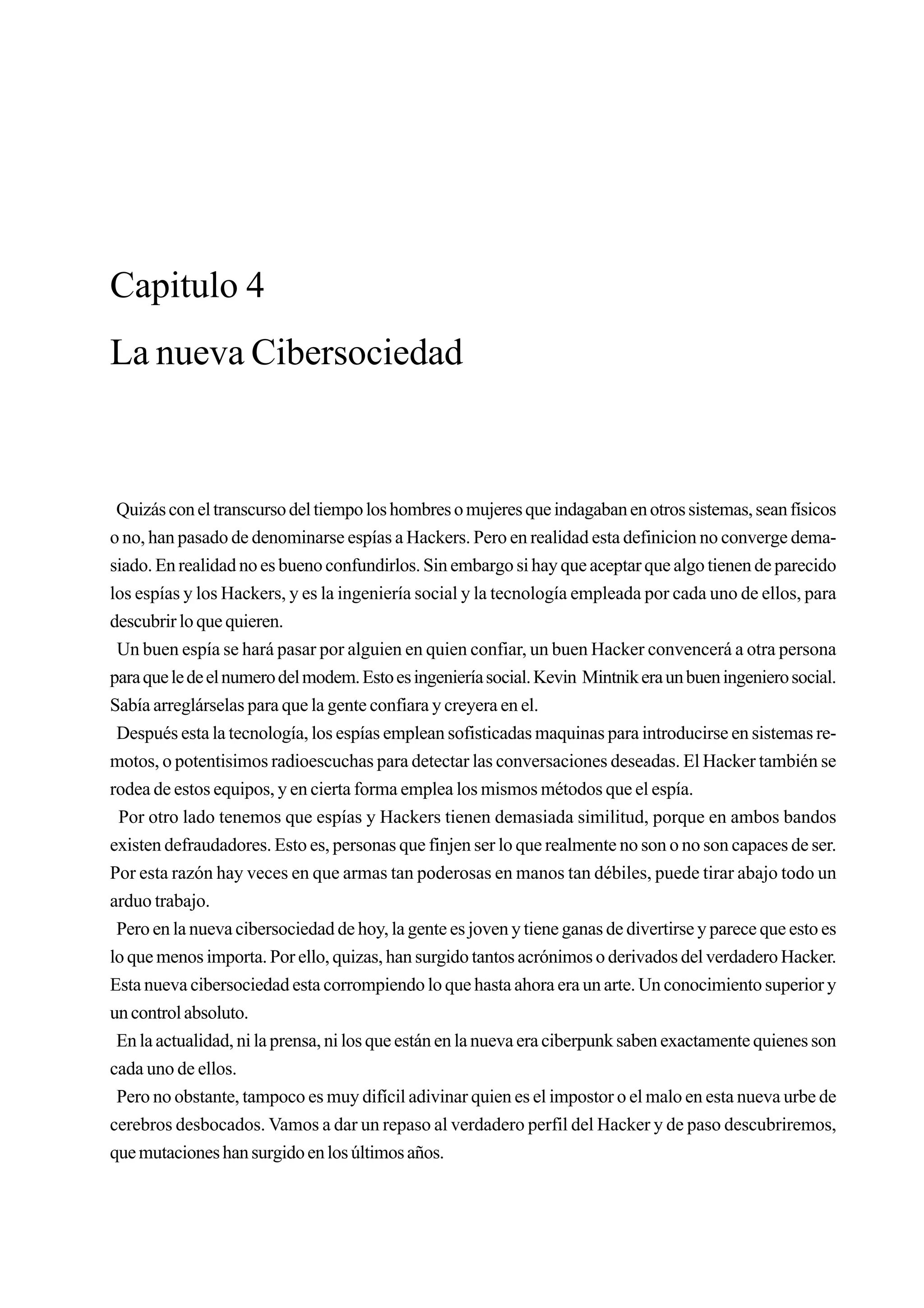 Capitulo 4
La nueva Cibersociedad



 Quizás con el transcurso del tiempo los hombres o mujeres que indagaban en otros sistemas, sean físicos
o no, han pasado de denominarse espías a Hackers. Pero en realidad esta definicion no converge dema-
siado. En realidad no es bueno confundirlos. Sin embargo si hay que aceptar que algo tienen de parecido
los espías y los Hackers, y es la ingeniería social y la tecnología empleada por cada uno de ellos, para
descubrir lo que quieren.
 Un buen espía se hará pasar por alguien en quien confiar, un buen Hacker convencerá a otra persona
para que le de el numero del modem. Esto es ingeniería social. Kevin Mintnik era un buen ingeniero social.
Sabía arreglárselas para que la gente confiara y creyera en el.
 Después esta la tecnología, los espías emplean sofisticadas maquinas para introducirse en sistemas re-
motos, o potentisimos radioescuchas para detectar las conversaciones deseadas. El Hacker también se
rodea de estos equipos, y en cierta forma emplea los mismos métodos que el espía.
 Por otro lado tenemos que espías y Hackers tienen demasiada similitud, porque en ambos bandos
existen defraudadores. Esto es, personas que finjen ser lo que realmente no son o no son capaces de ser.
Por esta razón hay veces en que armas tan poderosas en manos tan débiles, puede tirar abajo todo un
arduo trabajo.
 Pero en la nueva cibersociedad de hoy, la gente es joven y tiene ganas de divertirse y parece que esto es
lo que menos importa. Por ello, quizas, han surgido tantos acrónimos o derivados del verdadero Hacker.
Esta nueva cibersociedad esta corrompiendo lo que hasta ahora era un arte. Un conocimiento superior y
un control absoluto.
 En la actualidad, ni la prensa, ni los que están en la nueva era ciberpunk saben exactamente quienes son
cada uno de ellos.
 Pero no obstante, tampoco es muy difícil adivinar quien es el impostor o el malo en esta nueva urbe de
cerebros desbocados. Vamos a dar un repaso al verdadero perfil del Hacker y de paso descubriremos,
que mutaciones han surgido en los últimos años.
 