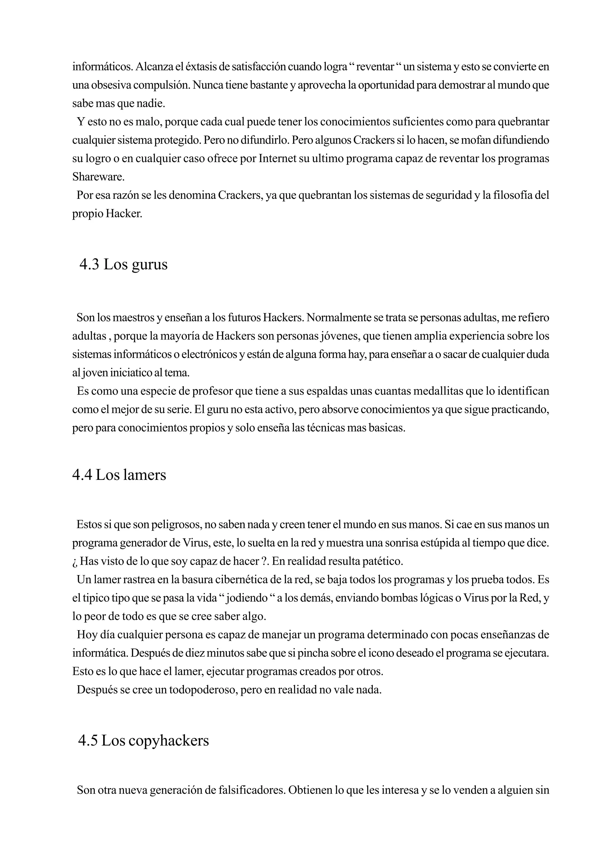 informáticos. Alcanza el éxtasis de satisfacción cuando logra “ reventar “ un sistema y esto se convierte en
una obsesiva compulsión. Nunca tiene bastante y aprovecha la oportunidad para demostrar al mundo que
sabe mas que nadie.
 Y esto no es malo, porque cada cual puede tener los conocimientos suficientes como para quebrantar
cualquier sistema protegido. Pero no difundirlo. Pero algunos Crackers si lo hacen, se mofan difundiendo
su logro o en cualquier caso ofrece por Internet su ultimo programa capaz de reventar los programas
Shareware.
 Por esa razón se les denomina Crackers, ya que quebrantan los sistemas de seguridad y la filosofía del
propio Hacker.



 4.3 Los gurus


 Son los maestros y enseñan a los futuros Hackers. Normalmente se trata se personas adultas, me refiero
adultas , porque la mayoría de Hackers son personas jóvenes, que tienen amplia experiencia sobre los
sistemas informáticos o electrónicos y están de alguna forma hay, para enseñar a o sacar de cualquier duda
al joven iniciatico al tema.
 Es como una especie de profesor que tiene a sus espaldas unas cuantas medallitas que lo identifican
como el mejor de su serie. El guru no esta activo, pero absorve conocimientos ya que sigue practicando,
pero para conocimientos propios y solo enseña las técnicas mas basicas.


4.4 Los lamers

 Estos si que son peligrosos, no saben nada y creen tener el mundo en sus manos. Si cae en sus manos un
programa generador de Virus, este, lo suelta en la red y muestra una sonrisa estúpida al tiempo que dice.
¿ Has visto de lo que soy capaz de hacer ?. En realidad resulta patético.
 Un lamer rastrea en la basura cibernética de la red, se baja todos los programas y los prueba todos. Es
el tipico tipo que se pasa la vida “ jodiendo “ a los demás, enviando bombas lógicas o Virus por la Red, y
lo peor de todo es que se cree saber algo.
 Hoy día cualquier persona es capaz de manejar un programa determinado con pocas enseñanzas de
informática. Después de diez minutos sabe que si pincha sobre el icono deseado el programa se ejecutara.
Esto es lo que hace el lamer, ejecutar programas creados por otros.
 Después se cree un todopoderoso, pero en realidad no vale nada.



 4.5 Los copyhackers

 Son otra nueva generación de falsificadores. Obtienen lo que les interesa y se lo venden a alguien sin
 