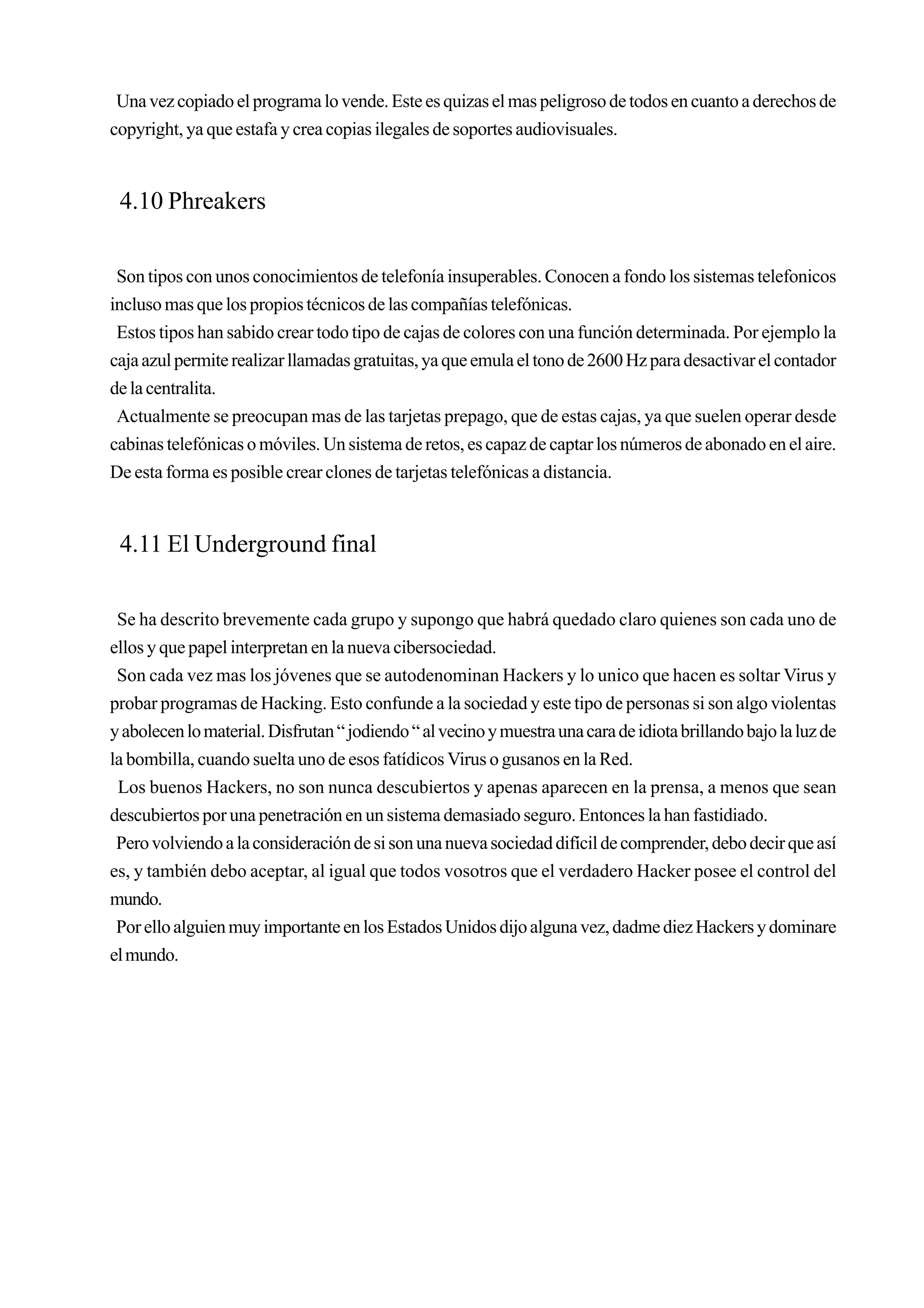 Una vez copiado el programa lo vende. Este es quizas el mas peligroso de todos en cuanto a derechos de
copyright, ya que estafa y crea copias ilegales de soportes audiovisuales.


 4.10 Phreakers

 Son tipos con unos conocimientos de telefonía insuperables. Conocen a fondo los sistemas telefonicos
incluso mas que los propios técnicos de las compañías telefónicas.
 Estos tipos han sabido crear todo tipo de cajas de colores con una función determinada. Por ejemplo la
caja azul permite realizar llamadas gratuitas, ya que emula el tono de 2600 Hz para desactivar el contador
de la centralita.
 Actualmente se preocupan mas de las tarjetas prepago, que de estas cajas, ya que suelen operar desde
cabinas telefónicas o móviles. Un sistema de retos, es capaz de captar los números de abonado en el aire.
De esta forma es posible crear clones de tarjetas telefónicas a distancia.


 4.11 El Underground final

 Se ha descrito brevemente cada grupo y supongo que habrá quedado claro quienes son cada uno de
ellos y que papel interpretan en la nueva cibersociedad.
 Son cada vez mas los jóvenes que se autodenominan Hackers y lo unico que hacen es soltar Virus y
probar programas de Hacking. Esto confunde a la sociedad y este tipo de personas si son algo violentas
y abolecen lo material. Disfrutan “ jodiendo “ al vecino y muestra una cara de idiota brillando bajo la luz de
la bombilla, cuando suelta uno de esos fatídicos Virus o gusanos en la Red.
 Los buenos Hackers, no son nunca descubiertos y apenas aparecen en la prensa, a menos que sean
descubiertos por una penetración en un sistema demasiado seguro. Entonces la han fastidiado.
 Pero volviendo a la consideración de si son una nueva sociedad difícil de comprender, debo decir que así
es, y también debo aceptar, al igual que todos vosotros que el verdadero Hacker posee el control del
mundo.
 Por ello alguien muy importante en los Estados Unidos dijo alguna vez, dadme diez Hackers y dominare
el mundo.
 