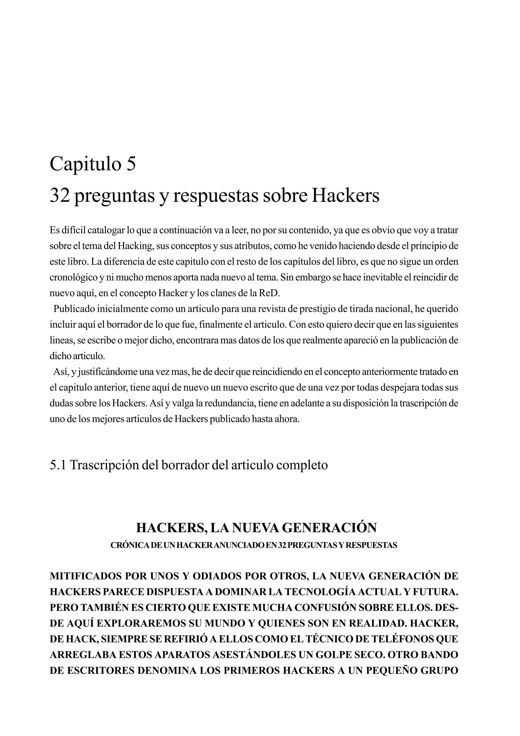 Capitulo 5
32 preguntas y respuestas sobre Hackers
Es difícil catalogar lo que a continuación va a leer, no por su contenido, ya que es obvio que voy a tratar
sobre el tema del Hacking, sus conceptos y sus atributos, como he venido haciendo desde el principio de
este libro. La diferencia de este capitulo con el resto de los capítulos del libro, es que no sigue un orden
cronológico y ni mucho menos aporta nada nuevo al tema. Sin embargo se hace inevitable el reincidir de
nuevo aquí, en el concepto Hacker y los clanes de la ReD.
 Publicado inicialmente como un articulo para una revista de prestigio de tirada nacional, he querido
incluir aquí el borrador de lo que fue, finalmente el articulo. Con esto quiero decir que en las siguientes
lineas, se escribe o mejor dicho, encontrara mas datos de los que realmente apareció en la publicación de
dicho articulo.
 Así, y justificándome una vez mas, he de decir que reincidiendo en el concepto anteriormente tratado en
el capitulo anterior, tiene aquí de nuevo un nuevo escrito que de una vez por todas despejara todas sus
dudas sobre los Hackers. Así y valga la redundancia, tiene en adelante a su disposición la trascripción de
uno de los mejores artículos de Hackers publicado hasta ahora.



5.1 Trascripción del borrador del articulo completo



                      HACKERS, LA NUEVA GENERACIÓN
                CRÓNICA DE UN HACKER ANUNCIADO EN 32 PREGUNTAS Y RESPUESTAS


MITIFICADOS POR UNOS Y ODIADOS POR OTROS, LA NUEVA GENERACIÓN DE
HACKERS PARECE DISPUESTA A DOMINAR LA TECNOLOGÍA ACTUAL Y FUTURA.
PERO TAMBIÉN ES CIERTO QUE EXISTE MUCHA CONFUSIÓN SOBRE ELLOS. DES-
DE AQUÍ EXPLORAREMOS SU MUNDO Y QUIENES SON EN REALIDAD. HACKER,
DE HACK, SIEMPRE SE REFIRIÓ A ELLOS COMO EL TÉCNICO DE TELÉFONOS QUE
ARREGLABA ESTOS APARATOS ASESTÁNDOLES UN GOLPE SECO. OTRO BANDO
DE ESCRITORES DENOMINA LOS PRIMEROS HACKERS A UN PEQUEÑO GRUPO
 
