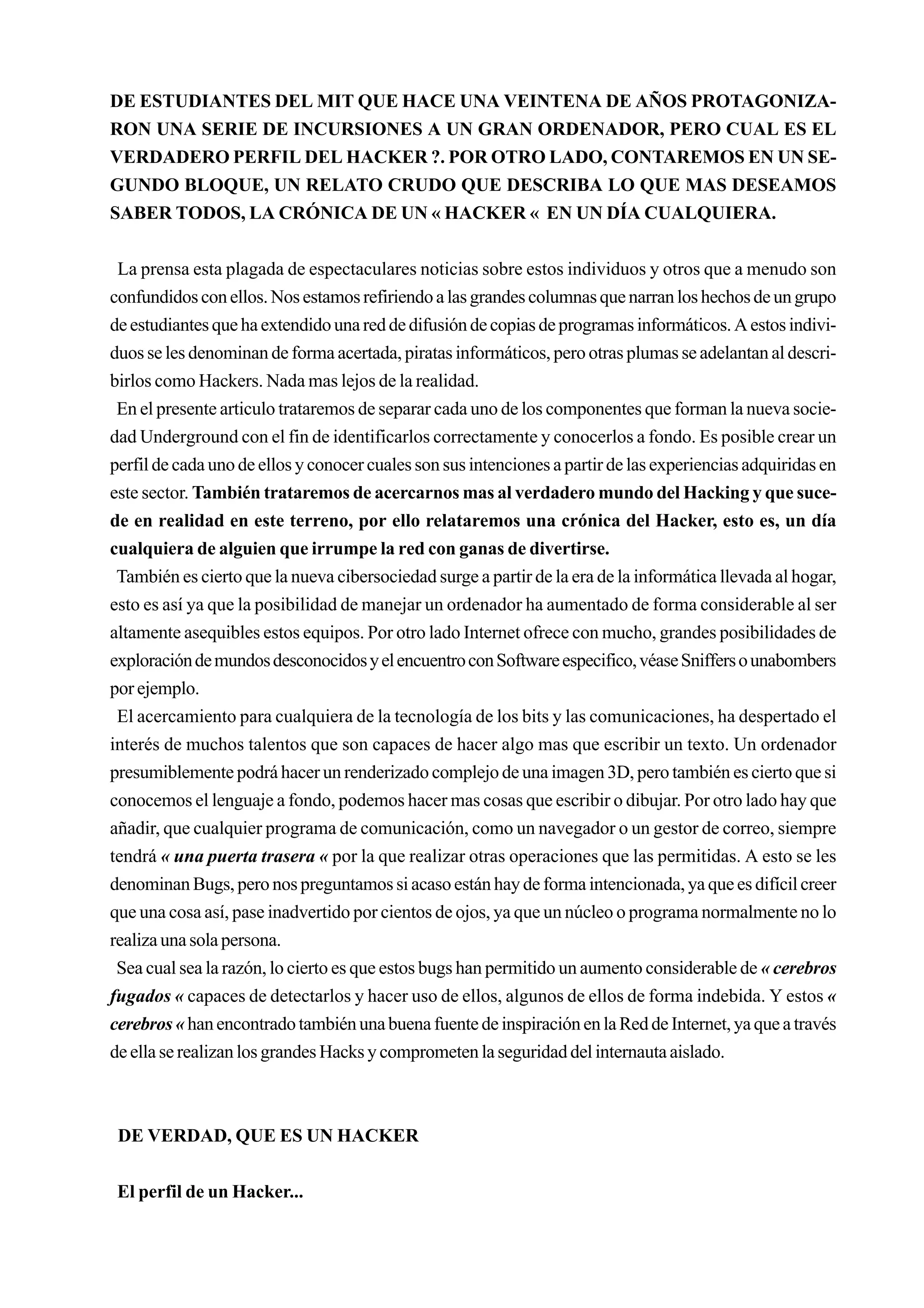 DE ESTUDIANTES DEL MIT QUE HACE UNA VEINTENA DE AÑOS PROTAGONIZA-
RON UNA SERIE DE INCURSIONES A UN GRAN ORDENADOR, PERO CUAL ES EL
VERDADERO PERFIL DEL HACKER ?. POR OTRO LADO, CONTAREMOS EN UN SE-
GUNDO BLOQUE, UN RELATO CRUDO QUE DESCRIBA LO QUE MAS DESEAMOS
SABER TODOS, LA CRÓNICA DE UN « HACKER « EN UN DÍA CUALQUIERA.


 La prensa esta plagada de espectaculares noticias sobre estos individuos y otros que a menudo son
confundidos con ellos. Nos estamos refiriendo a las grandes columnas que narran los hechos de un grupo
de estudiantes que ha extendido una red de difusión de copias de programas informáticos. A estos indivi-
duos se les denominan de forma acertada, piratas informáticos, pero otras plumas se adelantan al descri-
birlos como Hackers. Nada mas lejos de la realidad.
 En el presente articulo trataremos de separar cada uno de los componentes que forman la nueva socie-
dad Underground con el fin de identificarlos correctamente y conocerlos a fondo. Es posible crear un
perfil de cada uno de ellos y conocer cuales son sus intenciones a partir de las experiencias adquiridas en
este sector. También trataremos de acercarnos mas al verdadero mundo del Hacking y que suce-
de en realidad en este terreno, por ello relataremos una crónica del Hacker, esto es, un día
cualquiera de alguien que irrumpe la red con ganas de divertirse.
 También es cierto que la nueva cibersociedad surge a partir de la era de la informática llevada al hogar,
esto es así ya que la posibilidad de manejar un ordenador ha aumentado de forma considerable al ser
altamente asequibles estos equipos. Por otro lado Internet ofrece con mucho, grandes posibilidades de
exploración de mundos desconocidos y el encuentro con Software especifico, véase Sniffers o unabombers
por ejemplo.
 El acercamiento para cualquiera de la tecnología de los bits y las comunicaciones, ha despertado el
interés de muchos talentos que son capaces de hacer algo mas que escribir un texto. Un ordenador
presumiblemente podrá hacer un renderizado complejo de una imagen 3D, pero también es cierto que si
conocemos el lenguaje a fondo, podemos hacer mas cosas que escribir o dibujar. Por otro lado hay que
añadir, que cualquier programa de comunicación, como un navegador o un gestor de correo, siempre
tendrá « una puerta trasera « por la que realizar otras operaciones que las permitidas. A esto se les
denominan Bugs, pero nos preguntamos si acaso están hay de forma intencionada, ya que es difícil creer
que una cosa así, pase inadvertido por cientos de ojos, ya que un núcleo o programa normalmente no lo
realiza una sola persona.
 Sea cual sea la razón, lo cierto es que estos bugs han permitido un aumento considerable de « cerebros
fugados « capaces de detectarlos y hacer uso de ellos, algunos de ellos de forma indebida. Y estos «
cerebros « han encontrado también una buena fuente de inspiración en la Red de Internet, ya que a través
de ella se realizan los grandes Hacks y comprometen la seguridad del internauta aislado.



 DE VERDAD, QUE ES UN HACKER


 El perfil de un Hacker...
 