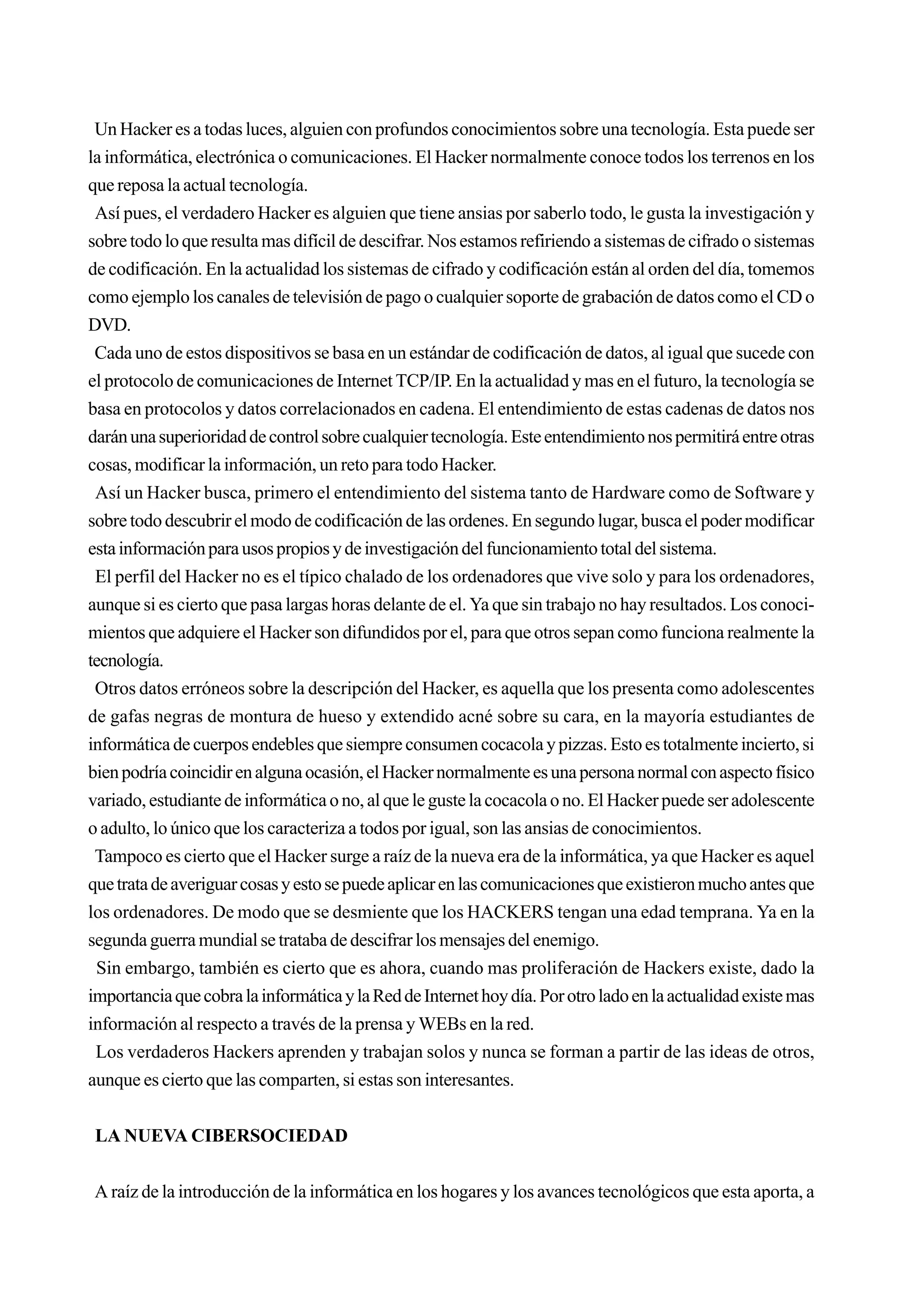 Un Hacker es a todas luces, alguien con profundos conocimientos sobre una tecnología. Esta puede ser
la informática, electrónica o comunicaciones. El Hacker normalmente conoce todos los terrenos en los
que reposa la actual tecnología.
 Así pues, el verdadero Hacker es alguien que tiene ansias por saberlo todo, le gusta la investigación y
sobre todo lo que resulta mas difícil de descifrar. Nos estamos refiriendo a sistemas de cifrado o sistemas
de codificación. En la actualidad los sistemas de cifrado y codificación están al orden del día, tomemos
como ejemplo los canales de televisión de pago o cualquier soporte de grabación de datos como el CD o
DVD.
 Cada uno de estos dispositivos se basa en un estándar de codificación de datos, al igual que sucede con
el protocolo de comunicaciones de Internet TCP/IP. En la actualidad y mas en el futuro, la tecnología se
basa en protocolos y datos correlacionados en cadena. El entendimiento de estas cadenas de datos nos
darán una superioridad de control sobre cualquier tecnología. Este entendimiento nos permitirá entre otras
cosas, modificar la información, un reto para todo Hacker.
 Así un Hacker busca, primero el entendimiento del sistema tanto de Hardware como de Software y
sobre todo descubrir el modo de codificación de las ordenes. En segundo lugar, busca el poder modificar
esta información para usos propios y de investigación del funcionamiento total del sistema.
 El perfil del Hacker no es el típico chalado de los ordenadores que vive solo y para los ordenadores,
aunque si es cierto que pasa largas horas delante de el. Ya que sin trabajo no hay resultados. Los conoci-
mientos que adquiere el Hacker son difundidos por el, para que otros sepan como funciona realmente la
tecnología.
 Otros datos erróneos sobre la descripción del Hacker, es aquella que los presenta como adolescentes
de gafas negras de montura de hueso y extendido acné sobre su cara, en la mayoría estudiantes de
informática de cuerpos endebles que siempre consumen cocacola y pizzas. Esto es totalmente incierto, si
bien podría coincidir en alguna ocasión, el Hacker normalmente es una persona normal con aspecto físico
variado, estudiante de informática o no, al que le guste la cocacola o no. El Hacker puede ser adolescente
o adulto, lo único que los caracteriza a todos por igual, son las ansias de conocimientos.
 Tampoco es cierto que el Hacker surge a raíz de la nueva era de la informática, ya que Hacker es aquel
que trata de averiguar cosas y esto se puede aplicar en las comunicaciones que existieron mucho antes que
los ordenadores. De modo que se desmiente que los HACKERS tengan una edad temprana. Ya en la
segunda guerra mundial se trataba de descifrar los mensajes del enemigo.
 Sin embargo, también es cierto que es ahora, cuando mas proliferación de Hackers existe, dado la
importancia que cobra la informática y la Red de Internet hoy día. Por otro lado en la actualidad existe mas
información al respecto a través de la prensa y WEBs en la red.
 Los verdaderos Hackers aprenden y trabajan solos y nunca se forman a partir de las ideas de otros,
aunque es cierto que las comparten, si estas son interesantes.


 LA NUEVA CIBERSOCIEDAD


A raíz de la introducción de la informática en los hogares y los avances tecnológicos que esta aporta, a
 