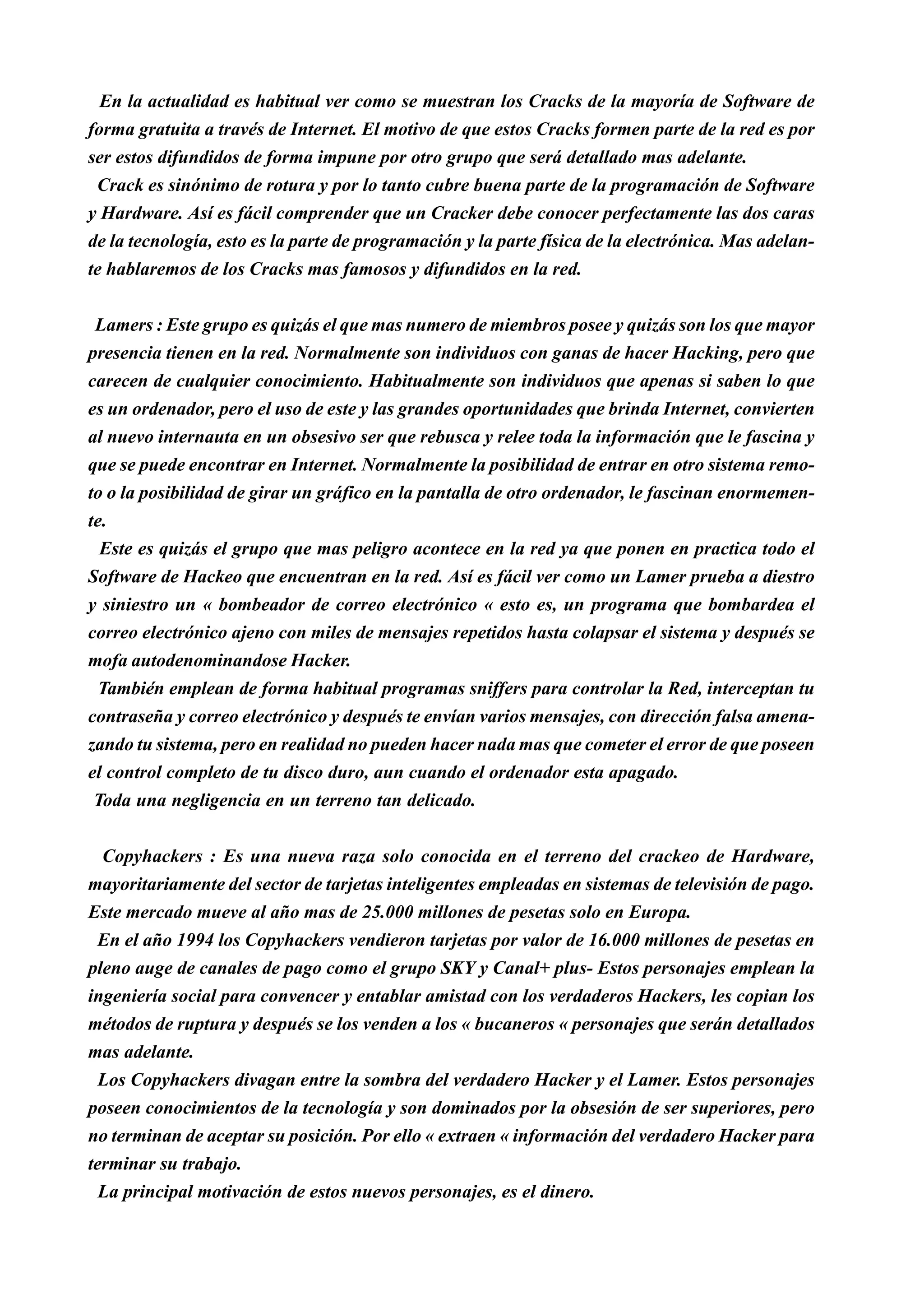 En la actualidad es habitual ver como se muestran los Cracks de la mayoría de Software de
forma gratuita a través de Internet. El motivo de que estos Cracks formen parte de la red es por
ser estos difundidos de forma impune por otro grupo que será detallado mas adelante.
 Crack es sinónimo de rotura y por lo tanto cubre buena parte de la programación de Software
y Hardware. Así es fácil comprender que un Cracker debe conocer perfectamente las dos caras
de la tecnología, esto es la parte de programación y la parte física de la electrónica. Mas adelan-
te hablaremos de los Cracks mas famosos y difundidos en la red.


 Lamers : Este grupo es quizás el que mas numero de miembros posee y quizás son los que mayor
presencia tienen en la red. Normalmente son individuos con ganas de hacer Hacking, pero que
carecen de cualquier conocimiento. Habitualmente son individuos que apenas si saben lo que
es un ordenador, pero el uso de este y las grandes oportunidades que brinda Internet, convierten
al nuevo internauta en un obsesivo ser que rebusca y relee toda la información que le fascina y
que se puede encontrar en Internet. Normalmente la posibilidad de entrar en otro sistema remo-
to o la posibilidad de girar un gráfico en la pantalla de otro ordenador, le fascinan enormemen-
te.
  Este es quizás el grupo que mas peligro acontece en la red ya que ponen en practica todo el
Software de Hackeo que encuentran en la red. Así es fácil ver como un Lamer prueba a diestro
y siniestro un « bombeador de correo electrónico « esto es, un programa que bombardea el
correo electrónico ajeno con miles de mensajes repetidos hasta colapsar el sistema y después se
mofa autodenominandose Hacker.
 También emplean de forma habitual programas sniffers para controlar la Red, interceptan tu
contraseña y correo electrónico y después te envían varios mensajes, con dirección falsa amena-
zando tu sistema, pero en realidad no pueden hacer nada mas que cometer el error de que poseen
el control completo de tu disco duro, aun cuando el ordenador esta apagado.
 Toda una negligencia en un terreno tan delicado.


  Copyhackers : Es una nueva raza solo conocida en el terreno del crackeo de Hardware,
mayoritariamente del sector de tarjetas inteligentes empleadas en sistemas de televisión de pago.
Este mercado mueve al año mas de 25.000 millones de pesetas solo en Europa.
 En el año 1994 los Copyhackers vendieron tarjetas por valor de 16.000 millones de pesetas en
pleno auge de canales de pago como el grupo SKY y Canal+ plus- Estos personajes emplean la
ingeniería social para convencer y entablar amistad con los verdaderos Hackers, les copian los
métodos de ruptura y después se los venden a los « bucaneros « personajes que serán detallados
mas adelante.
  Los Copyhackers divagan entre la sombra del verdadero Hacker y el Lamer. Estos personajes
poseen conocimientos de la tecnología y son dominados por la obsesión de ser superiores, pero
no terminan de aceptar su posición. Por ello « extraen « información del verdadero Hacker para
terminar su trabajo.
  La principal motivación de estos nuevos personajes, es el dinero.
 