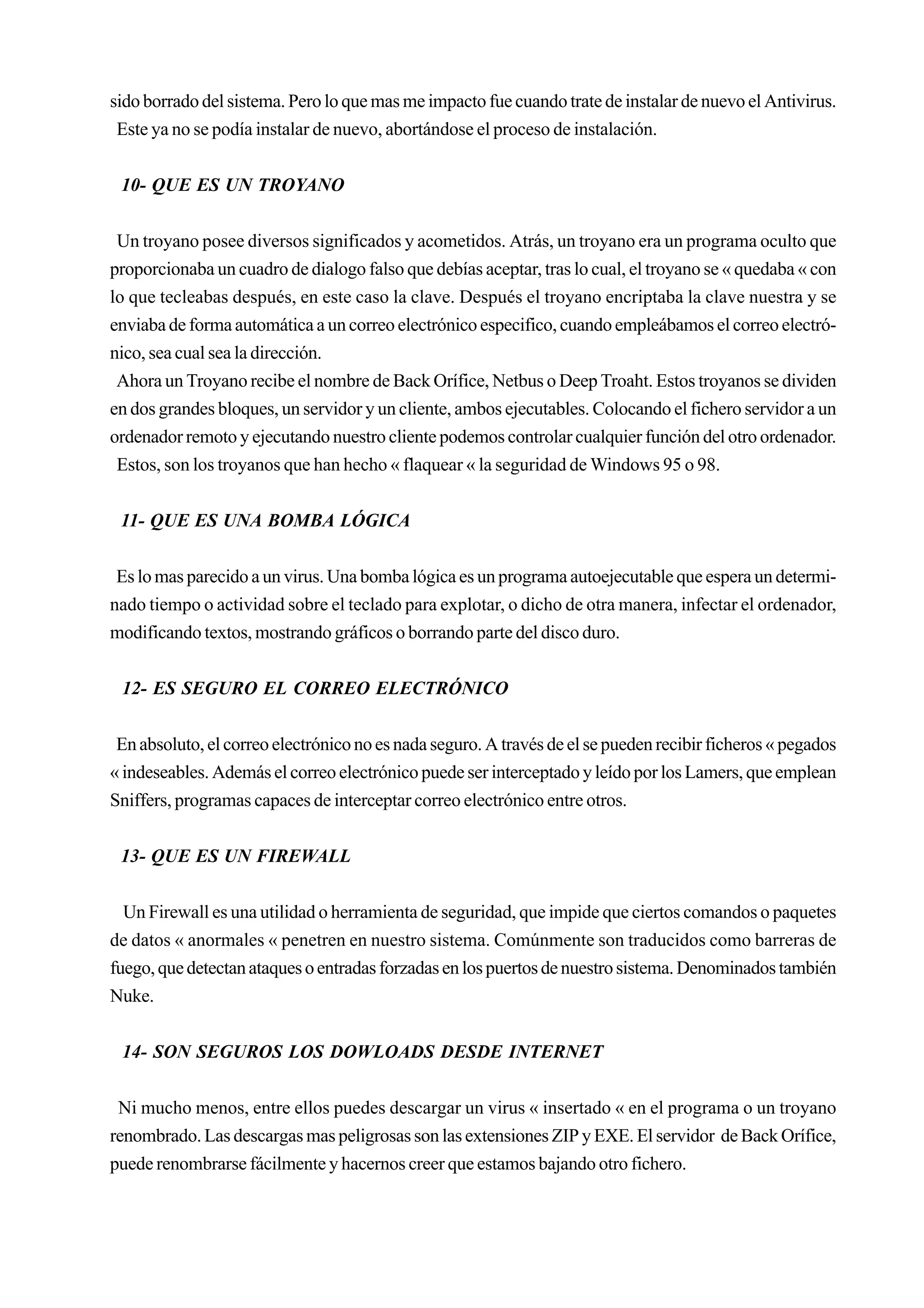sido borrado del sistema. Pero lo que mas me impacto fue cuando trate de instalar de nuevo el Antivirus.
 Este ya no se podía instalar de nuevo, abortándose el proceso de instalación.


 10- QUE ES UN TROYANO


 Un troyano posee diversos significados y acometidos. Atrás, un troyano era un programa oculto que
proporcionaba un cuadro de dialogo falso que debías aceptar, tras lo cual, el troyano se « quedaba « con
lo que tecleabas después, en este caso la clave. Después el troyano encriptaba la clave nuestra y se
enviaba de forma automática a un correo electrónico especifico, cuando empleábamos el correo electró-
nico, sea cual sea la dirección.
 Ahora un Troyano recibe el nombre de Back Orífice, Netbus o Deep Troaht. Estos troyanos se dividen
en dos grandes bloques, un servidor y un cliente, ambos ejecutables. Colocando el fichero servidor a un
ordenador remoto y ejecutando nuestro cliente podemos controlar cualquier función del otro ordenador.
 Estos, son los troyanos que han hecho « flaquear « la seguridad de Windows 95 o 98.


 11- QUE ES UNA BOMBA LÓGICA


 Es lo mas parecido a un virus. Una bomba lógica es un programa autoejecutable que espera un determi-
nado tiempo o actividad sobre el teclado para explotar, o dicho de otra manera, infectar el ordenador,
modificando textos, mostrando gráficos o borrando parte del disco duro.


 12- ES SEGURO EL CORREO ELECTRÓNICO


 En absoluto, el correo electrónico no es nada seguro. A través de el se pueden recibir ficheros « pegados
« indeseables. Además el correo electrónico puede ser interceptado y leído por los Lamers, que emplean
Sniffers, programas capaces de interceptar correo electrónico entre otros.


 13- QUE ES UN FIREWALL


  Un Firewall es una utilidad o herramienta de seguridad, que impide que ciertos comandos o paquetes
de datos « anormales « penetren en nuestro sistema. Comúnmente son traducidos como barreras de
fuego, que detectan ataques o entradas forzadas en los puertos de nuestro sistema. Denominados también
Nuke.


 14- SON SEGUROS LOS DOWLOADS DESDE INTERNET


 Ni mucho menos, entre ellos puedes descargar un virus « insertado « en el programa o un troyano
renombrado. Las descargas mas peligrosas son las extensiones ZIP y EXE. El servidor de Back Orífice,
puede renombrarse fácilmente y hacernos creer que estamos bajando otro fichero.
 