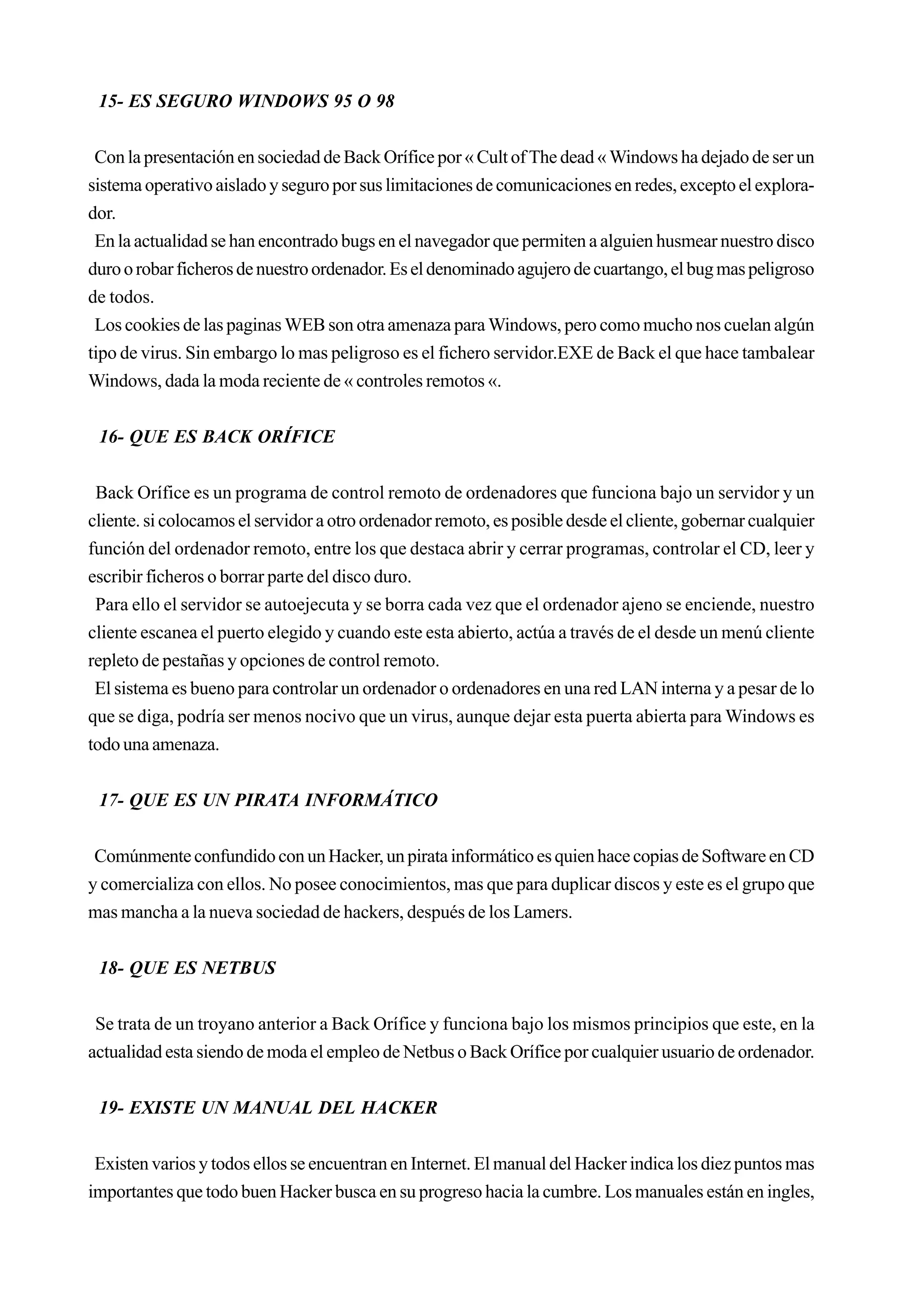 15- ES SEGURO WINDOWS 95 O 98


 Con la presentación en sociedad de Back Orífice por « Cult of The dead « Windows ha dejado de ser un
sistema operativo aislado y seguro por sus limitaciones de comunicaciones en redes, excepto el explora-
dor.
 En la actualidad se han encontrado bugs en el navegador que permiten a alguien husmear nuestro disco
duro o robar ficheros de nuestro ordenador. Es el denominado agujero de cuartango, el bug mas peligroso
de todos.
 Los cookies de las paginas WEB son otra amenaza para Windows, pero como mucho nos cuelan algún
tipo de virus. Sin embargo lo mas peligroso es el fichero servidor.EXE de Back el que hace tambalear
Windows, dada la moda reciente de « controles remotos «.


 16- QUE ES BACK ORÍFICE


 Back Orífice es un programa de control remoto de ordenadores que funciona bajo un servidor y un
cliente. si colocamos el servidor a otro ordenador remoto, es posible desde el cliente, gobernar cualquier
función del ordenador remoto, entre los que destaca abrir y cerrar programas, controlar el CD, leer y
escribir ficheros o borrar parte del disco duro.
 Para ello el servidor se autoejecuta y se borra cada vez que el ordenador ajeno se enciende, nuestro
cliente escanea el puerto elegido y cuando este esta abierto, actúa a través de el desde un menú cliente
repleto de pestañas y opciones de control remoto.
 El sistema es bueno para controlar un ordenador o ordenadores en una red LAN interna y a pesar de lo
que se diga, podría ser menos nocivo que un virus, aunque dejar esta puerta abierta para Windows es
todo una amenaza.


 17- QUE ES UN PIRATA INFORMÁTICO


 Comúnmente confundido con un Hacker, un pirata informático es quien hace copias de Software en CD
y comercializa con ellos. No posee conocimientos, mas que para duplicar discos y este es el grupo que
mas mancha a la nueva sociedad de hackers, después de los Lamers.


 18- QUE ES NETBUS


 Se trata de un troyano anterior a Back Orífice y funciona bajo los mismos principios que este, en la
actualidad esta siendo de moda el empleo de Netbus o Back Orífice por cualquier usuario de ordenador.


 19- EXISTE UN MANUAL DEL HACKER


 Existen varios y todos ellos se encuentran en Internet. El manual del Hacker indica los diez puntos mas
importantes que todo buen Hacker busca en su progreso hacia la cumbre. Los manuales están en ingles,
 