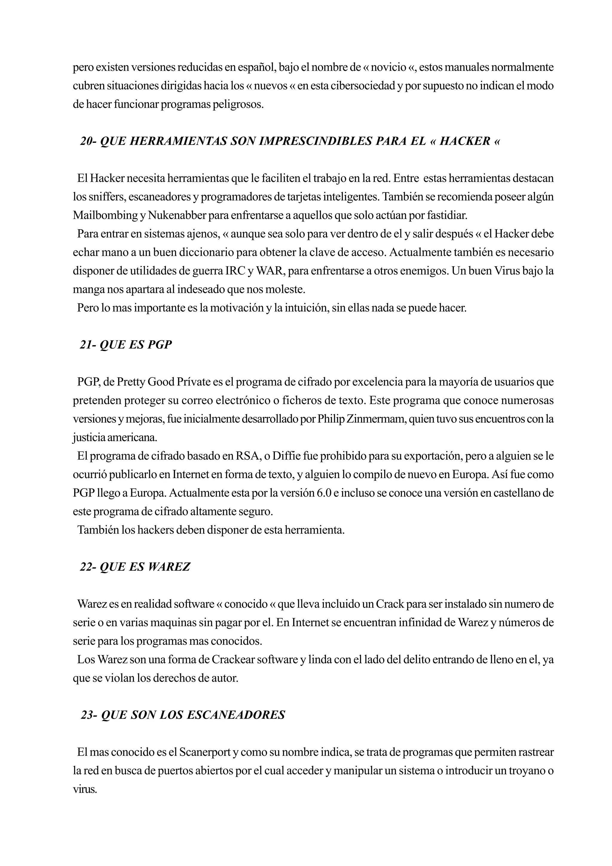 pero existen versiones reducidas en español, bajo el nombre de « novicio «, estos manuales normalmente
cubren situaciones dirigidas hacia los « nuevos « en esta cibersociedad y por supuesto no indican el modo
de hacer funcionar programas peligrosos.


 20- QUE HERRAMIENTAS SON IMPRESCINDIBLES PARA EL « HACKER «


 El Hacker necesita herramientas que le faciliten el trabajo en la red. Entre estas herramientas destacan
los sniffers, escaneadores y programadores de tarjetas inteligentes. También se recomienda poseer algún
Mailbombing y Nukenabber para enfrentarse a aquellos que solo actúan por fastidiar.
 Para entrar en sistemas ajenos, « aunque sea solo para ver dentro de el y salir después « el Hacker debe
echar mano a un buen diccionario para obtener la clave de acceso. Actualmente también es necesario
disponer de utilidades de guerra IRC y WAR, para enfrentarse a otros enemigos. Un buen Virus bajo la
manga nos apartara al indeseado que nos moleste.
 Pero lo mas importante es la motivación y la intuición, sin ellas nada se puede hacer.


 21- QUE ES PGP


 PGP, de Pretty Good Prívate es el programa de cifrado por excelencia para la mayoría de usuarios que
pretenden proteger su correo electrónico o ficheros de texto. Este programa que conoce numerosas
versiones y mejoras, fue inicialmente desarrollado por Philip Zinmermam, quien tuvo sus encuentros con la
justicia americana.
 El programa de cifrado basado en RSA, o Diffie fue prohibido para su exportación, pero a alguien se le
ocurrió publicarlo en Internet en forma de texto, y alguien lo compilo de nuevo en Europa. Así fue como
PGP llego a Europa. Actualmente esta por la versión 6.0 e incluso se conoce una versión en castellano de
este programa de cifrado altamente seguro.
 También los hackers deben disponer de esta herramienta.


 22- QUE ES WAREZ


 Warez es en realidad software « conocido « que lleva incluido un Crack para ser instalado sin numero de
serie o en varias maquinas sin pagar por el. En Internet se encuentran infinidad de Warez y números de
serie para los programas mas conocidos.
 Los Warez son una forma de Crackear software y linda con el lado del delito entrando de lleno en el, ya
que se violan los derechos de autor.


 23- QUE SON LOS ESCANEADORES


 El mas conocido es el Scanerport y como su nombre indica, se trata de programas que permiten rastrear
la red en busca de puertos abiertos por el cual acceder y manipular un sistema o introducir un troyano o
virus.
 