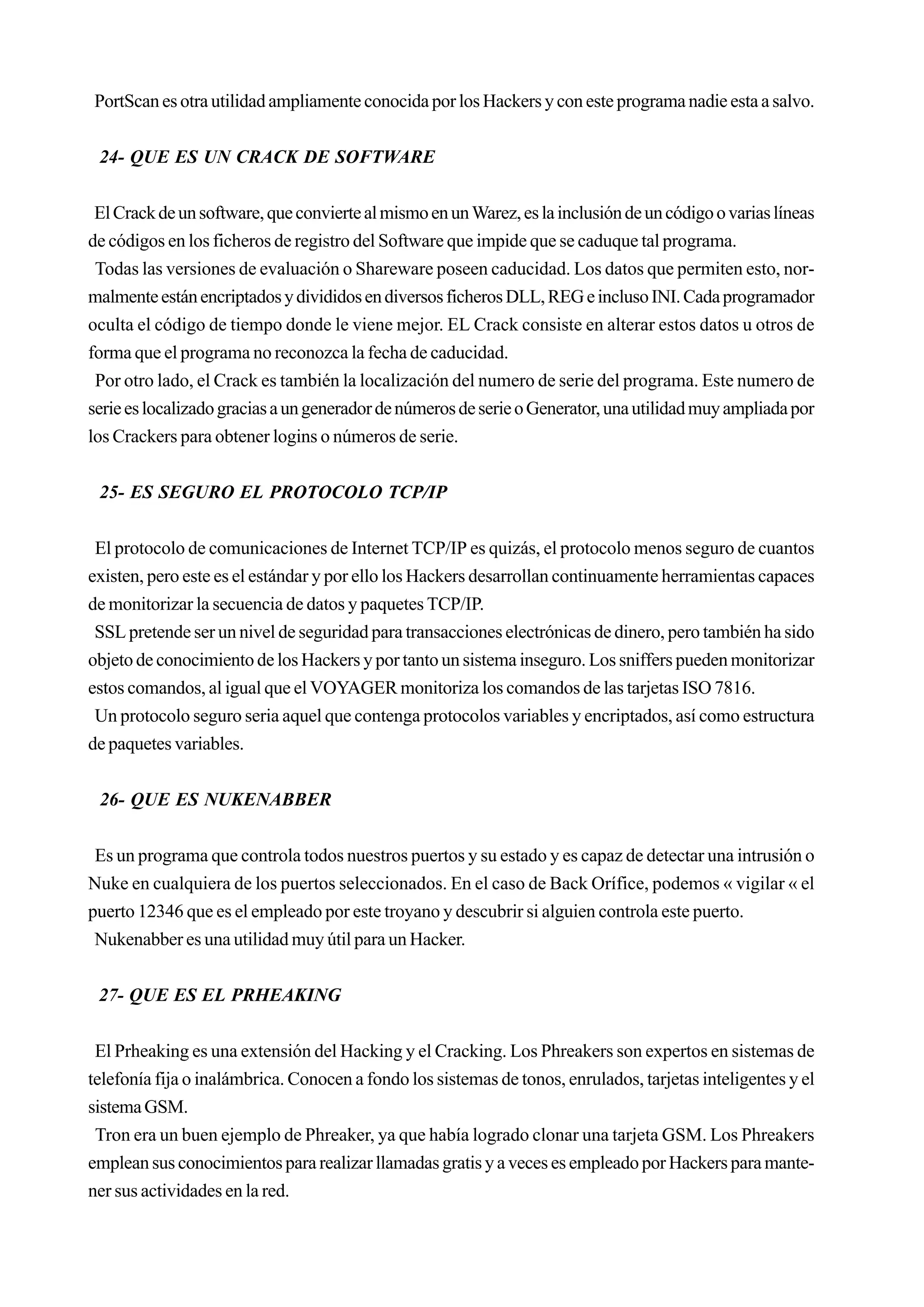 PortScan es otra utilidad ampliamente conocida por los Hackers y con este programa nadie esta a salvo.


 24- QUE ES UN CRACK DE SOFTWARE


 El Crack de un software, que convierte al mismo en un Warez, es la inclusión de un código o varias líneas
de códigos en los ficheros de registro del Software que impide que se caduque tal programa.
 Todas las versiones de evaluación o Shareware poseen caducidad. Los datos que permiten esto, nor-
malmente están encriptados y divididos en diversos ficheros DLL, REG e incluso INI. Cada programador
oculta el código de tiempo donde le viene mejor. EL Crack consiste en alterar estos datos u otros de
forma que el programa no reconozca la fecha de caducidad.
 Por otro lado, el Crack es también la localización del numero de serie del programa. Este numero de
serie es localizado gracias a un generador de números de serie o Generator, una utilidad muy ampliada por
los Crackers para obtener logins o números de serie.


 25- ES SEGURO EL PROTOCOLO TCP/IP


 El protocolo de comunicaciones de Internet TCP/IP es quizás, el protocolo menos seguro de cuantos
existen, pero este es el estándar y por ello los Hackers desarrollan continuamente herramientas capaces
de monitorizar la secuencia de datos y paquetes TCP/IP.
 SSL pretende ser un nivel de seguridad para transacciones electrónicas de dinero, pero también ha sido
objeto de conocimiento de los Hackers y por tanto un sistema inseguro. Los sniffers pueden monitorizar
estos comandos, al igual que el VOYAGER monitoriza los comandos de las tarjetas ISO 7816.
 Un protocolo seguro seria aquel que contenga protocolos variables y encriptados, así como estructura
de paquetes variables.


 26- QUE ES NUKENABBER


 Es un programa que controla todos nuestros puertos y su estado y es capaz de detectar una intrusión o
Nuke en cualquiera de los puertos seleccionados. En el caso de Back Orífice, podemos « vigilar « el
puerto 12346 que es el empleado por este troyano y descubrir si alguien controla este puerto.
 Nukenabber es una utilidad muy útil para un Hacker.


 27- QUE ES EL PRHEAKING


 El Prheaking es una extensión del Hacking y el Cracking. Los Phreakers son expertos en sistemas de
telefonía fija o inalámbrica. Conocen a fondo los sistemas de tonos, enrulados, tarjetas inteligentes y el
sistema GSM.
 Tron era un buen ejemplo de Phreaker, ya que había logrado clonar una tarjeta GSM. Los Phreakers
emplean sus conocimientos para realizar llamadas gratis y a veces es empleado por Hackers para mante-
ner sus actividades en la red.
 