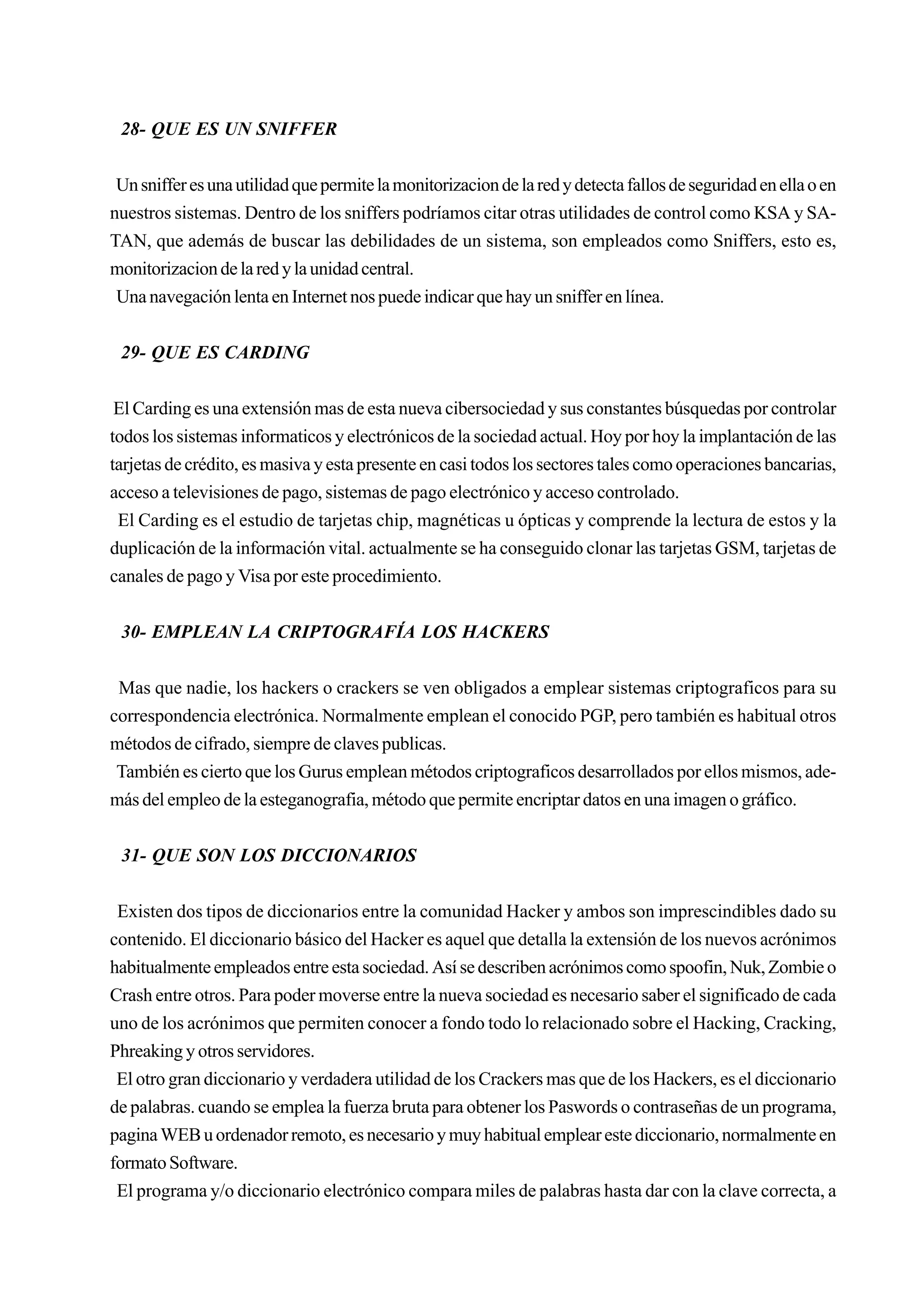 28- QUE ES UN SNIFFER


 Un sniffer es una utilidad que permite la monitorizacion de la red y detecta fallos de seguridad en ella o en
nuestros sistemas. Dentro de los sniffers podríamos citar otras utilidades de control como KSA y SA-
TAN, que además de buscar las debilidades de un sistema, son empleados como Sniffers, esto es,
monitorizacion de la red y la unidad central.
 Una navegación lenta en Internet nos puede indicar que hay un sniffer en línea.


 29- QUE ES CARDING


 El Carding es una extensión mas de esta nueva cibersociedad y sus constantes búsquedas por controlar
todos los sistemas informaticos y electrónicos de la sociedad actual. Hoy por hoy la implantación de las
tarjetas de crédito, es masiva y esta presente en casi todos los sectores tales como operaciones bancarias,
acceso a televisiones de pago, sistemas de pago electrónico y acceso controlado.
 El Carding es el estudio de tarjetas chip, magnéticas u ópticas y comprende la lectura de estos y la
duplicación de la información vital. actualmente se ha conseguido clonar las tarjetas GSM, tarjetas de
canales de pago y Visa por este procedimiento.


 30- EMPLEAN LA CRIPTOGRAFÍA LOS HACKERS


 Mas que nadie, los hackers o crackers se ven obligados a emplear sistemas criptograficos para su
correspondencia electrónica. Normalmente emplean el conocido PGP, pero también es habitual otros
métodos de cifrado, siempre de claves publicas.
 También es cierto que los Gurus emplean métodos criptograficos desarrollados por ellos mismos, ade-
más del empleo de la esteganografia, método que permite encriptar datos en una imagen o gráfico.


 31- QUE SON LOS DICCIONARIOS


 Existen dos tipos de diccionarios entre la comunidad Hacker y ambos son imprescindibles dado su
contenido. El diccionario básico del Hacker es aquel que detalla la extensión de los nuevos acrónimos
habitualmente empleados entre esta sociedad. Así se describen acrónimos como spoofin, Nuk, Zombie o
Crash entre otros. Para poder moverse entre la nueva sociedad es necesario saber el significado de cada
uno de los acrónimos que permiten conocer a fondo todo lo relacionado sobre el Hacking, Cracking,
Phreaking y otros servidores.
 El otro gran diccionario y verdadera utilidad de los Crackers mas que de los Hackers, es el diccionario
de palabras. cuando se emplea la fuerza bruta para obtener los Paswords o contraseñas de un programa,
pagina WEB u ordenador remoto, es necesario y muy habitual emplear este diccionario, normalmente en
formato Software.
 El programa y/o diccionario electrónico compara miles de palabras hasta dar con la clave correcta, a
 