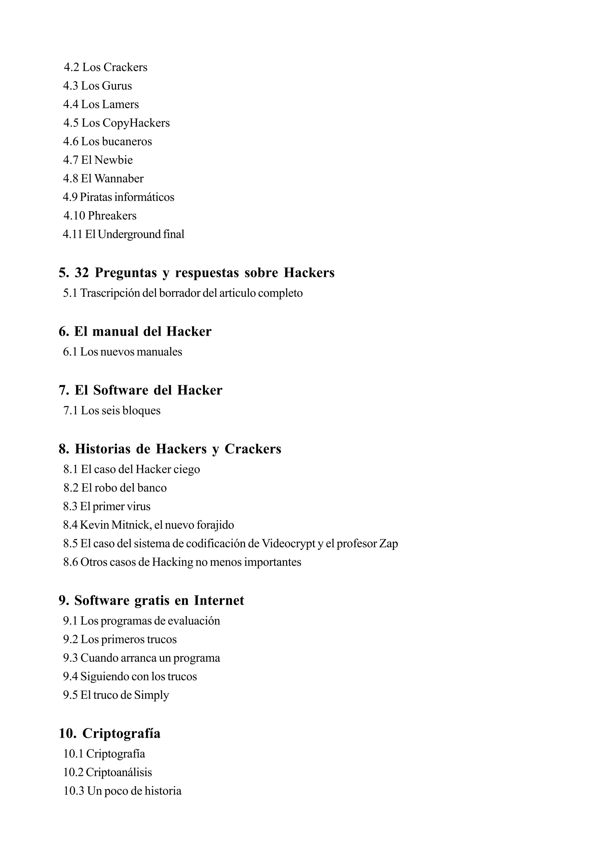 4.2 Los Crackers
4.3 Los Gurus
4.4 Los Lamers
4.5 Los CopyHackers
4.6 Los bucaneros
4.7 El Newbie
4.8 El Wannaber
4.9 Piratas informáticos
4.10 Phreakers
4.11 El Underground final


5. 32 Preguntas y respuestas sobre Hackers
5.1 Trascripción del borrador del articulo completo


6. El manual del Hacker
6.1 Los nuevos manuales


7. El Software del Hacker
7.1 Los seis bloques


8. Historias de Hackers y Crackers
8.1 El caso del Hacker ciego
8.2 El robo del banco
8.3 El primer virus
8.4 Kevin Mitnick, el nuevo forajido
8.5 El caso del sistema de codificación de Videocrypt y el profesor Zap
8.6 Otros casos de Hacking no menos importantes


9. Software gratis en Internet
9.1 Los programas de evaluación
9.2 Los primeros trucos
9.3 Cuando arranca un programa
9.4 Siguiendo con los trucos
9.5 El truco de Simply


10. Criptografía
10.1 Criptografía
10.2 Criptoanálisis
10.3 Un poco de historia
 
