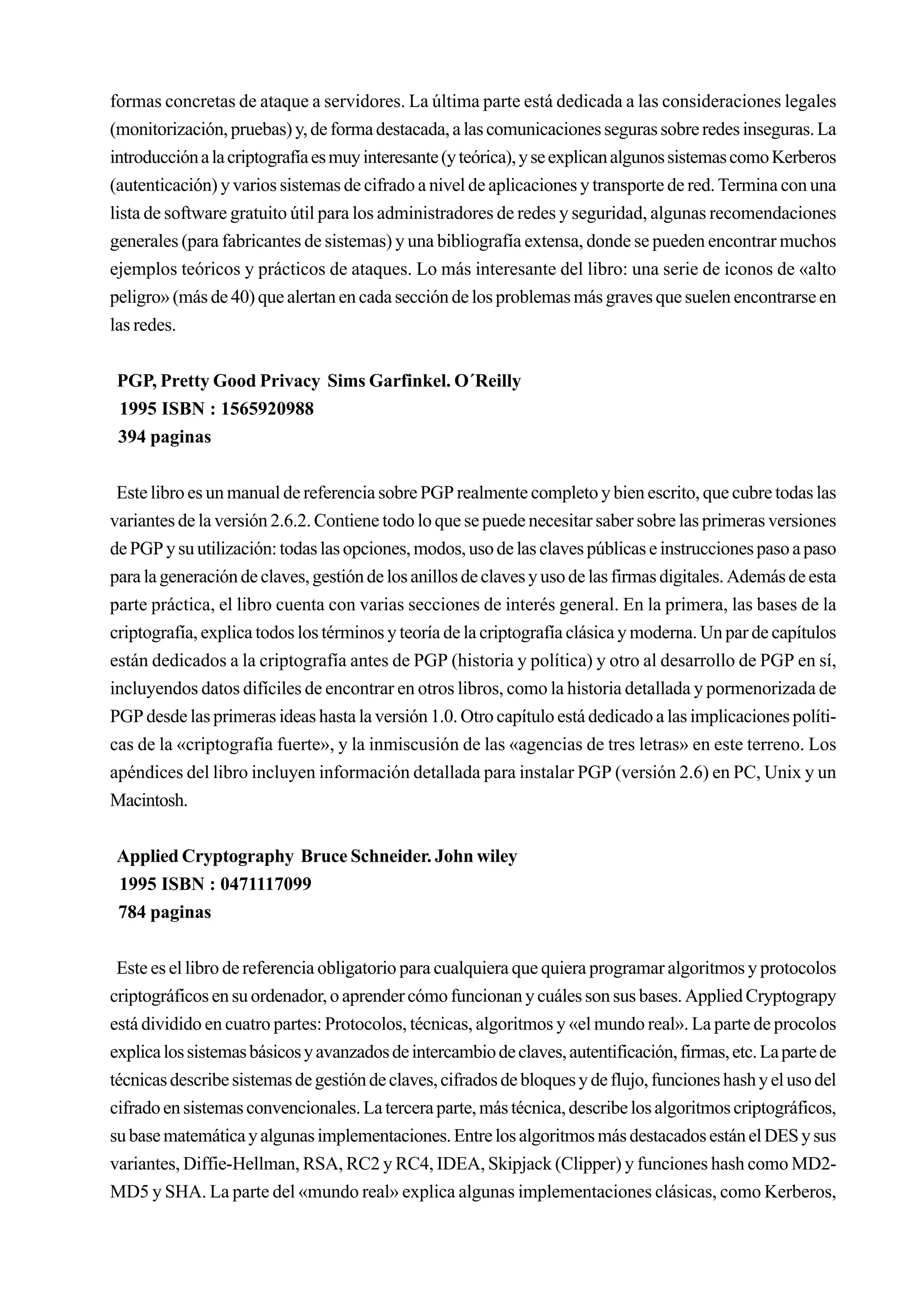 formas concretas de ataque a servidores. La última parte está dedicada a las consideraciones legales
(monitorización, pruebas) y, de forma destacada, a las comunicaciones seguras sobre redes inseguras. La
introducción a la criptografía es muy interesante (y teórica), y se explican algunos sistemas como Kerberos
(autenticación) y varios sistemas de cifrado a nivel de aplicaciones y transporte de red. Termina con una
lista de software gratuito útil para los administradores de redes y seguridad, algunas recomendaciones
generales (para fabricantes de sistemas) y una bibliografía extensa, donde se pueden encontrar muchos
ejemplos teóricos y prácticos de ataques. Lo más interesante del libro: una serie de iconos de «alto
peligro» (más de 40) que alertan en cada sección de los problemas más graves que suelen encontrarse en
las redes.


 PGP, Pretty Good Privacy Sims Garfinkel. O´Reilly
 1995 ISBN : 1565920988
 394 paginas


 Este libro es un manual de referencia sobre PGP realmente completo y bien escrito, que cubre todas las
variantes de la versión 2.6.2. Contiene todo lo que se puede necesitar saber sobre las primeras versiones
de PGP y su utilización: todas las opciones, modos, uso de las claves públicas e instrucciones paso a paso
para la generación de claves, gestión de los anillos de claves y uso de las firmas digitales. Además de esta
parte práctica, el libro cuenta con varias secciones de interés general. En la primera, las bases de la
criptografía, explica todos los términos y teoría de la criptografía clásica y moderna. Un par de capítulos
están dedicados a la criptografía antes de PGP (historia y política) y otro al desarrollo de PGP en sí,
incluyendos datos difíciles de encontrar en otros libros, como la historia detallada y pormenorizada de
PGP desde las primeras ideas hasta la versión 1.0. Otro capítulo está dedicado a las implicaciones políti-
cas de la «criptografía fuerte», y la inmiscusión de las «agencias de tres letras» en este terreno. Los
apéndices del libro incluyen información detallada para instalar PGP (versión 2.6) en PC, Unix y un
Macintosh.


Applied Cryptography Bruce Schneider. John wiley
1995 ISBN : 0471117099
784 paginas


 Este es el libro de referencia obligatorio para cualquiera que quiera programar algoritmos y protocolos
criptográficos en su ordenador, o aprender cómo funcionan y cuáles son sus bases. Applied Cryptograpy
está dividido en cuatro partes: Protocolos, técnicas, algoritmos y «el mundo real». La parte de procolos
explica los sistemas básicos y avanzados de intercambio de claves, autentificación, firmas, etc. La parte de
técnicas describe sistemas de gestión de claves, cifrados de bloques y de flujo, funciones hash y el uso del
cifrado en sistemas convencionales. La tercera parte, más técnica, describe los algoritmos criptográficos,
su base matemática y algunas implementaciones. Entre los algoritmos más destacados están el DES y sus
variantes, Diffie-Hellman, RSA, RC2 y RC4, IDEA, Skipjack (Clipper) y funciones hash como MD2-
MD5 y SHA. La parte del «mundo real» explica algunas implementaciones clásicas, como Kerberos,
 
