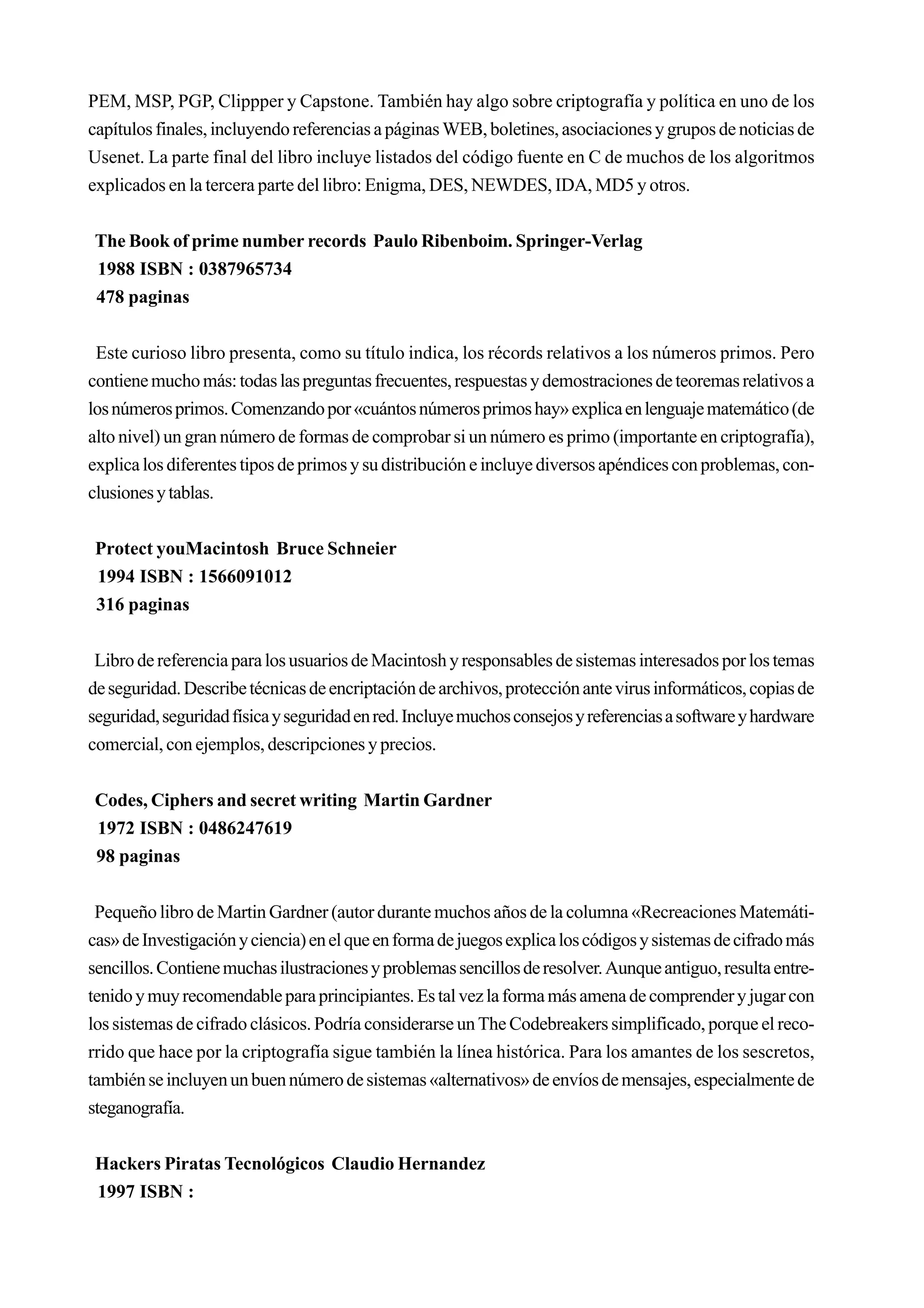PEM, MSP, PGP, Clippper y Capstone. También hay algo sobre criptografía y política en uno de los
capítulos finales, incluyendo referencias a páginas WEB, boletines, asociaciones y grupos de noticias de
Usenet. La parte final del libro incluye listados del código fuente en C de muchos de los algoritmos
explicados en la tercera parte del libro: Enigma, DES, NEWDES, IDA, MD5 y otros.


The Book of prime number records Paulo Ribenboim. Springer-Verlag
1988 ISBN : 0387965734
478 paginas


 Este curioso libro presenta, como su título indica, los récords relativos a los números primos. Pero
contiene mucho más: todas las preguntas frecuentes, respuestas y demostraciones de teoremas relativos a
los números primos. Comenzando por «cuántos números primos hay» explica en lenguaje matemático (de
alto nivel) un gran número de formas de comprobar si un número es primo (importante en criptografía),
explica los diferentes tipos de primos y su distribución e incluye diversos apéndices con problemas, con-
clusiones y tablas.


 Protect youMacintosh Bruce Schneier
 1994 ISBN : 1566091012
 316 paginas


 Libro de referencia para los usuarios de Macintosh y responsables de sistemas interesados por los temas
de seguridad. Describe técnicas de encriptación de archivos, protección ante virus informáticos, copias de
seguridad, seguridad física y seguridad en red. Incluye muchos consejos y referencias a software y hardware
comercial, con ejemplos, descripciones y precios.


Codes, Ciphers and secret writing Martin Gardner
1972 ISBN : 0486247619
98 paginas


 Pequeño libro de Martin Gardner (autor durante muchos años de la columna «Recreaciones Matemáti-
cas» de Investigación y ciencia) en el que en forma de juegos explica los códigos y sistemas de cifrado más
sencillos. Contiene muchas ilustraciones y problemas sencillos de resolver. Aunque antiguo, resulta entre-
tenido y muy recomendable para principiantes. Es tal vez la forma más amena de comprender y jugar con
los sistemas de cifrado clásicos. Podría considerarse un The Codebreakers simplificado, porque el reco-
rrido que hace por la criptografía sigue también la línea histórica. Para los amantes de los sescretos,
también se incluyen un buen número de sistemas «alternativos» de envíos de mensajes, especialmente de
steganografía.


 Hackers Piratas Tecnológicos Claudio Hernandez
 1997 ISBN :
 