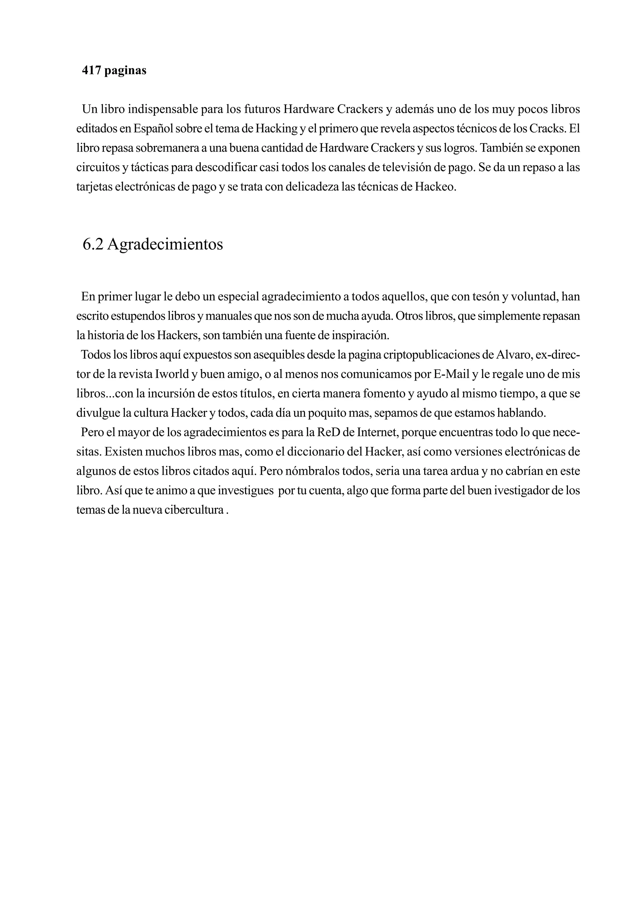 417 paginas


  Un libro indispensable para los futuros Hardware Crackers y además uno de los muy pocos libros
editados en Español sobre el tema de Hacking y el primero que revela aspectos técnicos de los Cracks. El
libro repasa sobremanera a una buena cantidad de Hardware Crackers y sus logros. También se exponen
circuitos y tácticas para descodificar casi todos los canales de televisión de pago. Se da un repaso a las
tarjetas electrónicas de pago y se trata con delicadeza las técnicas de Hackeo.



 6.2 Agradecimientos

 En primer lugar le debo un especial agradecimiento a todos aquellos, que con tesón y voluntad, han
escrito estupendos libros y manuales que nos son de mucha ayuda. Otros libros, que simplemente repasan
la historia de los Hackers, son también una fuente de inspiración.
 Todos los libros aquí expuestos son asequibles desde la pagina criptopublicaciones de Alvaro, ex-direc-
tor de la revista Iworld y buen amigo, o al menos nos comunicamos por E-Mail y le regale uno de mis
libros...con la incursión de estos títulos, en cierta manera fomento y ayudo al mismo tiempo, a que se
divulgue la cultura Hacker y todos, cada día un poquito mas, sepamos de que estamos hablando.
 Pero el mayor de los agradecimientos es para la ReD de Internet, porque encuentras todo lo que nece-
sitas. Existen muchos libros mas, como el diccionario del Hacker, así como versiones electrónicas de
algunos de estos libros citados aquí. Pero nómbralos todos, seria una tarea ardua y no cabrían en este
libro. Así que te animo a que investigues por tu cuenta, algo que forma parte del buen ivestigador de los
temas de la nueva cibercultura .
 