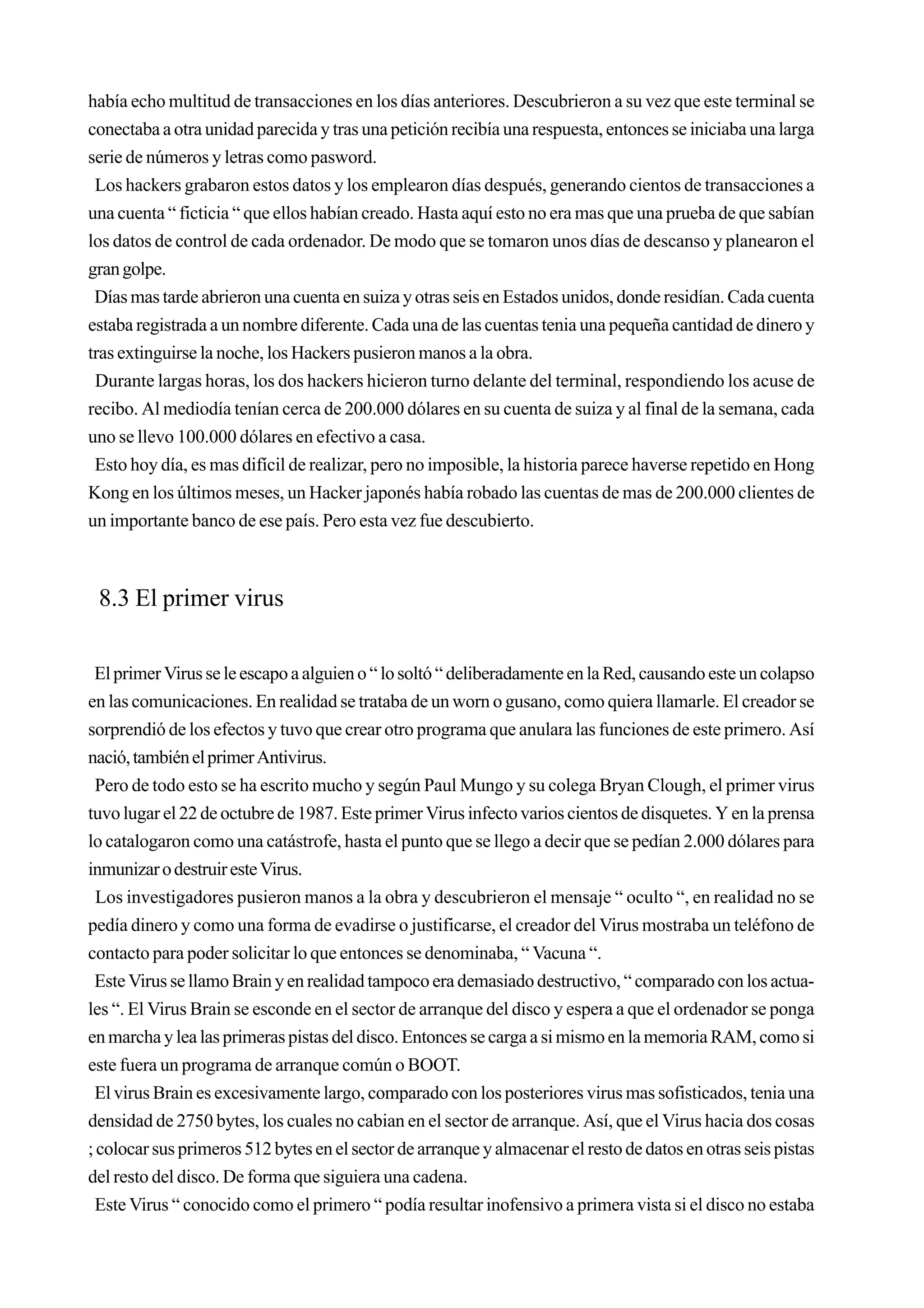 había echo multitud de transacciones en los días anteriores. Descubrieron a su vez que este terminal se
conectaba a otra unidad parecida y tras una petición recibía una respuesta, entonces se iniciaba una larga
serie de números y letras como pasword.
 Los hackers grabaron estos datos y los emplearon días después, generando cientos de transacciones a
una cuenta “ ficticia “ que ellos habían creado. Hasta aquí esto no era mas que una prueba de que sabían
los datos de control de cada ordenador. De modo que se tomaron unos días de descanso y planearon el
gran golpe.
 Días mas tarde abrieron una cuenta en suiza y otras seis en Estados unidos, donde residían. Cada cuenta
estaba registrada a un nombre diferente. Cada una de las cuentas tenia una pequeña cantidad de dinero y
tras extinguirse la noche, los Hackers pusieron manos a la obra.
 Durante largas horas, los dos hackers hicieron turno delante del terminal, respondiendo los acuse de
recibo. Al mediodía tenían cerca de 200.000 dólares en su cuenta de suiza y al final de la semana, cada
uno se llevo 100.000 dólares en efectivo a casa.
 Esto hoy día, es mas difícil de realizar, pero no imposible, la historia parece haverse repetido en Hong
Kong en los últimos meses, un Hacker japonés había robado las cuentas de mas de 200.000 clientes de
un importante banco de ese país. Pero esta vez fue descubierto.



 8.3 El primer virus

 El primer Virus se le escapo a alguien o “ lo soltó “ deliberadamente en la Red, causando este un colapso
en las comunicaciones. En realidad se trataba de un worn o gusano, como quiera llamarle. El creador se
sorprendió de los efectos y tuvo que crear otro programa que anulara las funciones de este primero. Así
nació, también el primer Antivirus.
  Pero de todo esto se ha escrito mucho y según Paul Mungo y su colega Bryan Clough, el primer virus
tuvo lugar el 22 de octubre de 1987. Este primer Virus infecto varios cientos de disquetes. Y en la prensa
lo catalogaron como una catástrofe, hasta el punto que se llego a decir que se pedían 2.000 dólares para
inmunizar o destruir este Virus.
  Los investigadores pusieron manos a la obra y descubrieron el mensaje “ oculto “, en realidad no se
pedía dinero y como una forma de evadirse o justificarse, el creador del Virus mostraba un teléfono de
contacto para poder solicitar lo que entonces se denominaba, “ Vacuna “.
 Este Virus se llamo Brain y en realidad tampoco era demasiado destructivo, “ comparado con los actua-
les “. El Virus Brain se esconde en el sector de arranque del disco y espera a que el ordenador se ponga
en marcha y lea las primeras pistas del disco. Entonces se carga a si mismo en la memoria RAM, como si
este fuera un programa de arranque común o BOOT.
 El virus Brain es excesivamente largo, comparado con los posteriores virus mas sofisticados, tenia una
densidad de 2750 bytes, los cuales no cabian en el sector de arranque. Así, que el Virus hacia dos cosas
; colocar sus primeros 512 bytes en el sector de arranque y almacenar el resto de datos en otras seis pistas
del resto del disco. De forma que siguiera una cadena.
 Este Virus “ conocido como el primero “ podía resultar inofensivo a primera vista si el disco no estaba
 