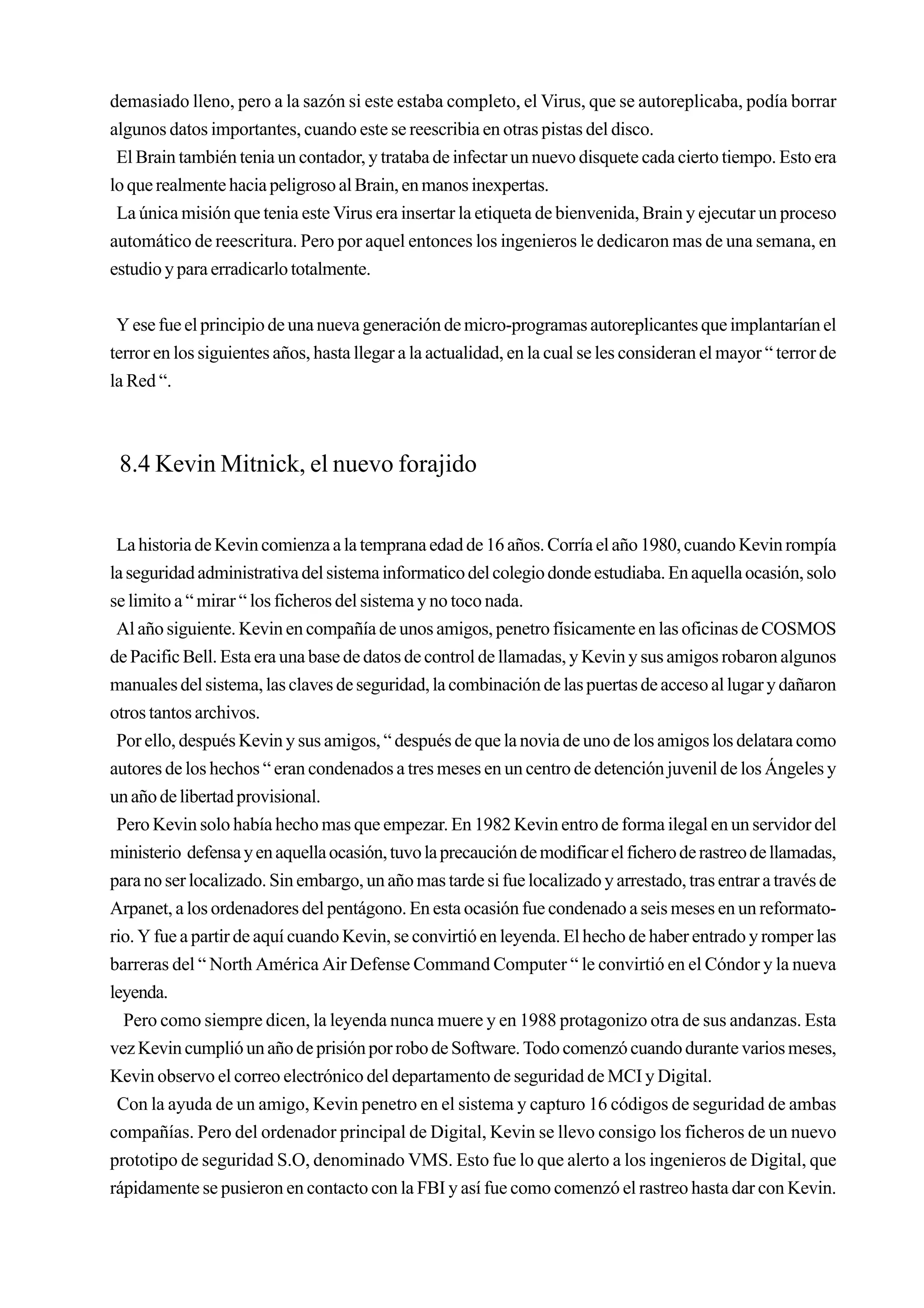 demasiado lleno, pero a la sazón si este estaba completo, el Virus, que se autoreplicaba, podía borrar
algunos datos importantes, cuando este se reescribia en otras pistas del disco.
 El Brain también tenia un contador, y trataba de infectar un nuevo disquete cada cierto tiempo. Esto era
lo que realmente hacia peligroso al Brain, en manos inexpertas.
 La única misión que tenia este Virus era insertar la etiqueta de bienvenida, Brain y ejecutar un proceso
automático de reescritura. Pero por aquel entonces los ingenieros le dedicaron mas de una semana, en
estudio y para erradicarlo totalmente.


 Y ese fue el principio de una nueva generación de micro-programas autoreplicantes que implantarían el
terror en los siguientes años, hasta llegar a la actualidad, en la cual se les consideran el mayor “ terror de
la Red “.



 8.4 Kevin Mitnick, el nuevo forajido


 La historia de Kevin comienza a la temprana edad de 16 años. Corría el año 1980, cuando Kevin rompía
la seguridad administrativa del sistema informatico del colegio donde estudiaba. En aquella ocasión, solo
se limito a “ mirar “ los ficheros del sistema y no toco nada.
 Al año siguiente. Kevin en compañía de unos amigos, penetro físicamente en las oficinas de COSMOS
de Pacific Bell. Esta era una base de datos de control de llamadas, y Kevin y sus amigos robaron algunos
manuales del sistema, las claves de seguridad, la combinación de las puertas de acceso al lugar y dañaron
otros tantos archivos.
 Por ello, después Kevin y sus amigos, “ después de que la novia de uno de los amigos los delatara como
autores de los hechos “ eran condenados a tres meses en un centro de detención juvenil de los Ángeles y
un año de libertad provisional.
 Pero Kevin solo había hecho mas que empezar. En 1982 Kevin entro de forma ilegal en un servidor del
ministerio defensa y en aquella ocasión, tuvo la precaución de modificar el fichero de rastreo de llamadas,
para no ser localizado. Sin embargo, un año mas tarde si fue localizado y arrestado, tras entrar a través de
Arpanet, a los ordenadores del pentágono. En esta ocasión fue condenado a seis meses en un reformato-
rio. Y fue a partir de aquí cuando Kevin, se convirtió en leyenda. El hecho de haber entrado y romper las
barreras del “ North América Air Defense Command Computer “ le convirtió en el Cóndor y la nueva
leyenda.
  Pero como siempre dicen, la leyenda nunca muere y en 1988 protagonizo otra de sus andanzas. Esta
vez Kevin cumplió un año de prisión por robo de Software. Todo comenzó cuando durante varios meses,
Kevin observo el correo electrónico del departamento de seguridad de MCI y Digital.
 Con la ayuda de un amigo, Kevin penetro en el sistema y capturo 16 códigos de seguridad de ambas
compañías. Pero del ordenador principal de Digital, Kevin se llevo consigo los ficheros de un nuevo
prototipo de seguridad S.O, denominado VMS. Esto fue lo que alerto a los ingenieros de Digital, que
rápidamente se pusieron en contacto con la FBI y así fue como comenzó el rastreo hasta dar con Kevin.
 
