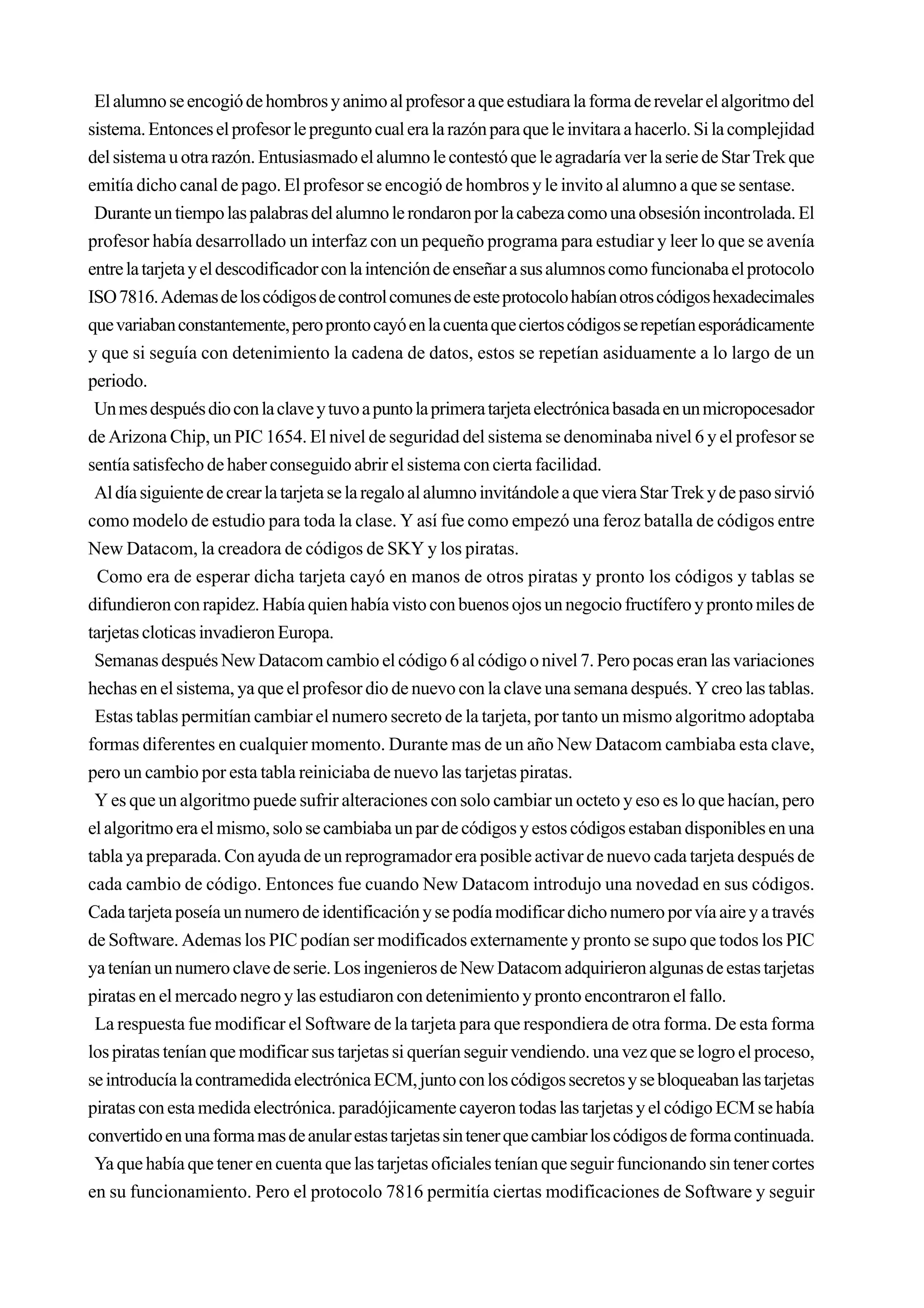 El alumno se encogió de hombros y animo al profesor a que estudiara la forma de revelar el algoritmo del
sistema. Entonces el profesor le pregunto cual era la razón para que le invitara a hacerlo. Si la complejidad
del sistema u otra razón. Entusiasmado el alumno le contestó que le agradaría ver la serie de Star Trek que
emitía dicho canal de pago. El profesor se encogió de hombros y le invito al alumno a que se sentase.
 Durante un tiempo las palabras del alumno le rondaron por la cabeza como una obsesión incontrolada. El
profesor había desarrollado un interfaz con un pequeño programa para estudiar y leer lo que se avenía
entre la tarjeta y el descodificador con la intención de enseñar a sus alumnos como funcionaba el protocolo
ISO 7816. Ademas de los códigos de control comunes de este protocolo habían otros códigos hexadecimales
que variaban constantemente, pero pronto cayó en la cuenta que ciertos códigos se repetían esporádicamente
y que si seguía con detenimiento la cadena de datos, estos se repetían asiduamente a lo largo de un
periodo.
 Un mes después dio con la clave y tuvo a punto la primera tarjeta electrónica basada en un micropocesador
de Arizona Chip, un PIC 1654. El nivel de seguridad del sistema se denominaba nivel 6 y el profesor se
sentía satisfecho de haber conseguido abrir el sistema con cierta facilidad.
 Al día siguiente de crear la tarjeta se la regalo al alumno invitándole a que viera Star Trek y de paso sirvió
como modelo de estudio para toda la clase. Y así fue como empezó una feroz batalla de códigos entre
New Datacom, la creadora de códigos de SKY y los piratas.
  Como era de esperar dicha tarjeta cayó en manos de otros piratas y pronto los códigos y tablas se
difundieron con rapidez. Había quien había visto con buenos ojos un negocio fructífero y pronto miles de
tarjetas cloticas invadieron Europa.
 Semanas después New Datacom cambio el código 6 al código o nivel 7. Pero pocas eran las variaciones
hechas en el sistema, ya que el profesor dio de nuevo con la clave una semana después. Y creo las tablas.
 Estas tablas permitían cambiar el numero secreto de la tarjeta, por tanto un mismo algoritmo adoptaba
formas diferentes en cualquier momento. Durante mas de un año New Datacom cambiaba esta clave,
pero un cambio por esta tabla reiniciaba de nuevo las tarjetas piratas.
 Y es que un algoritmo puede sufrir alteraciones con solo cambiar un octeto y eso es lo que hacían, pero
el algoritmo era el mismo, solo se cambiaba un par de códigos y estos códigos estaban disponibles en una
tabla ya preparada. Con ayuda de un reprogramador era posible activar de nuevo cada tarjeta después de
cada cambio de código. Entonces fue cuando New Datacom introdujo una novedad en sus códigos.
Cada tarjeta poseía un numero de identificación y se podía modificar dicho numero por vía aire y a través
de Software. Ademas los PIC podían ser modificados externamente y pronto se supo que todos los PIC
ya tenían un numero clave de serie. Los ingenieros de New Datacom adquirieron algunas de estas tarjetas
piratas en el mercado negro y las estudiaron con detenimiento y pronto encontraron el fallo.
 La respuesta fue modificar el Software de la tarjeta para que respondiera de otra forma. De esta forma
los piratas tenían que modificar sus tarjetas si querían seguir vendiendo. una vez que se logro el proceso,
se introducía la contramedida electrónica ECM, junto con los códigos secretos y se bloqueaban las tarjetas
piratas con esta medida electrónica. paradójicamente cayeron todas las tarjetas y el código ECM se había
convertido en una forma mas de anular estas tarjetas sin tener que cambiar los códigos de forma continuada.
 Ya que había que tener en cuenta que las tarjetas oficiales tenían que seguir funcionando sin tener cortes
en su funcionamiento. Pero el protocolo 7816 permitía ciertas modificaciones de Software y seguir
 