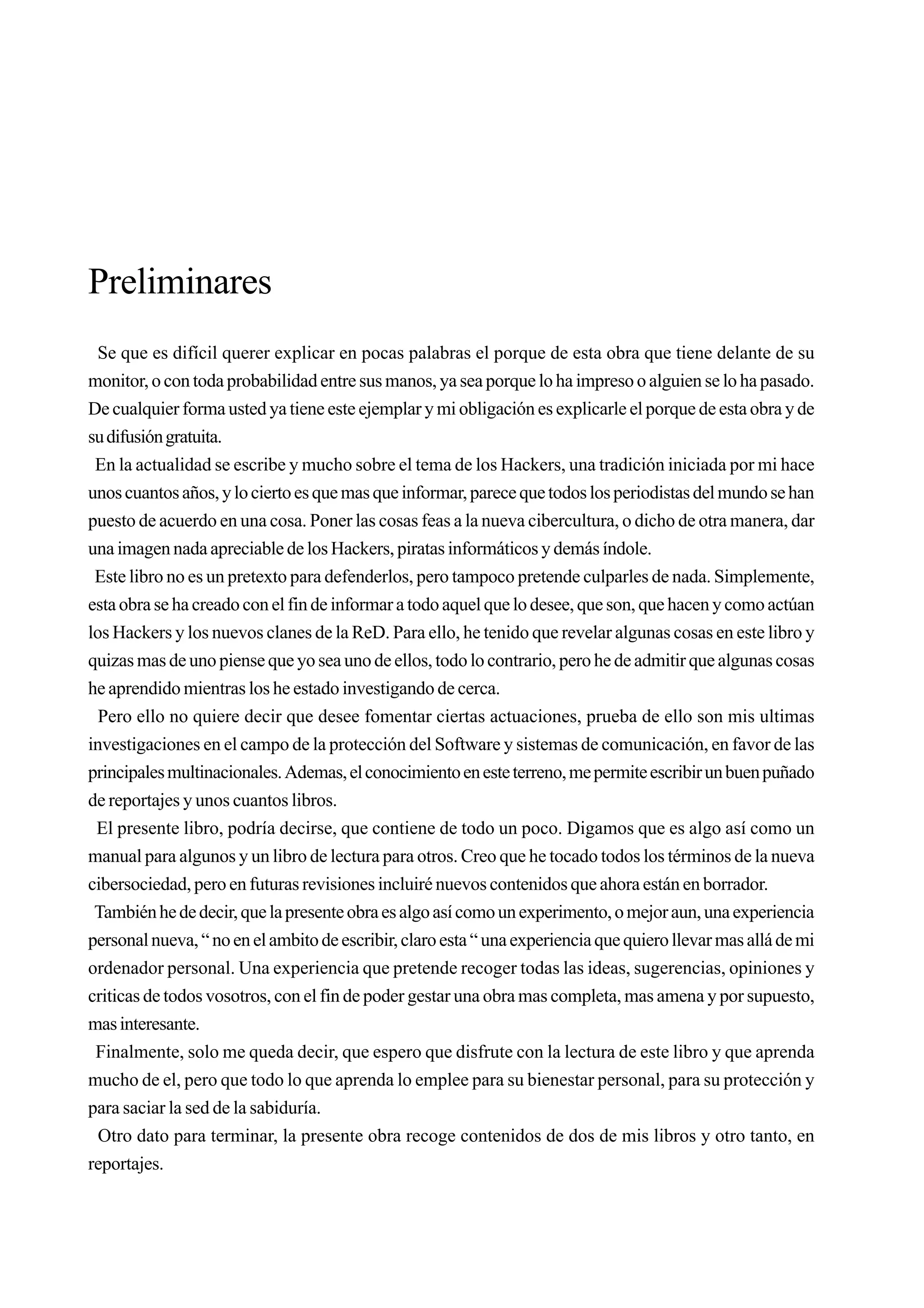 Preliminares
 Se que es difícil querer explicar en pocas palabras el porque de esta obra que tiene delante de su
monitor, o con toda probabilidad entre sus manos, ya sea porque lo ha impreso o alguien se lo ha pasado.
De cualquier forma usted ya tiene este ejemplar y mi obligación es explicarle el porque de esta obra y de
su difusión gratuita.
 En la actualidad se escribe y mucho sobre el tema de los Hackers, una tradición iniciada por mi hace
unos cuantos años, y lo cierto es que mas que informar, parece que todos los periodistas del mundo se han
puesto de acuerdo en una cosa. Poner las cosas feas a la nueva cibercultura, o dicho de otra manera, dar
una imagen nada apreciable de los Hackers, piratas informáticos y demás índole.
 Este libro no es un pretexto para defenderlos, pero tampoco pretende culparles de nada. Simplemente,
esta obra se ha creado con el fin de informar a todo aquel que lo desee, que son, que hacen y como actúan
los Hackers y los nuevos clanes de la ReD. Para ello, he tenido que revelar algunas cosas en este libro y
quizas mas de uno piense que yo sea uno de ellos, todo lo contrario, pero he de admitir que algunas cosas
he aprendido mientras los he estado investigando de cerca.
  Pero ello no quiere decir que desee fomentar ciertas actuaciones, prueba de ello son mis ultimas
investigaciones en el campo de la protección del Software y sistemas de comunicación, en favor de las
principales multinacionales. Ademas, el conocimiento en este terreno, me permite escribir un buen puñado
de reportajes y unos cuantos libros.
 El presente libro, podría decirse, que contiene de todo un poco. Digamos que es algo así como un
manual para algunos y un libro de lectura para otros. Creo que he tocado todos los términos de la nueva
cibersociedad, pero en futuras revisiones incluiré nuevos contenidos que ahora están en borrador.
 También he de decir, que la presente obra es algo así como un experimento, o mejor aun, una experiencia
personal nueva, “ no en el ambito de escribir, claro esta “ una experiencia que quiero llevar mas allá de mi
ordenador personal. Una experiencia que pretende recoger todas las ideas, sugerencias, opiniones y
criticas de todos vosotros, con el fin de poder gestar una obra mas completa, mas amena y por supuesto,
mas interesante.
 Finalmente, solo me queda decir, que espero que disfrute con la lectura de este libro y que aprenda
mucho de el, pero que todo lo que aprenda lo emplee para su bienestar personal, para su protección y
para saciar la sed de la sabiduría.
  Otro dato para terminar, la presente obra recoge contenidos de dos de mis libros y otro tanto, en
reportajes.
 