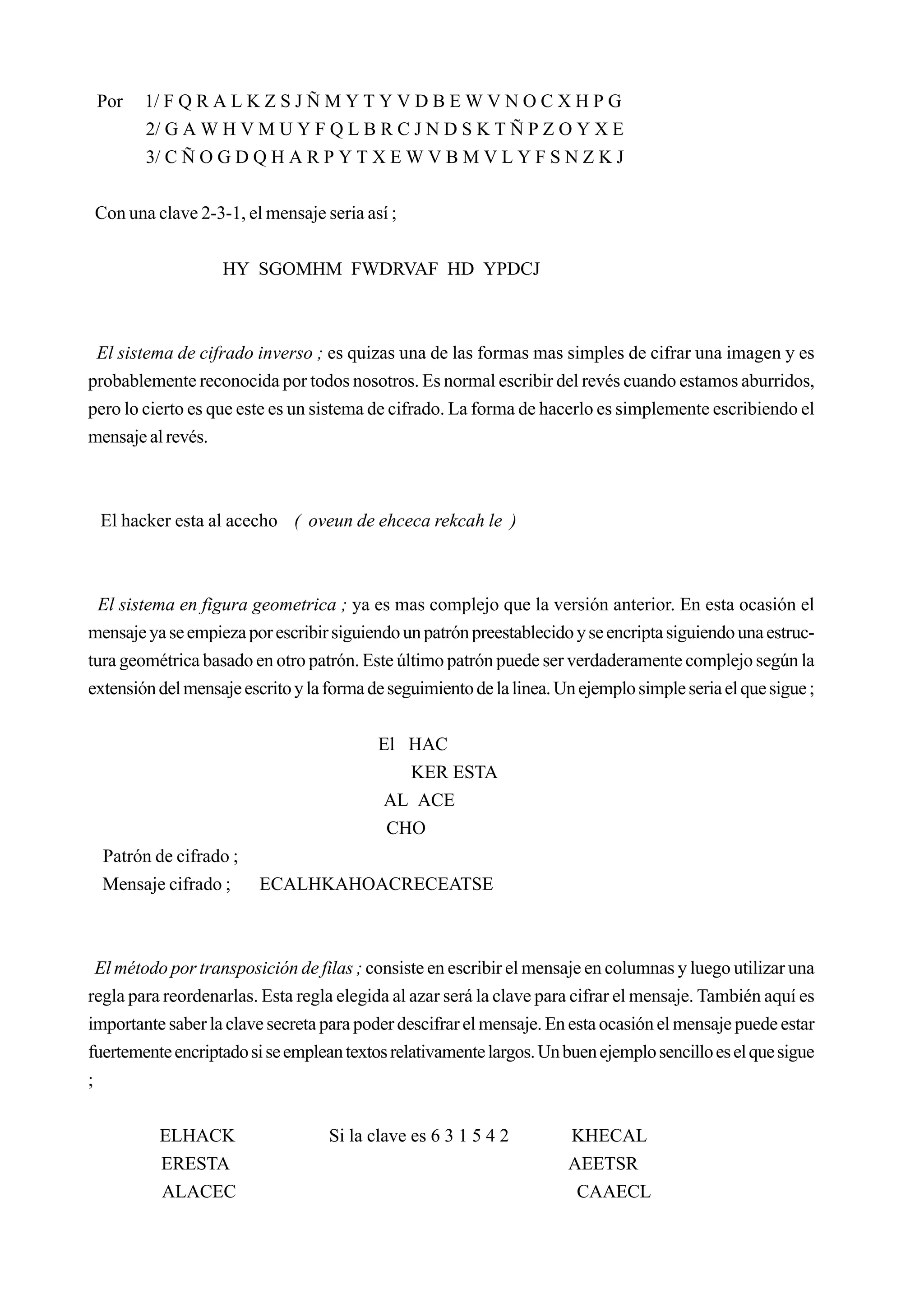 Por    1/ F Q R A L K Z S J Ñ M Y T Y V D B E W V N O C X H P G
        2/ G A W H V M U Y F Q L B R C J N D S K T Ñ P Z O Y X E
        3/ C Ñ O G D Q H A R P Y T X E W V B M V L Y F S N Z K J


 Con una clave 2-3-1, el mensaje seria así ;


                   HY SGOMHM FWDRVAF HD YPDCJ



 El sistema de cifrado inverso ; es quizas una de las formas mas simples de cifrar una imagen y es
probablemente reconocida por todos nosotros. Es normal escribir del revés cuando estamos aburridos,
pero lo cierto es que este es un sistema de cifrado. La forma de hacerlo es simplemente escribiendo el
mensaje al revés.



 El hacker esta al acecho ( oveun de ehceca rekcah le )



  El sistema en figura geometrica ; ya es mas complejo que la versión anterior. En esta ocasión el
mensaje ya se empieza por escribir siguiendo un patrón preestablecido y se encripta siguiendo una estruc-
tura geométrica basado en otro patrón. Este último patrón puede ser verdaderamente complejo según la
extensión del mensaje escrito y la forma de seguimiento de la linea. Un ejemplo simple seria el que sigue ;


                                          El HAC
                                             KER ESTA
                                          AL ACE
                                           CHO
  Patrón de cifrado ;
  Mensaje cifrado ;      ECALHKAHOACRECEATSE



  El método por transposición de filas ; consiste en escribir el mensaje en columnas y luego utilizar una
regla para reordenarlas. Esta regla elegida al azar será la clave para cifrar el mensaje. También aquí es
importante saber la clave secreta para poder descifrar el mensaje. En esta ocasión el mensaje puede estar
fuertemente encriptado si se emplean textos relativamente largos. Un buen ejemplo sencillo es el que sigue
;


          ELHACK                   Si la clave es 6 3 1 5 4 2         KHECAL
          ERESTA                                                      AEETSR
          ALACEC                                                       CAAECL
 