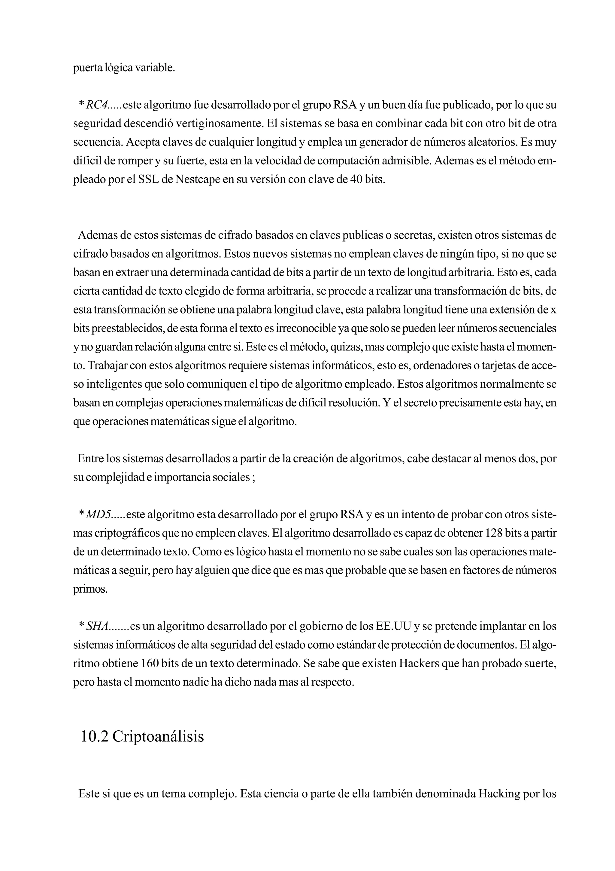 puerta lógica variable.


 * RC4.....este algoritmo fue desarrollado por el grupo RSA y un buen día fue publicado, por lo que su
seguridad descendió vertiginosamente. El sistemas se basa en combinar cada bit con otro bit de otra
secuencia. Acepta claves de cualquier longitud y emplea un generador de números aleatorios. Es muy
difícil de romper y su fuerte, esta en la velocidad de computación admisible. Ademas es el método em-
pleado por el SSL de Nestcape en su versión con clave de 40 bits.



 Ademas de estos sistemas de cifrado basados en claves publicas o secretas, existen otros sistemas de
cifrado basados en algoritmos. Estos nuevos sistemas no emplean claves de ningún tipo, si no que se
basan en extraer una determinada cantidad de bits a partir de un texto de longitud arbitraria. Esto es, cada
cierta cantidad de texto elegido de forma arbitraria, se procede a realizar una transformación de bits, de
esta transformación se obtiene una palabra longitud clave, esta palabra longitud tiene una extensión de x
bits preestablecidos, de esta forma el texto es irreconocible ya que solo se pueden leer números secuenciales
y no guardan relación alguna entre si. Este es el método, quizas, mas complejo que existe hasta el momen-
to. Trabajar con estos algoritmos requiere sistemas informáticos, esto es, ordenadores o tarjetas de acce-
so inteligentes que solo comuniquen el tipo de algoritmo empleado. Estos algoritmos normalmente se
basan en complejas operaciones matemáticas de difícil resolución. Y el secreto precisamente esta hay, en
que operaciones matemáticas sigue el algoritmo.


 Entre los sistemas desarrollados a partir de la creación de algoritmos, cabe destacar al menos dos, por
su complejidad e importancia sociales ;


 * MD5.....este algoritmo esta desarrollado por el grupo RSA y es un intento de probar con otros siste-
mas criptográficos que no empleen claves. El algoritmo desarrollado es capaz de obtener 128 bits a partir
de un determinado texto. Como es lógico hasta el momento no se sabe cuales son las operaciones mate-
máticas a seguir, pero hay alguien que dice que es mas que probable que se basen en factores de números
primos.


 * SHA.......es un algoritmo desarrollado por el gobierno de los EE.UU y se pretende implantar en los
sistemas informáticos de alta seguridad del estado como estándar de protección de documentos. El algo-
ritmo obtiene 160 bits de un texto determinado. Se sabe que existen Hackers que han probado suerte,
pero hasta el momento nadie ha dicho nada mas al respecto.



 10.2 Criptoanálisis


 Este si que es un tema complejo. Esta ciencia o parte de ella también denominada Hacking por los
 