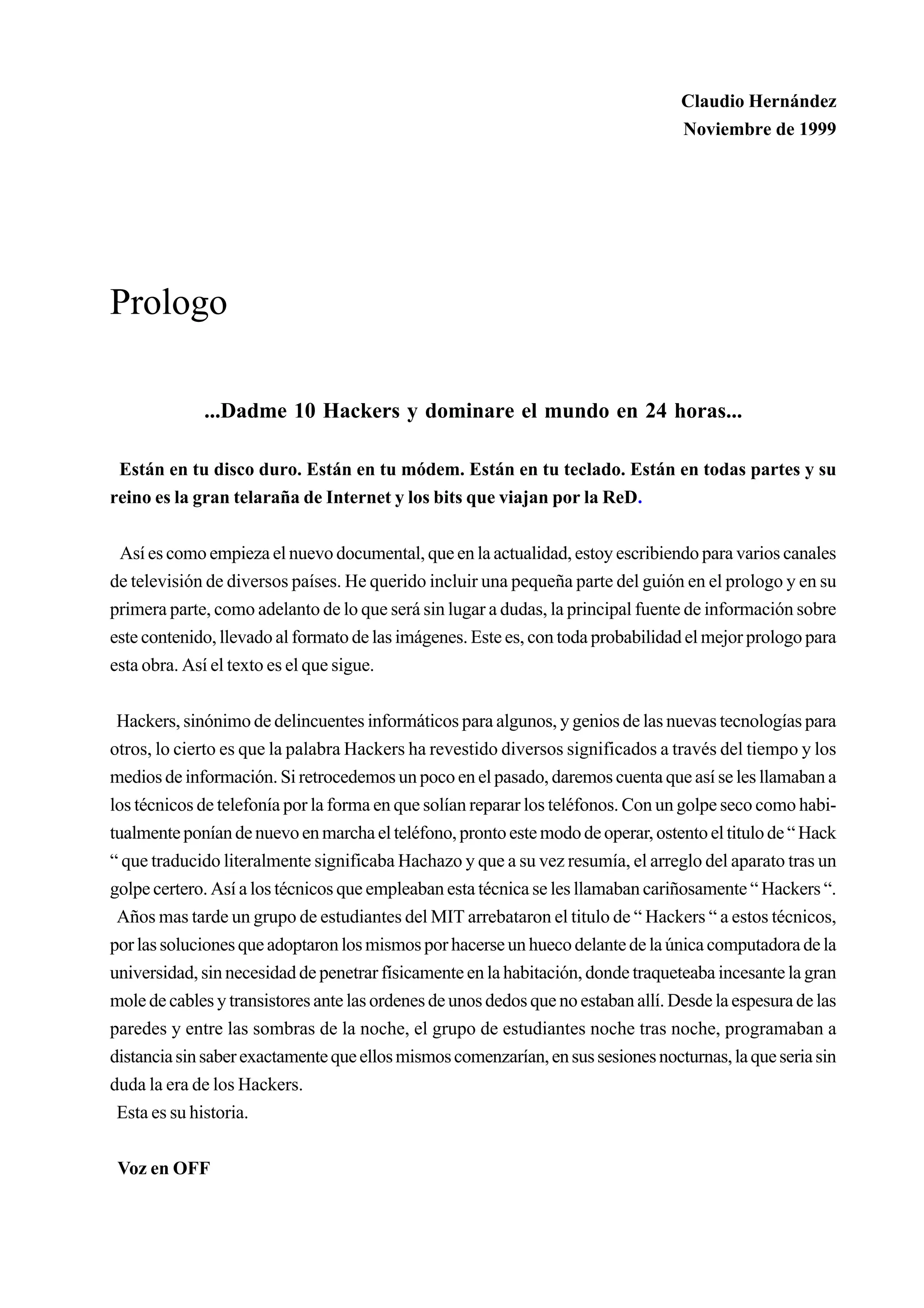 Claudio Hernández
                                                                                   Noviembre de 1999




Prologo

             ...Dadme 10 Hackers y dominare el mundo en 24 horas...

 Están en tu disco duro. Están en tu módem. Están en tu teclado. Están en todas partes y su
reino es la gran telaraña de Internet y los bits que viajan por la ReD.


 Así es como empieza el nuevo documental, que en la actualidad, estoy escribiendo para varios canales
de televisión de diversos países. He querido incluir una pequeña parte del guión en el prologo y en su
primera parte, como adelanto de lo que será sin lugar a dudas, la principal fuente de información sobre
este contenido, llevado al formato de las imágenes. Este es, con toda probabilidad el mejor prologo para
esta obra. Así el texto es el que sigue.


 Hackers, sinónimo de delincuentes informáticos para algunos, y genios de las nuevas tecnologías para
otros, lo cierto es que la palabra Hackers ha revestido diversos significados a través del tiempo y los
medios de información. Si retrocedemos un poco en el pasado, daremos cuenta que así se les llamaban a
los técnicos de telefonía por la forma en que solían reparar los teléfonos. Con un golpe seco como habi-
tualmente ponían de nuevo en marcha el teléfono, pronto este modo de operar, ostento el titulo de “ Hack
“ que traducido literalmente significaba Hachazo y que a su vez resumía, el arreglo del aparato tras un
golpe certero. Así a los técnicos que empleaban esta técnica se les llamaban cariñosamente “ Hackers “.
 Años mas tarde un grupo de estudiantes del MIT arrebataron el titulo de “ Hackers “ a estos técnicos,
por las soluciones que adoptaron los mismos por hacerse un hueco delante de la única computadora de la
universidad, sin necesidad de penetrar físicamente en la habitación, donde traqueteaba incesante la gran
mole de cables y transistores ante las ordenes de unos dedos que no estaban allí. Desde la espesura de las
paredes y entre las sombras de la noche, el grupo de estudiantes noche tras noche, programaban a
distancia sin saber exactamente que ellos mismos comenzarían, en sus sesiones nocturnas, la que seria sin
duda la era de los Hackers.
 Esta es su historia.


 Voz en OFF
 