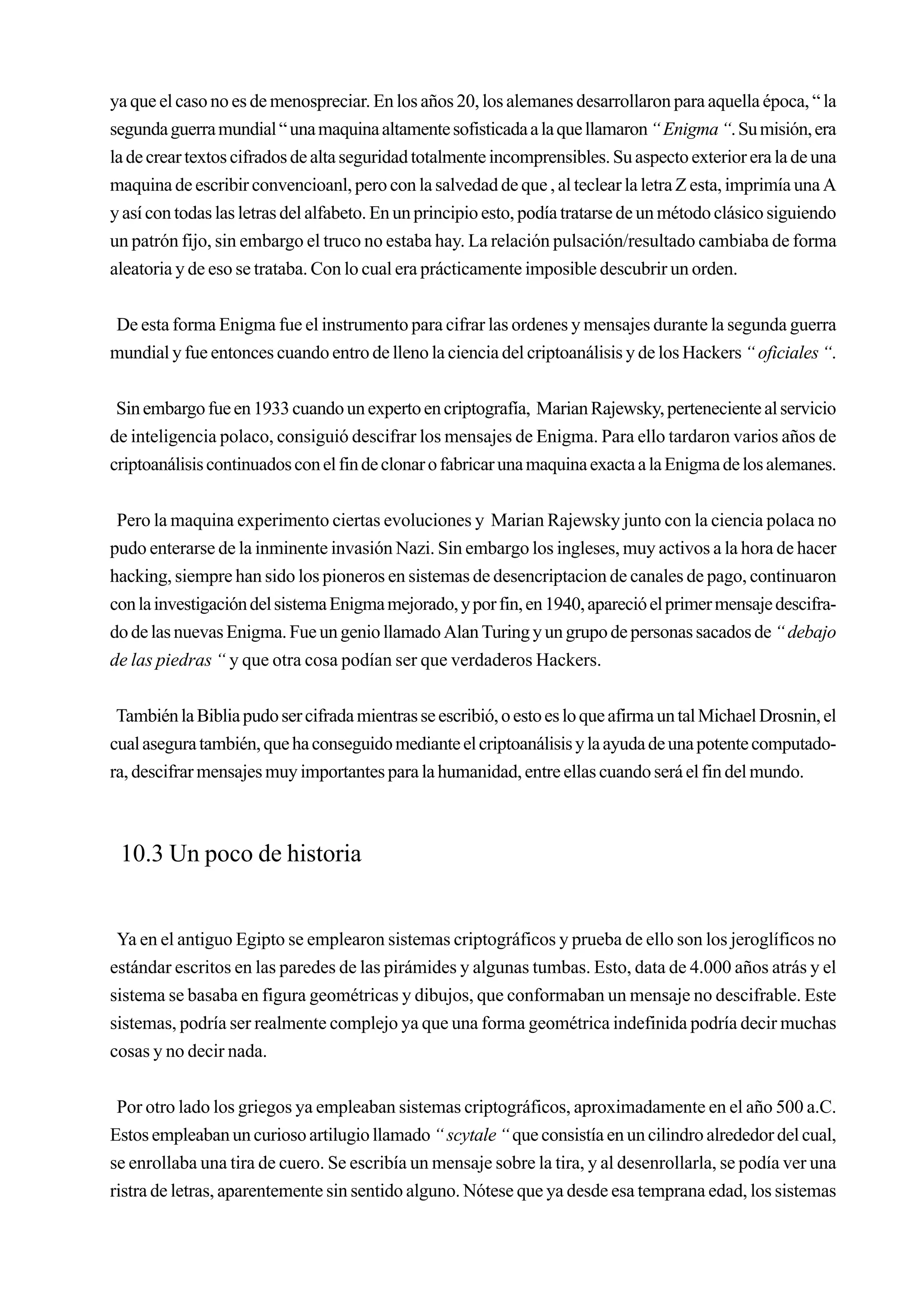 ya que el caso no es de menospreciar. En los años 20, los alemanes desarrollaron para aquella época, “ la
segunda guerra mundial “ una maquina altamente sofisticada a la que llamaron “ Enigma “. Su misión, era
la de crear textos cifrados de alta seguridad totalmente incomprensibles. Su aspecto exterior era la de una
maquina de escribir convencioanl, pero con la salvedad de que , al teclear la letra Z esta, imprimía una A
y así con todas las letras del alfabeto. En un principio esto, podía tratarse de un método clásico siguiendo
un patrón fijo, sin embargo el truco no estaba hay. La relación pulsación/resultado cambiaba de forma
aleatoria y de eso se trataba. Con lo cual era prácticamente imposible descubrir un orden.


De esta forma Enigma fue el instrumento para cifrar las ordenes y mensajes durante la segunda guerra
mundial y fue entonces cuando entro de lleno la ciencia del criptoanálisis y de los Hackers “ oficiales “.


 Sin embargo fue en 1933 cuando un experto en criptografía, Marian Rajewsky, perteneciente al servicio
de inteligencia polaco, consiguió descifrar los mensajes de Enigma. Para ello tardaron varios años de
criptoanálisis continuados con el fin de clonar o fabricar una maquina exacta a la Enigma de los alemanes.


 Pero la maquina experimento ciertas evoluciones y Marian Rajewsky junto con la ciencia polaca no
pudo enterarse de la inminente invasión Nazi. Sin embargo los ingleses, muy activos a la hora de hacer
hacking, siempre han sido los pioneros en sistemas de desencriptacion de canales de pago, continuaron
con la investigación del sistema Enigma mejorado, y por fin, en 1940, apareció el primer mensaje descifra-
do de las nuevas Enigma. Fue un genio llamado Alan Turing y un grupo de personas sacados de “ debajo
de las piedras “ y que otra cosa podían ser que verdaderos Hackers.


 También la Biblia pudo ser cifrada mientras se escribió, o esto es lo que afirma un tal Michael Drosnin, el
cual asegura también, que ha conseguido mediante el criptoanálisis y la ayuda de una potente computado-
ra, descifrar mensajes muy importantes para la humanidad, entre ellas cuando será el fin del mundo.



 10.3 Un poco de historia


 Ya en el antiguo Egipto se emplearon sistemas criptográficos y prueba de ello son los jeroglíficos no
estándar escritos en las paredes de las pirámides y algunas tumbas. Esto, data de 4.000 años atrás y el
sistema se basaba en figura geométricas y dibujos, que conformaban un mensaje no descifrable. Este
sistemas, podría ser realmente complejo ya que una forma geométrica indefinida podría decir muchas
cosas y no decir nada.


 Por otro lado los griegos ya empleaban sistemas criptográficos, aproximadamente en el año 500 a.C.
Estos empleaban un curioso artilugio llamado “ scytale “ que consistía en un cilindro alrededor del cual,
se enrollaba una tira de cuero. Se escribía un mensaje sobre la tira, y al desenrollarla, se podía ver una
ristra de letras, aparentemente sin sentido alguno. Nótese que ya desde esa temprana edad, los sistemas
 