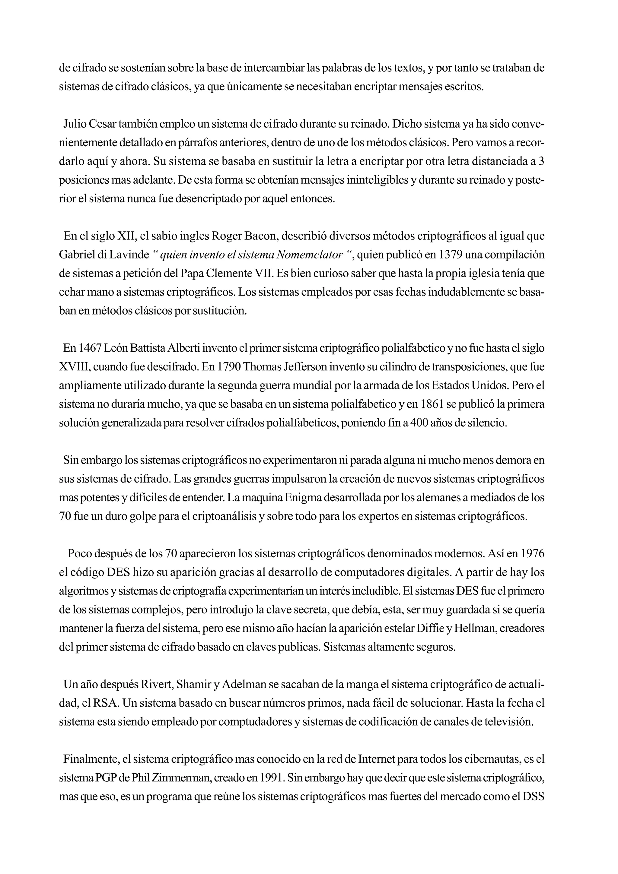 de cifrado se sostenían sobre la base de intercambiar las palabras de los textos, y por tanto se trataban de
sistemas de cifrado clásicos, ya que únicamente se necesitaban encriptar mensajes escritos.


 Julio Cesar también empleo un sistema de cifrado durante su reinado. Dicho sistema ya ha sido conve-
nientemente detallado en párrafos anteriores, dentro de uno de los métodos clásicos. Pero vamos a recor-
darlo aquí y ahora. Su sistema se basaba en sustituir la letra a encriptar por otra letra distanciada a 3
posiciones mas adelante. De esta forma se obtenían mensajes ininteligibles y durante su reinado y poste-
rior el sistema nunca fue desencriptado por aquel entonces.


 En el siglo XII, el sabio ingles Roger Bacon, describió diversos métodos criptográficos al igual que
Gabriel di Lavinde “ quien invento el sistema Nomemclator “, quien publicó en 1379 una compilación
de sistemas a petición del Papa Clemente VII. Es bien curioso saber que hasta la propia iglesia tenía que
echar mano a sistemas criptográficos. Los sistemas empleados por esas fechas indudablemente se basa-
ban en métodos clásicos por sustitución.


 En 1467 León Battista Alberti invento el primer sistema criptográfico polialfabetico y no fue hasta el siglo
XVIII, cuando fue descifrado. En 1790 Thomas Jefferson invento su cilindro de transposiciones, que fue
ampliamente utilizado durante la segunda guerra mundial por la armada de los Estados Unidos. Pero el
sistema no duraría mucho, ya que se basaba en un sistema polialfabetico y en 1861 se publicó la primera
solución generalizada para resolver cifrados polialfabeticos, poniendo fin a 400 años de silencio.


 Sin embargo los sistemas criptográficos no experimentaron ni parada alguna ni mucho menos demora en
sus sistemas de cifrado. Las grandes guerras impulsaron la creación de nuevos sistemas criptográficos
mas potentes y difíciles de entender. La maquina Enigma desarrollada por los alemanes a mediados de los
70 fue un duro golpe para el criptoanálisis y sobre todo para los expertos en sistemas criptográficos.


  Poco después de los 70 aparecieron los sistemas criptográficos denominados modernos. Así en 1976
el código DES hizo su aparición gracias al desarrollo de computadores digitales. A partir de hay los
algoritmos y sistemas de criptografía experimentarían un interés ineludible. El sistemas DES fue el primero
de los sistemas complejos, pero introdujo la clave secreta, que debía, esta, ser muy guardada si se quería
mantener la fuerza del sistema, pero ese mismo año hacían la aparición estelar Diffie y Hellman, creadores
del primer sistema de cifrado basado en claves publicas. Sistemas altamente seguros.


 Un año después Rivert, Shamir y Adelman se sacaban de la manga el sistema criptográfico de actuali-
dad, el RSA. Un sistema basado en buscar números primos, nada fácil de solucionar. Hasta la fecha el
sistema esta siendo empleado por comptudadores y sistemas de codificación de canales de televisión.


 Finalmente, el sistema criptográfico mas conocido en la red de Internet para todos los cibernautas, es el
sistema PGP de Phil Zimmerman, creado en 1991. Sin embargo hay que decir que este sistema criptográfico,
mas que eso, es un programa que reúne los sistemas criptográficos mas fuertes del mercado como el DSS
 